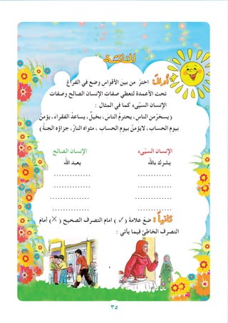 ‫املناق�شة‬
‫الفراغ‬ ‫في‬ ‫وضع‬ ِ‫األقواس‬ َ‫بين‬ ‫من‬ ْ‫اختر‬ :ً‫ال‬‫أو‬�
‫وصفات‬ ‫الصالح‬ ‫اإلنسان‬ ِ‫صفات‬ ‫لتعطي‬ ‫األعمدة‬ ‫تحت‬
: ‫المثال‬ ‫في‬ ‫كما‬ ‫ىء‬ِّ‫ي‬‫الس‬ ‫اإلنسان‬
ُ‫يؤمن‬،َ‫ء‬‫الفقرا‬ ُ‫يساعد‬، ٌ‫بخيل‬، َ‫الناس‬ ُ‫م‬‫يحتر‬، ِ‫الناس‬‫من‬ُ‫(يسخر‬
)ُ‫ة‬‫الجن‬ ‫جزاؤه‬ ،ُ‫ر‬‫النا‬ ‫مثواه‬ ، ِ‫الحساب‬ ِ‫م‬‫بيو‬ ُ‫اليؤمن‬ ، ِ‫الحساب‬ ِ‫م‬‫بيو‬
‫الصالح‬ ‫اإلنسان‬ ‫ىء‬ِّ‫ي‬‫الس‬ ‫اإلنسان‬
‫اهلل‬ ‫يعبد‬ ‫باهلل‬ ‫يشرك‬
.............. .............
.............. .............
............... ..............
.............. .............
َ‫م‬‫أما‬ ) ( ‫الصحيح‬ ‫التصرف‬ ‫امام‬ ) ✓( َ‫ة‬‫عالم‬ ْ‫ضع‬ : ً‫ا‬‫ثاني‬
: ‫يأتي‬ ‫فيما‬ ‫الخاطئ‬ ِ‫التصرف‬
،
35
 