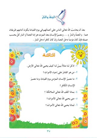 ‫طريقان‬ ‫أمامهم‬ ‫يكون‬ ‫القيامة‬ ‫يوم‬ ‫في‬ ‫أعمالهم‬ ‫على‬ ‫الناس‬ ‫تعالى‬ ‫اهلل‬ ُ‫يحاسب‬ ‫أن‬ َ‫بعد‬
‫بحسب‬ ّ‫كل‬ ‫النار‬ ‫أو‬ ‫الجنة‬ ‫إما‬ ‫هو‬ ِ‫الموت‬ َ‫بعد‬ ِ‫اإلنسان‬ُ‫ومصير‬ ... ) ُ‫ر‬‫والنا‬ ُ‫ة‬‫(الجن‬ : ‫هما‬
. َ‫النار‬ َ‫دخل‬ ً‫ا‬‫كافر‬ َ‫كان‬ ّ‫وإن‬ َ‫ة‬‫الجن‬ َ‫دخل‬ ً‫ا‬‫مؤمن‬ َ‫كان‬ ّ‫فإن‬ ‫عـمله‬
ُ‫ر‬‫والنا‬ ُ‫ة‬‫اجلن‬
‫املناق�شة‬
. َ‫األرض‬ ‫تعالى‬ ‫اهلل‬ ‫يحيي‬ َ‫كيف‬ ‫لنا‬ ُ‫يبين‬ ً‫ال‬‫مثا‬ ‫لنا‬ ْ‫اذكر‬ -1
‫؟‬ ِ‫األموات‬ ِ‫ء‬‫إحيا‬ ‫على‬ ُ‫ر‬‫القاد‬ ‫هو‬ ‫ن‬َ‫م‬ -2
ُ‫مصير‬ ‫،وما‬ِ‫ة‬‫القيام‬ ‫يوم‬ ِ‫المؤمن‬ ِ‫اإلنسان‬ ُ‫مصير‬ ‫ما‬ -3
‫؟‬ِ‫الكافر‬ ِ‫اإلنسان‬
‫؟‬ ‫المالئكة‬ ‫تعالى‬ ‫اهلل‬ ‫ف‬ّ‫ل‬‫ك‬ ‫بماذا‬ -4
‫؟‬ َ‫األموات‬ ‫تعالى‬ ‫اهلل‬ ‫يحيي‬ ‫متى‬ -5
‫؟‬ َ‫األموات‬ ‫تعالى‬ ‫اهلل‬ ‫يحيي‬ ‫لماذا‬ -6
37
 