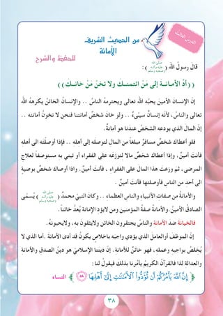 38
:) ( ‫اهلل‬ ُ‫رسول‬ َ‫قال‬
)) َ‫خانــك‬ ْ‫ن‬َ‫م‬ ْ‫تخن‬ ‫وال‬ َ‫ائتمنــك‬ ْ‫ن‬َ‫م‬ ‫إلى‬ َ‫ة‬‫األمـانــ‬ ِّ‫د‬‫((أ‬
‫اهلل‬ ُ‫ه‬‫يكره‬ ُ‫الخائن‬ ُ‫واإلنسان‬ .. ُ‫الناس‬ ُ‫ه‬‫ويحترم‬ ‫تعالى‬ ‫اهلل‬ ‫ه‬ُ‫يحب‬ َ‫األمين‬ َ‫اإلنسان‬ ّ‫إن‬
.. ‫أمانته‬ ُ‫نخون‬ ‫ال‬ ‫فنحن‬ ‫أمانتنا‬ ٌ‫شخص‬ َ‫خان‬ ‫ولو‬ .. ٌ‫ء‬‫ى‬ِّ‫سيـ‬ ٌ‫إنسان‬ ‫ّه‬‫ن‬‫أل‬ ، ُ‫والناس‬ ‫تعالى‬
.ٌ‫ة‬‫أمان‬ ‫هو‬ ‫نا‬ َ‫عند‬ ُ‫الشخص‬ ‫يودعه‬ ‫الذي‬ َ‫المال‬ ّ‫إن‬
ِ‫ه‬‫أهل‬ ‫الى‬ ‫ه‬َ‫ت‬ْ‫ل‬‫أوص‬ ‫فإذا‬ .. ِ‫ه‬‫ل‬ِ‫ه‬‫أ‬ ‫إلى‬ ‫ه‬َ‫ل‬‫لتوص‬ ِ‫المال‬ ‫من‬ ً‫ا‬‫مبلغ‬ ٌ‫مسافر‬ ٌ‫شخص‬ ‫أعطاك‬ ‫فلو‬
ِ‫لعالج‬ ً‫ا‬‫مستوصف‬ ِ‫ه‬‫ب‬ ‫تبني‬ ‫أو‬ ‫الفقراء‬ ‫على‬ ‫ه‬َ‫توزع‬ِ‫ل‬ ‫ماال‬ ٌ‫شخص‬ ‫أعطاك‬ ‫وإذا‬ ، ٌ‫أمين‬ َ‫فأنت‬
ٍ‫بوصية‬ ٌ‫شخص‬ ‫أوصاك‬ ‫واذا‬ .ٌ‫أمين‬ َ‫فأنت‬ ، ِ‫ء‬‫الفقرا‬ ‫على‬ َ‫المال‬ ‫هذا‬ َ‫وزعت‬ َ‫ثم‬ ،‫المرضى‬
. ٌ‫أمين‬ َ‫فأنت‬ ‫فأوصلتها‬ ِ‫الناس‬ ‫من‬ ِ‫أحد‬ ‫الى‬
‫ى‬ّ‫سم‬ُ‫ي‬ ) ( ٌ‫محمد‬ ّ‫النبي‬ َ‫وكان‬ .. ِ‫ء‬‫العظما‬ ِ‫والناس‬ ِ‫ء‬‫األنبيا‬ ِ‫صفات‬ ‫من‬ ُ‫ة‬‫واألمان‬
.ً‫ا‬‫خائن‬ ُّ‫عد‬ُ‫ي‬ ‫اإلمانة‬ ِ‫د‬‫اليؤ‬ ‫ومن‬ ‫المؤمنين‬ ُ‫ة‬‫صف‬ ُ‫ة‬‫.واألمان‬ ُ‫األمين‬ ُ‫الصادق‬
.ُ‫ه‬‫واليحبون‬ ،ِ‫ه‬‫ب‬ َ‫واليثقون‬ ‫الخائن‬ ‫يحتقرون‬ ُ‫والناس‬ ِ‫ة‬‫األمان‬ َ‫ضد‬ َ‫ة‬‫فالخيان‬
‫ال‬ ‫الذي‬ ‫.أما‬ َ‫ة‬‫األمان‬ ‫أدى‬ ‫قد‬ ُ‫يكون‬ ٍ‫باخالص‬ ‫ه‬َ‫واجب‬ ‫يؤدي‬ ‫الذي‬ َ‫أوالعامل‬ َ‫الموظف‬ ّ‫إن‬
ِ‫ة‬‫واألمان‬ ِ‫الصدق‬ ُ‫دين‬ ‫هو‬ ّ‫اإلسالمي‬ ‫نا‬َ‫ن‬‫دي‬ ّ‫إن‬ .ِ‫ة‬‫لألمان‬ ٌ‫خائن‬ ‫فهو‬ ،ِ‫ه‬‫وعمل‬ ِ‫ه‬‫بواجب‬ ُ‫لص‬ ِ‫خ‬ُ‫ي‬
:‫لنا‬ ُ‫فيقول‬ َ‫بذلك‬ ‫رنا‬ُ‫م‬‫يأ‬ ُ‫الكريم‬ ُ‫فالقرآن‬ ‫لذا‬ ِ‫ة‬‫والعدال‬
‫النساء‬ ‫ﱪ‬‫ﯴ‬‫ﯠ‬‫ﯟ‬‫ﯞ‬‫ﯝ‬‫ﯜ‬‫ﯛ‬‫ﯚ‬ ‫ﯙ‬‫ﱫ‬
‫ال�رشيف‬‫احلديث‬‫من‬
‫أمانة‬‫ل‬‫ا‬
ُ‫ث‬‫ل‬‫ا‬‫ث‬‫ل‬‫ا‬ ُ‫س‬‫ر‬‫د‬‫ل‬‫ا‬
‫اهلل‬ ‫صلى‬
‫وآلــه‬ ‫عليه‬
‫وسلم‬ ‫وصحبه‬
‫اهلل‬ ‫صلى‬
‫وآلــه‬ ‫عليه‬
‫وسلم‬ ‫وصحبه‬
‫وال�رشح‬‫للحفظ‬
 