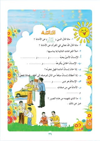 ‫املناق�شة‬
‫؟‬ ِ‫ة‬‫األمان‬ ‫عن‬ ) ( ّ‫النبي‬ َ‫قال‬ ‫ماذا‬ -1
‫؟‬ ِ‫ة‬‫األمان‬ ‫عن‬ ِ‫القرآن‬ ‫في‬ ‫تعالى‬ ‫اهلل‬ َ‫قال‬ ‫ماذا‬ -2
:‫يناسبها‬ ‫مبا‬ ‫التالية‬ ‫الفراغات‬ ‫امأل‬ -3
. ........... ‫و‬ ،....... ‫و‬ ،....... ُ‫ه‬ّ‫ب‬‫يح‬ ُ‫ني‬‫األم‬ ُ‫اإلنسان‬ -‫أ‬�
. .......... ‫و‬ ،......... ُ‫ه‬‫يكره‬ ُ‫اخلائن‬ ُ‫اإلنسان‬ -‫ب‬
‫ه؟‬ُ‫ن‬‫نخو‬ ‫فهل‬ ‫أمانتنا‬ ٌ‫إنسان‬ َ‫خان‬ ‫إذا‬ -‫جـ‬
‫؟‬ ُ‫تفعل‬ ‫فماذا‬ ، ِ‫ه‬‫أهل‬ ‫إلى‬ ِ‫ه‬‫لتوصل‬ ِ‫املال‬ ‫من‬ ً‫ا‬‫مبلغ‬ ٌ‫إنسان‬ ‫أعطاك‬ ‫إذا‬ -‫د‬
. ........ ‫و‬ ....... ‫دين‬ ‫هو‬ ُ‫م‬‫اإلسال‬ -‫هـ‬
......... ِ‫صفات‬ ‫ن‬ِ‫م‬ ‫هي‬ ُ‫ة‬‫األمان‬ -‫و‬
.......... ‫و‬
‫؟‬ ِ‫ر‬‫الصو‬ ِ‫ه‬‫هذ‬ ‫من‬ ‫ه‬َ‫تفهم‬ ‫الذي‬ ‫ما‬ -4
. َ‫ذلك‬ ‫عن‬ ّ‫عبر‬
‫اهلل‬ ‫صلى‬
‫وآلــه‬ ‫عليه‬
‫وسلم‬ ‫وصحبه‬
39
 