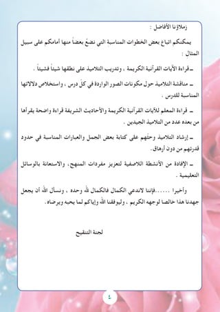 4
: ‫األفاضل‬ ‫زمالؤنا‬
‫سبيل‬ ‫على‬ ‫أمامكم‬ ‫منها‬ ً‫ا‬‫بعض‬ ُ‫نضع‬ ‫التي‬ ِ‫ة‬‫المناسب‬ ‫الخطوات‬ ‫بعض‬ ‫اتباع‬ ‫يمكنكم‬
: ِ‫المثال‬
. ً‫ا‬‫فشيئ‬ ً‫ا‬‫شيئ‬ ‫نطقها‬ ‫على‬ ‫التالميذ‬ ‫وتدريب‬ ، ‫الكريمة‬ ‫القرآنية‬ ‫اآليات‬ ‫قراءة‬ ‫ــ‬
‫دالالتها‬ ‫واستخالص‬ ، ‫درس‬ ّ‫كل‬ ‫في‬ ‫الواردة‬ ‫الصور‬ ‫مكونات‬ ‫حول‬ ‫التالميذ‬ ‫مناقشة‬ ‫ــ‬
. ‫للدرس‬ ‫المناسبة‬
‫يقرأها‬ ‫واضحة‬ ‫قراءة‬ ‫الشريفة‬ ‫واألحاديث‬ ‫الكريمة‬ ‫القرآنية‬ ‫لآليات‬ ‫المعلم‬ ‫قراءة‬ ‫ــ‬
. ‫الجيدين‬ ‫التالميذ‬ ‫من‬ ‫عدد‬ ‫بعده‬ ‫من‬
‫حدود‬ ‫في‬ ‫المناسبة‬ ‫والعبارات‬ ‫الجمل‬ ‫بعض‬ ‫كتابة‬ ‫على‬ ‫ّهم‬‫ث‬‫وح‬ ‫التالميذ‬ ‫إرشاد‬ ‫ــ‬
.‫أرهاق‬ ‫دون‬ ‫من‬ ‫قدرتهم‬
‫بالوسائل‬ ‫واالستعانة‬ ،‫المنهج‬ ‫مفردات‬ ‫لتعزيز‬ ‫الالصفية‬ ‫األنشطة‬ ‫من‬ ‫اإلفادة‬ ‫ــ‬
. ‫التعليمية‬
‫يجعل‬ ‫أن‬ ‫اهلل‬ ‫ونسأل‬ ، ‫وحده‬ ‫هلل‬ ‫فالكمال‬ ‫الكمال‬ ‫الندعي‬ ‫......فإننا‬ ‫وأخيرا‬
.‫ويرضاه‬ ‫يحبه‬ ‫لما‬ ‫وإياكم‬ ‫اهلل‬ ‫وليوفقنا‬ ، ‫الكريم‬ ‫لوجهه‬ ‫خالصا‬ ‫هذا‬ ‫جهدنا‬
‫التنقيح‬ ‫لجنة‬
 