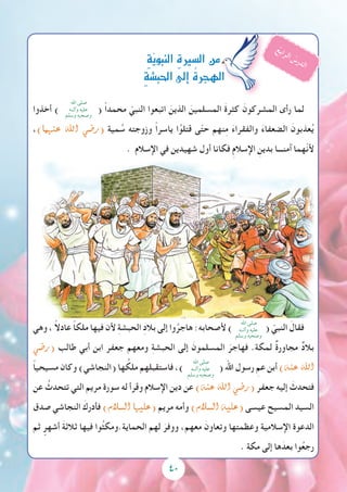 40
‫أخذوا‬ )
‫اهلل‬ ‫صلى‬
‫وآلــه‬ ‫عليه‬
‫وسلم‬ ‫وصحبه‬
( ً‫ا‬‫محمد‬ ّ‫النبي‬ ‫اتبعوا‬ َ‫الذين‬ َ‫المسلمين‬ َ‫ة‬‫كثر‬ َ‫المشركون‬ ‫رأى‬ ‫لما‬
،)‫عنهما‬ ‫اهلل‬ ‫(ر�ضي‬ ‫مية‬ ُ‫س‬ ‫وزوجته‬ ً‫ا‬‫ياسر‬ ‫ا‬ُ‫قتلو‬ ‫ى‬ّ‫ت‬‫ح‬ ‫نهم‬ِ‫م‬ َ‫ء‬‫والفقرا‬ َ‫ء‬‫الضعفا‬ َ‫عذبون‬ُ‫ي‬
. ‫اإلسالم‬ ‫في‬ ‫شهيدين‬ ‫أول‬ ‫فكانا‬ ِ‫م‬‫اإلسال‬ ِ‫بدين‬ ‫آمنـــا‬ ‫ّهما‬‫ن‬‫أل‬
‫وهي‬ ، ً‫ال‬‫عاد‬ ً‫ا‬‫ملك‬ ‫فيها‬ ‫ألن‬ ِ‫ة‬‫الحبش‬ ِ‫د‬‫بال‬ ‫إلى‬ ‫وا‬ُ‫هاجر‬ :‫ألصحابه‬ )
‫اهلل‬ ‫صلى‬
‫وآلــه‬ ‫عليه‬
‫وسلم‬ ‫وصحبه‬
( ّ‫النبي‬ َ‫فقال‬
‫(ر�ضي‬ ‫طالب‬ ‫أبي‬ ‫ابن‬ ‫جعفر‬ ‫ومعهم‬ ِ‫ة‬‫الحبش‬ ‫إلى‬ َ‫المسلمون‬ َ‫فهاجر‬ .‫لمكة‬ ٌ‫ة‬‫مجاور‬ ٌ‫د‬‫بال‬
ً‫ا‬‫مسيحي‬ ‫وكان‬ )‫(النجاشي‬ ‫ها‬ ُ‫ملك‬ ‫فاستقبلهم‬ ،)
‫اهلل‬ ‫صلى‬
‫وآلــه‬ ‫عليه‬
‫وسلم‬ ‫وصحبه‬
( ‫اهلل‬ ‫رسول‬ ِ‫عم‬ ‫أبن‬ )‫عنه‬ ‫اهلل‬
‫عن‬ ُ‫تتحدث‬ ‫التي‬ ‫مريم‬ ‫سورة‬ ‫له‬ ‫وقرأ‬ ‫اإلسالم‬ ‫دين‬ ‫عن‬ )‫عنه‬ ‫اهلل‬ ‫(ر�ضي‬ ‫جعفر‬ ‫إليه‬ َ‫فتحدث‬
‫صدق‬ ‫النجاشي‬ َ‫فأدرك‬ )‫ال�سالم‬ ‫(عليها‬ ‫مريم‬ ‫وأمه‬ )‫ال�سالم‬ ‫(عليه‬ ‫عيسى‬ ‫المسيح‬ ‫السيد‬
‫ثم‬ ٍ‫أشهر‬ َ‫ة‬‫ثالث‬ ‫فيها‬ ‫وا‬ُ‫ث‬‫الحماية.ومك‬ ‫لهم‬ َ‫ووفر‬ ،‫معهم‬ َ‫وتعاون‬ ‫وعظمتها‬ ‫اإلسالمية‬ ‫الدعوة‬
. ‫مكة‬ ‫إلى‬ ‫ها‬َ‫بعد‬ ‫وا‬ُ‫ع‬‫رج‬
ِ‫ة‬ّ‫ي‬‫النبو‬ ِ‫ة‬‫ال�سري‬‫من‬
ِ‫ة‬‫احلب�ش‬‫إىل‬� ُ‫ة‬‫الهجر‬
ُ‫ع‬‫ب‬‫ا‬‫ر‬‫ل‬‫ا‬ ُ‫س‬‫ر‬‫د‬‫ل‬‫ا‬
 