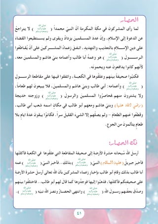 41
‫الح�صار‬
ُ‫يتراجع‬ ‫ال‬ )
‫اهلل‬ ‫صلى‬
‫وآلــه‬ ‫عليه‬
‫وسلم‬ ‫وصحبه‬
( ً‫ا‬‫محمد‬ ّ‫النبي‬ ّ‫أن‬ ِ‫ة‬‫المكرم‬ ِ‫ة‬‫مك‬ ‫في‬ َ‫المشركون‬ ‫رأى‬ ‫لما‬
َ‫ء‬‫القضا‬ ‫يســـتطيعوا‬ ‫ولم‬ ‫ويقوى‬ ُ‫د‬‫يزدا‬ َ‫المســلمين‬ َ‫د‬‫عد‬ ّ‫وإن‬ ،ِ‫م‬‫اإلسال‬ ‫إلى‬ ِ‫ة‬‫الدعو‬ ‫عن‬
‫وا‬ُ‫ع‬‫قـاط‬ُ‫ي‬ ّ‫أن‬ ‫على‬ َ‫المشـــــركين‬ ُ‫ء‬‫زعما‬ َ‫اتـفـق‬ ،ِ‫والتهديد‬ ِ‫بالتعذيب‬ ِ‫م‬‫اإلســــال‬ ِ‫دين‬ ‫على‬
،‫معه‬ َ‫والمسلمين‬ ‫هاشم‬ ّ‫بني‬ ‫وأعمامه‬ ‫طالب‬ ‫أبا‬ ُ‫ه‬‫وعم‬ ‫هو‬ )
‫اهلل‬ ‫صلى‬
‫وآلــه‬ ‫عليه‬
‫وسلم‬ ‫وصحبه‬
( َ‫الـرســـــــول‬
.‫ه‬َ‫ن‬‫ويحمو‬ ‫عنه‬ َ‫يدافعون‬ ‫كانوا‬ ‫ّهم‬‫ن‬‫أل‬
ِ‫الرســـــول‬ ِ‫ة‬‫مقاطع‬ ‫على‬ ‫فيـها‬ ‫واتفقوا‬ ،ِ‫ة‬‫الكعبــ‬ ‫في‬ ‫ُوها‬‫ق‬‫وعل‬ ‫هم‬َ‫ن‬‫بي‬ ً‫ة‬‫صحيف‬ ‫وا‬ُ‫فكتب‬
،ً‫ا‬‫طعام‬ ‫لهم‬ َ‫يبيعون‬ ‫فال‬ ، َ‫والمسلمين‬ ‫هاشم‬ ّ‫وبني‬ ‫طالب‬ ‫أبي‬ :‫وأعمامه‬ )
‫اهلل‬ ‫صلى‬
‫وآلــه‬ ‫عليه‬
‫وسلم‬ ‫وصحبه‬
(
‫خديجة‬ ‫وزوجته‬ )
‫اهلل‬ ‫صلى‬
‫وآلــه‬ ‫عليه‬
‫وسلم‬ ‫وصحبه‬
( َ‫والرسول‬ َ‫المسلمين‬ ‫وا‬ُ‫منهم.فحاصر‬ َ‫يشترون‬ ‫وال‬
،‫طالب‬ ‫أبي‬ ‫عب‬ ِ‫ش‬ ‫اسمه‬ ٍ‫مكان‬ ‫في‬ ‫طالب‬ ‫أبو‬ ‫ومعهم‬ ‫هاشم‬ ّ‫وبني‬ )‫عنها‬ ‫اهلل‬ ‫(ر�ضي‬
‫بال‬ ٍ‫ايام‬ َ‫ة‬‫عد‬ َ‫يبقون‬ ‫ا‬ُ‫فكانو‬ .ً‫ا‬‫سر‬ َ‫القليل‬ َ‫ء‬‫الشي‬ ‫إال‬ ‫هم‬ْ‫ل‬‫يص‬ ‫ولم‬ - َ‫م‬‫الطعا‬ ‫نهم‬َ‫ع‬ ‫وا‬ُ‫ع‬‫وقط‬
.ِ‫الجوع‬ ‫من‬ َ‫يتألمون‬ ٍ‫طعام‬
:‫الح�صار‬ ‫فك‬
‫ها‬ْ‫ت‬‫فأكل‬ ِ‫ة‬‫الكعب‬ ‫في‬ ‫ُوها‬‫ق‬‫عل‬ ‫التي‬ ِ‫ة‬‫المقاطع‬ ‫صحيفة‬ ‫إلى‬ ِ‫ة‬‫األرض‬ َ‫ة‬‫حشر‬ ‫بحانه‬ ُ‫س‬ ‫اهلل‬ َ‫أرسل‬
‫عمه‬)
‫اهلل‬ ‫صلى‬
‫وآلــه‬ ‫عليه‬
‫وسلم‬ ‫وصحبه‬
( ّ‫النبي‬ َ‫فأخبر‬.. َ‫بذلك‬)
‫اهلل‬ ‫صلى‬
‫وآلــه‬ ‫عليه‬
‫وسلم‬ ‫وصحبه‬
( ّ‫النبي‬)‫ال�سالم‬‫(عليه‬ ُ‫جبريل‬ َ‫فأخبر‬
ِ‫ة‬‫األرض‬ َ‫ة‬‫حشر‬ َ‫أرسل‬ ‫تعالى‬ ‫اهلل‬ َ‫بأن‬ َ‫المشركين‬ ‫زعماء‬ ِ‫ر‬‫بإخبا‬ ‫طالب‬ ‫أبو‬ َ‫م‬‫وقا‬ ‫بذلك‬ ‫طالب‬ ‫أبا‬
‫هم‬َ‫ن‬‫بي‬ ‫ُوا‬‫ف‬‫فاختل‬ ..‫طالب‬ ‫أبو‬ ‫لهم‬ َ‫قال‬ ‫ما‬َ‫ك‬ ‫وها‬ُ‫فوجد‬ ‫إليها‬ ‫وا‬ُ‫فذهب‬ ،‫ها‬ْ‫ت‬‫فأكل‬ ‫كم‬ِ‫ت‬‫صحيف‬ ‫على‬
.)
‫اهلل‬ ‫صلى‬
‫وآلــه‬ ‫عليه‬
‫وسلم‬ ‫وصحبه‬
( ‫ه‬ّ‫ي‬‫نب‬ ‫اهلل‬ َ‫ونصر‬ ُ‫ر‬‫الحصــا‬ ‫وانتهى‬ )
‫اهلل‬ ‫صلى‬
‫وآلــه‬ ‫عليه‬
‫وسلم‬ ‫وصحبه‬
( ‫اهلل‬ َ‫رســـول‬ ‫هم‬ ُ‫بعض‬ َ‫ق‬َّ‫وصد‬
 