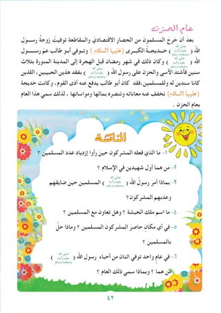 ‫الحــزن‬ ‫عام‬
ِ‫رســـول‬ ُ‫ة‬‫زوج‬ ْ‫توفيت‬ ‫والمقاطعة‬ ّ‫االقتصادي‬ ِ‫ر‬‫الحصا‬ ‫من‬ َ‫المسلمون‬ َ‫خرج‬ ‫أن‬ َ‫بعد‬
‫رســــــول‬ ّ‫عم‬ ‫طالب‬ ‫أبـو‬ ‫وتــوفي‬ ) ‫ال�سالم‬ ‫(عليها‬ ‫الكبــرى‬ ُ‫ة‬‫خـــديجــ‬ ) ( ‫اهلل‬
‫بثالث‬ ‫المنورة‬ ‫المدينة‬ ‫إلى‬ ‫الهجرة‬ ‫قبل‬ ‫رمضان‬ ‫شهر‬ ‫في‬ ‫ذلك‬ ‫وكان‬ ) ( ‫اهلل‬
‫اللذين‬ ،‫الحبيبين‬ ‫هذين‬ ‫بفقد‬ ) ( ‫اهلل‬ ‫رسول‬ ‫على‬ ‫والحزن‬ ‫األسى‬ ‫فأشتد‬ ‫سنين‬
‫خديجة‬ ‫وكانت‬ ،‫القوم‬ ‫أذى‬ ‫عنه‬ ‫يدفع‬ ‫طالب‬ ‫أبو‬ ‫كان‬ ‫وللمسلمين،فقد‬ ‫له‬ ‫سندين‬ ‫كانا‬
‫العام‬ ‫هذا‬ ‫سمي‬ ‫لذلك‬ ، ‫ومواساتها‬ ‫بمالها‬ ‫وتنصره‬ ‫معاناته‬ ‫عنه‬ ‫تخفف‬ )‫ال�سالم‬ ‫(عليها‬
. ‫الحزن‬ ‫بعام‬
‫؟‬ ‫المسلمين‬ ‫عدد‬ ‫إزدياد‬ ‫رأوا‬ َ‫حين‬ ‫المشركون‬ ‫فعله‬ ‫الذي‬ ‫ا‬َ‫م‬ -1
‫؟‬ ‫اإلسالم‬ ‫في‬ ‫شهيدين‬ ‫أول‬ ‫هما‬ ‫ن‬َ‫م‬ -2
‫ضايقهم‬ َ‫حين‬ ‫المسلمين‬ ) ( ‫اهلل‬ ُ‫رسول‬ َ‫أمر‬ ‫بماذا‬ -3
‫المشركون؟‬ ‫وعذبهم‬
‫؟‬ ‫المسلمين‬ ‫مع‬ ‫تعاون‬ ‫وهل‬ ‫؟‬ ‫الحبشة‬ ‫ملك‬ ‫اسم‬ ‫ما‬ -4
َّ‫حل‬ ‫وماذا‬ ‫؟‬ ‫المسلمين‬ ‫المشركون‬ َ‫حاصر‬ ٍ‫مكان‬ ‫أي‬ ‫في‬ -5
‫؟‬ ‫بالمسلمين‬
) ( ‫اهلل‬ ِ‫رسول‬ ِ ‫أحباء‬ ‫من‬ ‫اثنان‬ ‫توفي‬ ‫واحد‬ ٍ‫عام‬ ‫في‬ -6
‫؟‬ ‫العام‬ ‫ذلك‬ ‫سمي‬ ‫وبماذا‬ ‫؟‬ ‫هما‬ ‫من‬
‫املناق�شة‬
‫اهلل‬ ‫صلى‬
‫وآلــه‬ ‫عليه‬
‫وسلم‬ ‫وصحبه‬
‫اهلل‬ ‫صلى‬
‫وآلــه‬ ‫عليه‬
‫وسلم‬ ‫وصحبه‬‫اهلل‬ ‫صلى‬
‫وآلــه‬ ‫عليه‬
‫وسلم‬ ‫وصحبه‬
‫اهلل‬ ‫صلى‬
‫وآلــه‬ ‫عليه‬
‫وسلم‬ ‫وصحبه‬
‫اهلل‬ ‫صلى‬
‫وآلــه‬ ‫عليه‬
‫وسلم‬ ‫وصحبه‬
42
 