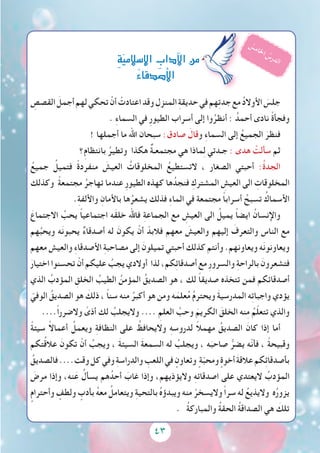 43
ِ‫القصص‬ َ‫أجمل‬‫لهم‬‫تحكي‬ ْ‫أن‬ ْ‫اعتادت‬‫وقد‬ ِ‫المنزل‬ ِ‫ة‬‫حديق‬‫في‬‫هم‬ِ‫ت‬‫جد‬‫مع‬ ُ‫د‬‫األوال‬ َ‫جلس‬
. ِ‫ء‬‫السما‬ ‫في‬ ِ‫ر‬‫الطيو‬ ‫أسراب‬ ‫إلى‬ ‫وا‬ُ‫أنظر‬ : ُ‫أحمد‬ ‫نادى‬ ً‫ة‬‫وفجأ‬
! ‫أجملها‬ ‫ما‬ ‫اهلل‬ ‫سبحان‬ :‫صادق‬ َ‫وقال‬ ِ‫ء‬‫السما‬ ‫إلى‬ ُ‫الجميع‬ َ‫فنظر‬
‫؟‬ِ‫م‬‫بانتظا‬ ُ‫وتطير‬ ‫هكذا‬ ٌ‫ة‬‫مجتمعـ‬ ‫هي‬ ‫ماذا‬ِ‫ل‬ ‫جـدتي‬ : ‫هدى‬ ْ‫سألت‬ ‫ثم‬
ُ‫جميع‬ ُ‫فتميل‬ ً‫ة‬‫منفرد‬ َ‫العيش‬ ُ‫المخلوقات‬ ُ‫التستطيع‬ ، ‫الصغار‬ ‫أحبتي‬ :ُ‫ة‬‫الجد‬
‫وكذلك‬ ً‫ة‬‫مجتمع‬ ُ‫تهاجر‬ ‫عندما‬ ِ‫ر‬‫الطيو‬ ‫كهذه‬ ‫ها‬ُ‫فنجد‬ ِ‫المشترك‬ ِ‫العيش‬ ‫الى‬ ِ‫المخلوقات‬
.ِ‫ة‬‫واأللف‬ ِ‫باألمان‬ ‫ها‬ُ‫يشعر‬ ‫فذلك‬ ِ‫ء‬‫الما‬ ‫في‬ ‫مجتمعة‬ ً‫ا‬‫أسراب‬ ُ‫تسبح‬ ُ‫األسماك‬
َ‫االجتماع‬ ُ‫يحب‬ ً‫ا‬‫اجتماعي‬ ‫َه‬‫ق‬‫خل‬ ‫فاهلل‬ ِ‫ة‬‫الجماع‬ ‫مع‬ ِ‫العيش‬ ‫الى‬ ُ‫يميل‬ ً‫ا‬‫ايض‬ ُ‫واإلنسان‬
‫هم‬ُ‫ويحب‬ ‫ه‬َ‫ن‬‫يحبو‬ ٌ‫ء‬‫أصدقا‬ ‫له‬ َ‫يكون‬ ْ‫أن‬ ّ‫فالبد‬ ‫معهم‬ َ‫والعيش‬ ‫إليهم‬ َ‫والتعرف‬ ‫الناس‬ ‫مع‬
‫معهم‬ ‫والعيش‬ ِ‫ء‬‫األصدقا‬ ِ‫ة‬‫مصاحب‬ ‫إلى‬ َ‫تميلون‬ ‫أحبتي‬ ‫كذلك‬ ‫وأنتم‬ .‫ويعاونهم‬ ‫ه‬َ‫ن‬‫ويعاونو‬
َ‫اختيار‬ ‫تحسنوا‬ ْ‫أن‬ ‫عليكم‬ ُ‫يجب‬ ‫أوالدي‬ ‫لذا‬ ،‫كم‬ِ‫ئ‬‫أصدقا‬ ‫مع‬ ِ‫ر‬‫والسرو‬ ِ‫ة‬‫بالراح‬ َ‫فتشعرون‬
‫الذي‬ ُ‫المؤدب‬ ِ‫الخلق‬ ُ‫الطيب‬ ُ‫المؤمن‬ ُ‫الصديق‬ ‫هو‬ ، ‫لك‬ ً‫ا‬‫صديق‬ ‫تتخذه‬ ‫فمن‬ ‫أصدقائكم‬
ّ‫الوفي‬ ُ‫الصديق‬ ‫هو‬ َ‫ذلك‬ ، ً‫ا‬‫سن‬ ‫منه‬ ُ‫أكبر‬ ‫هو‬ ‫ومن‬ ‫ه‬َ‫علم‬ُ‫م‬ ُ‫م‬‫ويحتر‬ َ‫ة‬‫المدرسي‬ ‫ه‬ِ‫ت‬‫واجبا‬ ‫يؤدي‬
....ً‫ا‬‫والضرر‬ ً‫أذى‬ ‫لك‬ ُ‫واليجلب‬ .... ِ‫العلم‬ َّ‫وحب‬ َ‫الكريم‬ َ‫الخلق‬ ‫نه‬ِ‫م‬ ُ‫م‬ّ‫ل‬‫تتع‬ ‫والذي‬
ً‫ة‬‫سيئ‬ ً‫ال‬‫أعما‬ ُ‫ويعمل‬ ِ‫ة‬‫النظاف‬ ‫على‬ ُ‫واليحافظ‬ ِ‫ه‬‫لدروس‬ ً‫ال‬‫مهم‬ ُ‫الصديق‬ َ‫كان‬ ‫إذا‬ ‫أما‬
‫تكم‬ُ‫ق‬‫عال‬ َ‫تكون‬ ْ‫أن‬ ُ‫ويجب‬ ، َ‫ة‬‫السيئ‬ َ‫ة‬‫السمع‬ ‫له‬ ُ‫ويجلب‬ ، ‫ه‬َ‫صاحب‬ ُّ‫يضر‬ ‫ّه‬‫ن‬‫فأ‬ ، ً‫ة‬‫وقبيح‬
ُ‫فالصديق‬....‫وقت‬‫كل‬‫وفي‬ ِ‫ة‬‫والدراس‬ ِ‫اللعب‬‫في‬ ٍ‫وتعاون‬ ٍ‫ة‬ّ‫ب‬‫ومح‬ ٍ‫أخوة‬ َ‫ة‬‫عالق‬‫كم‬ِ‫ئ‬‫بأصدقا‬
َ‫مرض‬ ‫وإذا‬ ،‫نه‬َ‫ع‬ ُ‫يسأل‬ ‫هم‬ُ‫أحد‬ َ‫غاب‬ ‫وإذا‬ ،‫واليؤذيهم‬ ِ‫ه‬‫اصدقائ‬ ‫على‬ ‫اليعتدي‬ ُ‫المؤدب‬
ٍ‫وأحترام‬ ٍ‫ولطف‬ ٍ‫بأدب‬ ُ‫ه‬‫مع‬ ُ‫ويتعامل‬ ِ‫ة‬‫بالتحي‬ ُ‫ه‬‫ويبدؤ‬ ‫منه‬ ْ‫واليسخر‬ ً‫ا‬‫سر‬ ‫له‬ ُ‫واليذيع‬ ‫ه‬ُ‫ر‬‫يزو‬
. ُ‫ة‬‫والمبارك‬ ُ‫ة‬‫الحق‬ ُ‫ة‬‫الصداق‬ ‫هي‬ َ‫تلك‬
ِ‫ة‬ّ‫ي‬‫إ�سالم‬‫ل‬‫ا‬ ِ‫آداب‬‫ل‬‫ا‬‫من‬
ُ‫ء‬‫أ�صدقا‬‫ل‬‫ا‬
ُ‫س‬‫م‬‫ا‬‫خل‬‫ا‬ ُ‫س‬‫ر‬‫د‬‫ل‬‫ا‬
 