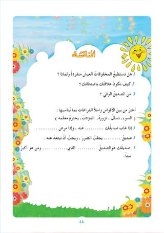 ‫املناق�شة‬
‫ماذا؟‬ِ‫ل‬‫و‬ ً‫ة‬‫منفرد‬ َ‫العيش‬ ُ‫المخلوقات‬ ُ‫تستطيع‬ ‫هل‬ ‫1ـ‬
‫ك؟‬ِ‫ئ‬‫باصدقا‬ ‫ك‬ُ‫ت‬‫عالق‬ ُ‫تكون‬ َ‫كيف‬ ‫2ـ‬
‫؟‬ ّ‫الوفي‬ ُ‫الصديق‬ ‫ن‬َ‫م‬ ‫3ـ‬
:‫ناسبها‬ُ‫ي‬ ‫بما‬ ِ‫الفراغات‬ ‫وامأل‬ ِ‫األقواس‬ َ‫بين‬ ‫من‬ ْ‫أختر‬
) ‫ه‬َ‫معلم‬ ُ‫م‬‫يحتر‬ ، ُ‫المؤدب‬ ،ُ‫ه‬‫تزور‬ ، ُ‫تسأل‬ ،ِ‫ء‬‫السو‬ (
. .......... َ‫ض‬ِ‫مر‬ ‫وإذا‬ ، ‫نه‬َ‫ع‬ .......... ‫ُك‬‫ق‬‫صدي‬ َ‫غاب‬ ‫إذا‬ ‫1ـ‬
. ‫عنه‬ َ‫تبتعد‬ ْ‫أن‬ ُ‫ويجب‬ ، َ‫الضرر‬ ُ‫يجلب‬ ......... ُ‫صديق‬ ‫2ـ‬
ُ‫أكبر‬ ‫هو‬ ‫ن‬َ‫م‬‫و‬ .............‫الذي‬ .......... ُ‫هوالصديق‬ ‫ُك‬‫ق‬‫صدي‬ ‫ـ‬ 3
.ً‫ا‬‫سن‬
44
 