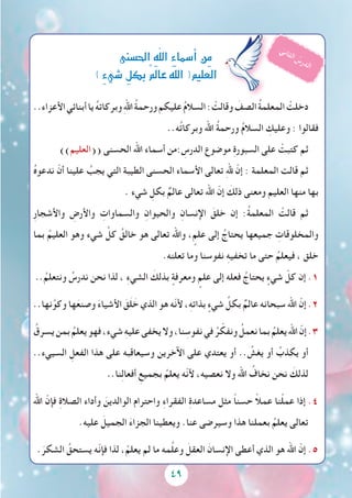 49
..‫األعزاء‬‫أبنائي‬‫يا‬ ُ‫ه‬‫وبركات‬ِ‫هلل‬‫ا‬ ُ‫ة‬‫ورحم‬‫عليكم‬ ُ‫م‬‫السال‬: ْ‫وقالت‬ َ‫الصف‬ ُ‫ة‬‫المعلم‬ ْ‫دخلت‬
..‫ه‬ُ‫ت‬‫وبركا‬ ‫اهلل‬ ُ‫ة‬‫ورحم‬ ُ‫م‬‫السال‬ ِ‫وعليك‬ : ‫فقالوا‬
))‫((العليم‬ ‫الحسنى‬ ‫اهلل‬ ‫أسماء‬ ‫:من‬ ِ‫الدرس‬ ‫موضوع‬ ِ‫ة‬‫السبور‬ ‫على‬ ْ‫كتبت‬ ‫ثم‬
ُ‫ه‬‫ندعو‬ ّ‫أن‬ ‫علينا‬ ُ‫يجب‬ ‫التي‬ ‫الطيبة‬ ‫الحسنى‬ ‫األسماء‬ ‫تعالى‬ ِ‫هلل‬ ّ‫إن‬ : ‫المعلمة‬ ‫قالت‬ ‫ثم‬
. ‫شيء‬ ِ‫بكل‬ ٌ‫عالم‬ ‫تعالى‬ ‫اهلل‬ ّ‫إن‬ َ‫ذلك‬ ‫ومعنى‬ ‫العليم‬ ‫منها‬ ‫بها‬
ِ‫ر‬‫واألشجا‬ ِ‫واألرض‬ ِ‫والسماوات‬ ِ‫والحيوان‬ ِ‫اإلنسان‬ َ‫خلق‬ ‫إن‬ :ُ‫ة‬‫المعلم‬ ْ‫قالت‬ ‫ثم‬
‫بما‬ ُ‫العليم‬ ‫وهو‬ ‫شيء‬ ِّ‫كل‬ ُ‫خالق‬ ‫هو‬ ‫تعالى‬ ‫واهلل‬ ، ٍ‫علم‬ ‫إلى‬ ُ‫يحتاج‬ ‫جميعها‬ ِ‫والمخلوقات‬
.‫تعلنه‬ ‫وما‬ ‫نفوسنا‬ ِ‫ه‬‫تخفي‬ ‫ما‬ ‫حتى‬ ُ‫فيعلم‬ ، ‫خلق‬
..ُ‫ونتعلم‬ ُ‫ندرس‬ ‫نحن‬ ‫لذا‬ ، ِ‫ء‬‫الشي‬ َ‫بذلك‬ ٍ‫ومعرفة‬ ٍ‫علم‬ ‫إلى‬ ‫فعله‬ ُ‫يحتاج‬ ٍ‫شيء‬ ّ‫كل‬ ‫إن‬ .1
..‫نها‬َّ‫وكو‬ ‫ها‬َ‫وصنع‬ َ‫ء‬‫األشيا‬ َ‫ق‬َ‫ل‬ َ‫خ‬ ‫الذي‬ ‫هو‬ ‫ّه‬‫ن‬‫أل‬ ،ِ‫ه‬‫بذات‬ ٍ‫شيء‬ ِّ‫بكل‬ ٌ‫عالم‬ ‫سبحانه‬ ‫اهلل‬ ّ‫إن‬ .2
ُ‫يسرق‬‫بمن‬ ُ‫يعلم‬‫فهو‬،‫شيء‬ ِ‫ه‬‫علي‬‫يخفى‬‫وال‬،‫نا‬ ِ‫نفوس‬‫في‬ ُ‫ر‬ ّ‫ونفك‬ ُ‫نعمل‬‫بما‬ ُ‫يعلم‬‫اهلل‬ ّ‫إن‬.3
..‫السييء‬ ِ‫الفعل‬ ‫هذا‬ ‫على‬ ‫وسيعاقبه‬ ‫اآلخرين‬ ‫على‬ ‫يعتدي‬ ‫أو‬ .. ُ‫يغش‬ ‫أو‬ ُ‫يكذب‬ ‫أو‬
..‫نا‬ِ‫ل‬‫أفعا‬ ِ‫بجميع‬ ُ‫يعلم‬ ‫ّه‬‫ن‬‫أل‬ ،‫نعصيه‬ ‫وال‬ ‫اهلل‬ ُ‫نخاف‬ ‫نحن‬ َ‫لذلك‬
‫اهلل‬ ّ‫فإن‬ ِ‫ة‬‫الصال‬ ‫وأداء‬ َ‫الوالدين‬ ‫واحترام‬ ِ‫ء‬‫الفقرا‬ ِ‫ة‬‫مساعد‬ ‫مثل‬ ً‫ا‬‫حسن‬ ً‫ال‬‫عم‬ ‫نا‬ْ‫ل‬‫عم‬ ‫إذا‬ .4
.‫عليه‬ َ‫الجميل‬ َ‫ء‬‫الجزا‬ ‫ويعطينا‬ .‫عنا‬ ‫وسيرضى‬ ‫هذا‬ ‫بعملنا‬ ُ‫يعلم‬ ‫تعالى‬
.َ‫الشكر‬ ُ‫يستحق‬ ‫ّه‬‫ن‬‫فإ‬ ‫لذا‬ ، ْ‫يعلم‬ ‫لم‬ ‫ما‬ ‫مه‬َّ‫ل‬‫وع‬ َ‫العقل‬ َ‫اإلنسان‬ ‫أعطى‬ ‫الذي‬ ‫هو‬ ‫اهلل‬ ّ‫إن‬ .5
‫احل�سنى‬ ِ‫ه‬ّ‫ل‬‫ال‬ ِ‫ء‬‫أ�سما‬�‫ِن‬‫م‬
) ٍ‫ء‬‫�شي‬ ِ‫بكل‬ٌ‫مل‬‫عا‬‫ه‬ّ‫ل‬‫ال‬(‫العليم‬
ّ‫ي‬‫ن‬‫ا‬‫ث‬‫ل‬‫ا‬ ُ‫س‬‫ر‬‫د‬‫ل‬‫ا‬
 