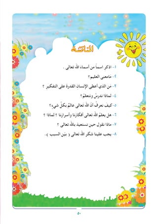 50
. ‫تعالى‬ ‫اهلل‬ َ‫ء‬‫أسما‬ ‫من‬ ً‫ا‬‫اسم‬ ِ‫اذكر‬ -1
‫العليم؟‬ ‫امعنى‬َ‫م‬ -2
‫؟‬ ِ‫التفكير‬ ‫على‬ َ‫ة‬‫القدر‬ ِ‫اإلنسان‬ ‫أعطى‬ ‫الذي‬ ‫ن‬َ‫م‬ -3
‫؟‬ُ‫ونتعلم‬ ُ‫ندرس‬ ‫لماذا‬ -4
‫؟‬ ٍ‫شيء‬ ِّ‫بكل‬ ٌ‫عالم‬ ‫عالى‬َ‫ت‬ ‫اهلل‬ ّ‫أن‬ ُ‫نعرف‬ َ‫كيف‬-5
‫؟‬ ‫لماذا‬ ‫؟‬ ‫نا‬َ‫وأسرار‬ ‫نا‬َ‫أفكار‬ ‫تعالى‬ ‫اهلل‬ ُ‫يعلم‬ ‫هل‬ -6
‫؟‬ ‫تعالى‬ ‫باهلل‬ ‫نستعيذ‬ ‫حين‬ ‫نقول‬ ‫ماذا‬ -7
.) ‫السبب‬ ‫ن‬ّ‫ي‬‫ب‬ ( ‫تعالى‬ ‫اهلل‬ ‫شكر‬ ‫علينا‬ ‫يجب‬ -8
‫املناق�شة‬
 