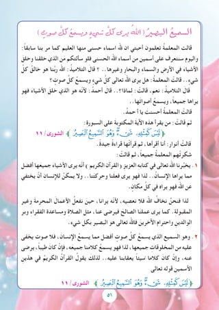 5151
) ٍ‫�صوت‬ َّ‫كل‬ ُ‫وي�سمع‬ ٍ‫�شيء‬ َّ‫كل‬ ‫يرى‬ ُ‫اهلل‬ ( ُ‫الب�صري‬ ُ‫ال�سميع‬
:ً‫ا‬‫سابق‬ ‫بنا‬ ‫مر‬ ‫كما‬ ‫العليم‬ ‫منها‬ ‫حسنى‬ ‫اسماء‬ ‫هلل‬ ‫ان‬ ‫أحبتي‬ ‫تعلمون‬ ُ‫ة‬‫المعلم‬ ‫قالت‬
َ‫وخلق‬ ‫خلقنا‬ ‫الذي‬ ‫ن‬َ‫م‬ ‫سألتكم‬ ‫فلو‬ ‫الحسنى‬ ‫اهلل‬ ‫أسماء‬ ‫من‬ ‫أسمين‬ ‫على‬ ‫سنتعرف‬ ‫واليوم‬
َّ‫كل‬ ُ‫خالق‬ ‫هو‬ ‫نا‬ُ‫ب‬‫ر‬ ‫اهلل‬ :ُ‫التالميذ‬ َ‫قال‬ ‫؟‬ ..‫وغيرها‬ ِ‫ر‬‫والبحا‬ ِ‫ء‬‫والسما‬ ِ‫األرض‬ ‫في‬ َ‫ء‬‫األشيا‬
‫؟‬ ٍ‫صوت‬ َّ‫كل‬ ُ‫ويسمع‬ ٍ‫شيء‬ َّ‫كل‬ ‫تعالى‬ ‫اهلل‬ ‫يرى‬ ‫هل‬ :ُ‫ة‬‫المعلم‬ ْ‫قالت‬ .. ٍ‫شيء‬
‫فهو‬ َ‫ء‬‫األشيا‬ َ‫خلق‬ ‫الذي‬ ‫هو‬ ‫ّه‬‫ن‬‫أل‬ :ُ‫أحمد‬ َ‫قال‬ ..‫ماذا؟‬ِ‫ل‬ : ْ‫قالت‬ ،‫نعم‬ :ُ‫التالميذ‬ َ‫قال‬
..‫ها‬َ‫ت‬‫أصوا‬ ُ‫ويسمع‬ ،ً‫ا‬‫جميع‬ ‫يراها‬
.ُ‫حمد‬ ‫أ‬ ‫يا‬ َ‫أحسنت‬ ُ‫ة‬‫المعلم‬ ْ‫قالت‬
:ِ‫ة‬‫السبور‬ ‫على‬ َ‫ة‬‫المكتوب‬ َ‫ة‬‫اآلي‬ ‫هذه‬ ‫يقرأ‬ ‫من‬ : ْ‫قالت‬ َ‫ثم‬
11/‫الشورى‬ ‫ﭧﱪ‬‫ﭦ‬ ‫ﭥ‬‫ﭤ‬‫ﭣ‬ ‫ﭢ‬‫ﱫﭡ‬
.ً‫ة‬‫جيد‬ ً‫ة‬‫قراء‬ ‫ها‬ْ‫ت‬‫قرأ‬ ‫ثم‬ ،‫أقرأها‬ ‫أنا‬ :‫أنوار‬ ْ‫قالت‬
: ْ‫قالت‬ ‫ثم‬ ،ً‫ا‬‫جميع‬ ُ‫ة‬‫المعلم‬ ‫هم‬ْ‫ت‬‫شكر‬
‫أفضل‬ ‫ها‬َ‫جميع‬ َ‫ء‬‫األشيا‬ ‫يرى‬ ‫ّه‬‫ن‬‫أ‬ ) ‫الكريم‬ ‫(القرآن‬ ِ‫العزيز‬ ِ‫ه‬‫كتاب‬ ‫في‬ ‫تعالى‬ ‫اهلل‬ ‫رنا‬ُ‫يخب‬ .1
‫يختفي‬ ْ‫أن‬ ِ‫لإلنسان‬ ُ‫يمكن‬ ‫وال‬ ..‫نا‬َ‫ت‬‫وحرك‬ ‫نا‬َ‫ل‬‫فع‬ ‫يرى‬ ‫فهو‬ ‫لذا‬ ..ُ‫اإلنسان‬ ‫يراها‬ ‫مما‬
. ٍ‫مكان‬ ِّ‫كل‬ ‫في‬ ‫يراه‬ ‫فهو‬ ‫اهلل‬ ‫عن‬
‫وغير‬ َ‫ة‬‫المحرم‬ َ‫األعمال‬ ُ‫نفعل‬ َ‫حين‬ ،‫يرانا‬ ‫ّه‬‫ن‬‫أل‬ ،‫نعصيه‬ ‫فال‬ ‫اهلل‬ ُ‫نخاف‬ ُ‫فنحن‬ ‫لذا‬
‫وبر‬ ِ‫ء‬‫الفقرا‬ ‫ومساعدة‬ ِ‫ة‬‫الصال‬ ‫مثل‬ ،‫عنا‬ ‫فيرضى‬ َ‫الصالح‬ ‫ا‬َ‫ن‬‫عمل‬ ‫يرى‬ ‫كما‬ .ِ‫ة‬‫المقبول‬
.‫شيء‬ ‫بكل‬ ‫البصير‬ ‫هو‬ ‫تعالى‬ ‫فاهلل‬ َ‫اآلخرين‬ ‫واحترام‬ ِ‫الوالدين‬
‫يخفى‬ ‫صوت‬ ‫فال‬ ،َ‫اإلنسان‬ ُ‫يسمع‬ ‫مما‬ ‫أفضل‬ ٍ‫صوت‬ َّ‫كل‬ ُ‫يسمع‬ ‫الذي‬ ‫السميع‬ ‫وهو‬ .2
‫يرضى‬ ،ً‫ا‬‫طيب‬ َ‫كان‬ ْ‫فإن‬ ،‫ه‬َ‫جميع‬ ‫نا‬َ‫م‬‫كال‬ ُ‫يسمع‬ ‫فهو‬ ‫لذا‬ ،‫جميعها‬ ِ‫المخلوقات‬ ‫من‬ ‫عليه‬
ِ‫هذين‬ ‫في‬ ُ‫الكريم‬ ُ‫القرآن‬ ُ‫يقول‬ َ‫لذلك‬ ..‫عليه‬ ‫يعقابنا‬ ً‫ا‬‫سيئ‬ً ‫كالما‬ َ‫كان‬ ْ‫وإن‬ ،‫عنه‬
‫تعالى‬ ‫قوله‬ ِ‫األسمين‬
11/‫الشورى‬ ‫ﭧﱪ‬‫ﭦ‬ ‫ﭥ‬‫ﭤ‬‫ﭣ‬ ‫ﭢ‬‫ﱫﭡ‬
 