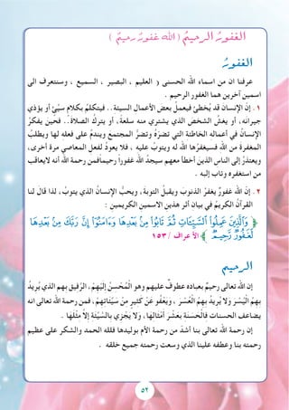 52
) ٌ‫رحيم‬ ٌ‫غفور‬ ‫اهلل‬ ( ُ‫الرحيم‬ ُ‫الغفور‬
ُ‫الغفور‬
‫الى‬ ‫وسنتعرف‬ ، ‫السميع‬ ، ‫البصير‬ ، ‫العليم‬ ( ‫الحسنى‬ ‫اهلل‬ ‫اسماء‬ ‫من‬ ‫ان‬ ‫عرفنا‬
. ‫الرحيم‬ ‫الغفور‬ ‫هما‬ ‫آخرين‬ ‫اسمين‬
‫يؤذي‬ ‫أو‬ ٍ‫ئ‬ِّ‫ي‬‫س‬ ٍ‫بكالم‬ ُ‫فيتكلم‬ ..ِ‫ة‬‫السيئ‬ ِ‫األعمال‬ َ‫بعض‬ ُ‫فيعمل‬ ‫خطئ‬ُ‫ي‬ ‫قد‬ َ‫اإلنسان‬ ّ‫إن‬ .1
ُ‫يفكر‬ َ‫فحين‬ ..َ‫ة‬‫الصال‬ ُ‫يترك‬ ‫أو‬ ،ً‫ة‬‫سلع‬ ‫منه‬ ‫يشتري‬ ‫الذي‬ َ‫الشخص‬ ُ‫يغش‬ ‫أو‬ ،‫ه‬َ‫ن‬‫جيرا‬
ُ‫ويطلب‬ ‫لها‬ ِ‫ه‬‫فعل‬ ‫على‬ ُ‫م‬‫ويند‬ َ‫المجتمع‬ ُّ‫وتضر‬ ُ‫ه‬ّ‫تضر‬ ‫التي‬ ِ‫ة‬‫الخاطئ‬ ِ‫ه‬‫أعمال‬ ‫في‬ ُ‫اإلنسان‬
،‫أخرى‬ ‫مرة‬ ‫المعاصي‬ ِ‫لفعل‬ ُ‫د‬‫يعو‬ ‫فال‬ ، ِ‫ه‬‫علي‬ ُ‫ويتوب‬ ‫له‬ ‫اهلل‬ ‫ها‬ُ‫فسيغفر‬ ِ‫هلل‬‫ا‬ ‫من‬ َ‫ة‬‫المغفر‬
‫اليعاقب‬ ‫أنه‬ ‫اهلل‬ ‫رحمة‬ ‫ًفمن‬‫ا‬‫رحيم‬ ً‫ا‬‫غفور‬ ‫اهلل‬ ُ‫سيجد‬ ‫معهم‬ ‫أخطأ‬ َ‫الذين‬ ِ‫الناس‬ ‫إلى‬ ُ‫ر‬‫ويعتذ‬
. ‫إلبه‬ ‫وتاب‬ ‫استغفره‬ ‫من‬
‫لنا‬ َ‫قال‬ ‫لذا‬ ، ُ‫يتوب‬ ‫الذي‬ ُ‫اإلنسان‬ ُّ‫ويحب‬ ،َ‫ة‬‫التوب‬ ُ‫ويقبل‬ َ‫الذنوب‬ ُ‫يغفر‬ ٌ‫ر‬‫غفو‬ ‫اهلل‬ ّ‫إن‬ .2
: ِ‫الكريمين‬ ِ‫االسمين‬ ِ‫هذين‬ ‫أثر‬ ِ‫بيان‬ ‫في‬ ُ‫الكريم‬ ُ‫القرآن‬
‫ﮥ‬‫ﮤ‬‫ﮣ‬‫ﮢ‬‫ﮡ‬‫ﮠ‬‫ﮟ‬‫ﮞ‬ ‫ﮝ‬‫ﮜ‬‫ﮛ‬‫ﱫﮚ‬
153/ ‫عراف‬ ‫األ‬‫ﱪ‬‫ﮧ‬‫ﮦ‬
‫الرحيم‬
ُ‫يد‬ِ‫ر‬ُ‫ي‬ ‫الذي‬ ‫ِهم‬‫ب‬ ‫يق‬ِ‫ف‬َّ‫الر‬ ، ْ‫م‬ِ‫ه‬ْ‫ي‬َ‫ل‬ِ‫إ‬ ُ‫ن‬ ِ‫س‬ ْ‫ح‬ُ‫م‬ْ‫ل‬‫ا‬ ‫وهو‬ ‫عليهم‬ ٌ‫عطوف‬ ‫بعباده‬ ٌ‫رحيم‬ ‫تعالى‬ ‫اهلل‬ ‫إن‬
‫انه‬ ‫تعالى‬ ‫اهلل‬ ‫رحمة‬ ‫فمن‬ ، ْ‫م‬ِ‫ه‬ِ‫ت‬‫ا‬َ‫ئ‬ِّ‫ي‬ َ‫س‬ ْ‫ن‬ِ‫م‬ ٍ‫ير‬ِ‫ث‬َ‫ك‬ ْ‫ن‬َ‫ع‬ ‫ُو‬‫ف‬ْ‫ع‬َ‫ي‬َ‫و‬ ، َ‫ر‬ ْ‫س‬ُ‫ع‬ْ‫ل‬‫ا‬ ُ‫م‬ِ‫ه‬ِ‫ب‬ ُ‫يد‬ِ‫ر‬ُ‫ي‬ ‫ال‬َ‫و‬ َ‫ر‬ ْ‫س‬ُ‫ي‬ْ‫ل‬‫ا‬ ُ‫م‬ِ‫ه‬ِ‫ب‬
. ‫ا‬َ‫ه‬َ‫ل‬ْ‫ث‬ِ‫م‬ َّ‫ال‬ِ‫إ‬ ِ‫ة‬َ‫ئ‬ِّ‫ي‬ َّ‫ِالس‬‫ب‬ ‫ي‬ِ‫ز‬ ْ‫ج‬َ‫ي‬ ‫ال‬َ‫و‬ ،‫ا‬َ‫ه‬ِ‫ل‬‫ا‬َ‫ث‬ْ‫م‬َ‫أ‬ َ‫ر‬ ْ‫ش‬َ‫بع‬ ِ‫ة‬َ‫ن‬ َ‫س‬ َ‫ح‬ْ‫ل‬‫ا‬ِ‫ف‬ ‫الحسنات‬ ‫يضاعف‬
‫عظيم‬ ‫على‬ ‫والشكر‬ ‫الحمد‬ ‫فلله‬ ‫بوليدها‬ ‫األم‬ ‫رحمة‬ ‫من‬ ّ‫أشد‬ ‫بنا‬ ‫تعالى‬ ‫اهلل‬ ‫رحمة‬ ‫إن‬
. ‫خلقه‬ ‫جميع‬ ‫رحمته‬ ‫وسعت‬ ‫الذي‬ ‫علينا‬ ‫وعطفه‬ ‫بنا‬ ‫رحمته‬
52
 