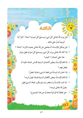 53
‫املناق�شة‬
ً‫ة‬‫آي‬ ‫إقرأ‬ ‫؟‬ ‫لماذا‬ ‫؟‬ ٍ‫صوت‬ َّ‫كل‬ ُ‫ويسمع‬ ٍ‫شيء‬ َّ‫كل‬ ‫تعالى‬ ‫اهلل‬ ‫يرى‬ ‫هل‬ -1
. َ‫ذلك‬ ‫على‬ ُ‫تدل‬ ً‫ة‬‫كريم‬
‫؟‬ ‫لماذا‬ ‫؟‬ ‫اليراه‬ ‫بحيث‬ ‫تعالى‬ ‫اهلل‬ ‫عن‬ ‫يختفي‬ ْ‫أن‬ ‫لإلنسان‬ ُ‫يمكن‬ ‫هل‬ -2
ُ‫يـؤثر‬ ‫فهل‬ ٍ‫صوت‬ َّ‫كل‬ ُ‫ويسمع‬ ٍ‫شيء‬ َّ‫كل‬ ‫يرى‬ ‫تعالى‬ ‫اهلل‬ َ‫كان‬ ‫إذا‬ -3
‫؟‬ َ‫كيف‬ ‫؟‬ ‫نا‬ِ‫ل‬‫أعما‬ ‫على‬ ‫هذا‬
ْ‫أن‬ ‫عليه‬ ‫فماذا‬ ِ‫للناس‬ ِ‫ة‬‫السيئ‬ ِ‫األعمال‬ ِ‫ببعض‬ ُ‫اإلنسان‬ َ‫م‬‫قا‬ ‫إذا‬ -4
‫؟‬ ‫لهم‬ َ‫يفعل‬
‫؟‬ ُ‫نفعل‬ ‫فماذا‬ ِ‫ء‬‫ى‬ّ‫ي‬‫الس‬ ِ‫ه‬‫فعل‬ ‫عن‬ ٌ‫إنسان‬ ‫لنا‬ َ‫اعتذر‬ ‫إذا‬ -5
‫؟‬ِ‫ه‬‫لرب‬ ُ‫يقول‬ ‫فماذا‬ ِ‫ة‬‫السيئ‬ ِ‫األفعال‬ ِ‫ببعض‬ ُ‫اإلنسان‬ َ‫م‬‫قا‬ ‫إذا‬ -6
‫فهل‬ ‫السيئ‬ ‫ه‬َ‫ل‬‫عم‬ ْ‫يكرر‬ ‫ولم‬ ‫ه‬ّ‫ب‬‫ر‬ َ‫واستغفر‬ ُ‫اإلنسان‬ َ‫تاب‬ ‫إذا‬ -7
‫توبته؟‬ ‫تعالى‬ ‫اهلل‬ ُ‫يقبل‬
‫؟‬ِ‫املوضوع‬ ‫هذا‬ ‫عن‬ ُ‫تتحدث‬ ً‫ة‬‫قرآني‬ ً‫ة‬‫آي‬ ُ‫حتفظ‬ ‫هل‬ - 8
53
 