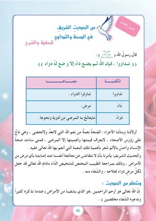 5454
:) ( ‫اهلل‬ ُ‫رسول‬ َ‫قال‬
)) ‫واء‬َ‫د‬ ُ‫ه‬‫ل‬ َ‫ع‬ َ‫ض‬ َ‫و‬ ‫إال‬ ً‫ء‬‫دا‬ ‫يضـع‬ ‫م‬َ‫لـ‬ ‫اهلل‬ ‫فـإن‬ ، ‫تــداووا‬ ((
ٌ‫تاج‬ ‫وهي‬ ، ‫والتحصى‬ ُّ‫التعد‬ ‫التي‬ ‫اهلل‬ ‫عم‬ِ‫ن‬ ‫من‬ ٌ‫ة‬‫نعم‬ ُ‫ة‬‫ح‬ ّ‫الص‬ :‫األعزاء‬ ‫نا‬ُ‫ت‬‫وبنا‬ ‫نا‬ُ‫د‬‫أوال‬
ُ‫ة‬‫صح‬ ‫ساءت‬ ‫فمتى‬ ، ‫المرضى‬ ‫إال‬ ‫وأهميتها‬ ‫قيمتها‬ ‫اليعرف‬ ، ‫األصحاء‬ ‫رؤوس‬ ‫على‬
.‫عليه‬ ‫تعالى‬ ‫اهلل‬ ‫بها‬ ‫أنعم‬ ‫التي‬ِ ‫النعمة‬ ‫تلك‬ ‫بأهمية‬ َ‫ر‬َ‫ع‬ َ‫ش‬ ‫باأللم‬ َّ‫وأحس‬ ‫اإلنسان‬
‫من‬ ‫مرض‬ ‫بأي‬ ‫إصابتنا‬ ‫عند‬ ‫أنفسنا‬ِ‫معالجة‬ ‫عن‬ ‫نتقاعس‬ ‫ال‬ ‫بأن‬ ‫يأمرنا‬ ُ‫الشريف‬ ‫والحديث‬
‫جعل‬ ‫قد‬ ‫تعالى‬ ‫اهلل‬ ‫مادام‬ ‫اء‬َّ‫الد‬ ‫لتشخيص‬ ‫المختص‬ ‫الطبيب‬ ‫بمراجعة‬ ‫وذلك‬ ، ‫األمراض‬
. ‫منه‬ ‫فاء‬ َّ‫والش‬ ، ‫لعالجه‬ ‫دواء‬ ٍ‫مرض‬ ِّ‫لكل‬
:‫احلديث‬‫من‬‫ونتعلم‬
ً‫ا‬‫كثير‬ ‫نذكره‬ ‫(عندما‬ ‫األمراض‬ ‫من‬ ‫يشفينا‬ ‫الذي‬ ‫،هو‬ ‫الراحمين‬ ‫أرحم‬ ‫هو‬ ‫تعالى‬ ‫اهلل‬ َّ‫إن‬
. ) ‫مخلصين‬ ‫فاء‬ ّ‫الش‬ ‫وندعوه‬
ِ‫ال�رشيف‬ ِ‫احلديث‬‫من‬
‫والتداوي‬‫ال�صحة‬‫يف‬
ُ‫ث‬‫ل‬‫ا‬‫ث‬‫ل‬‫ا‬ ُ‫س‬‫ر‬‫د‬‫ل‬‫ا‬
‫الكلمـــــــة‬‫معنـــــــاهــــــــــــــــــا‬
‫تداووا‬. ‫الدواء‬ ‫تناولوا‬
ً‫ء‬‫ا‬َ‫د‬.‫مرض‬
ً‫ء‬‫وا‬ّ‫د‬.‫ونحوها‬ ‫أدوية‬ ‫ن‬ِ‫م‬ ‫المرضى‬ ‫به‬ ُ‫مايعالج‬
‫اهلل‬ ‫صلى‬
‫وآلــه‬ ‫عليه‬
‫وسلم‬ ‫وصحبه‬
‫وال�رشح‬‫للحفظ‬
 