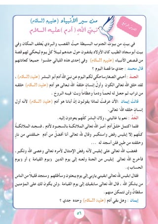 5656
‫وفي‬ ‫المكان‬ ‫غلف‬ُ‫ي‬ ‫والبردي‬ ‫القصب‬ ُ‫حيث‬ ‫البسيطة‬ ‫الجنوب‬ ِ‫بيوت‬ ‫من‬ ٍ‫بيت‬ ‫في‬
‫قصة‬ ‫لهم‬ ‫ليحكي‬ ‫يـوم‬ ّ‫كل‬ ً‫ال‬‫لـيـ‬ ‫جـدهم‬ ‫حول‬ ‫يلتفـون‬ ‫األوالد‬ ‫كان‬ ‫الطيب‬ ‫أبوسجاد‬ ‫بيت‬
‫كعادتهم‬ ‫جميعا‬ ‫جلسوا‬ ‫الليالي‬ ‫هذه‬ ‫إحدى‬ ‫وفي‬ )‫ال�سالم‬ ‫(عليهم‬ ‫األنبياء‬ ‫قـصص‬ ‫من‬
‫؟‬ ‫اليوم‬ ‫قصة‬ ‫ما‬ ‫جدي‬ : ‫محمد‬ ‫قال‬
،)‫ال�سالم‬ ‫(عليه‬‫البـشر‬‫أبو‬‫آدم‬‫اهلل‬ ّ‫نبي‬‫عن‬‫اليوم‬‫لكم‬‫الصغارساحكي‬‫أحبتي‬: ّ‫الجــد‬
‫خلقـه‬ )‫ال�سالم‬ ‫(عليه‬ ‫آدم‬ ‫هو‬ ‫تـعالى‬ َ‫اهلل‬ ُ‫ه‬‫خلق‬ ٍ‫إنسان‬ ُ‫وأول‬ ‫الكون‬ ‫تعالى‬ ‫اهلل‬ ‫خلق‬ ‫لقد‬
. َ‫الـروح‬ ‫فيــه‬ ّ ‫وبث‬ ً‫ا‬‫وعظام‬ ً‫ا‬‫ودمـ‬ ً‫ا‬‫لحمـ‬ ‫له‬ ‫جعـل‬ ‫ثم‬ ‫تراب‬ ‫من‬
‫أول‬ ‫ّه‬‫ن‬‫أل‬ )‫ال�سالم‬ ‫(عليه‬ ‫آدم‬ ‫هو‬ ‫أبانا‬ ّ‫إن‬ ‫يقولـون‬ ‫لماذا‬ ُ‫عرفـت‬ ‫:اآلن‬ ‫إيمان‬ ْ‫قالت‬
.‫تعالى‬ ُ ‫اهلل‬ ‫خلقه‬ ٍ‫إنسان‬
.‫إليه‬ ‫يعودون‬ ‫هم‬َّ‫ل‬‫ك‬ َ‫البشر‬ ‫والن‬ ،‫غاليتي‬ ‫يا‬ ‫نعم‬ : ُ‫د‬ ّ‫الج‬
ُ‫ة‬‫المالئكــ‬ ‫فسجـد‬ ، ‫آلدم‬ ‫بالسجــود‬ ‫المالئكــة‬ ‫تعالى‬ ُ‫اهلل‬ َ‫أمــر‬ ‫آدم‬ ُ‫خلـق‬ ‫اكتمل‬ ‫فلما‬
ٍ‫نار‬ ‫من‬ ‫خــلقتني‬ ‫آدم‬ ‫من‬ ُ‫أفضل‬ ‫أنا‬ ‫تعالى‬ ‫هلل‬ ‫وقال‬ ‫واستكبـر‬ ‫رفض‬ ‫إبليس‬ ‫إال‬ ‫هم‬ّ‫ل‬‫كـ‬
... ‫له‬ ‫أسجد‬ ‫فلن‬ ‫طين‬ ‫من‬ ‫وخلقته‬
،‫وتكبر‬ ‫اهلل‬ ‫وعصى‬ ‫تعالى‬ ‫ألمره‬ ‫اإلمتثال‬ َ‫رفض‬ ‫ّه‬‫ن‬‫أل‬ ‫إبليس‬ ‫على‬ ‫تعالى‬ ُ‫اهلل‬ َ‫فغضب‬
‫(يوم‬ ‫أو‬ ) ‫القيامة‬ ‫(يوم‬ ‫الدين‬ ‫يوم‬ ‫إلى‬ ‫ولعنه‬ ‫الجنة‬ ‫من‬ ‫إبليس‬ ‫تعالى‬ ‫اهلل‬ ‫فأخرج‬
.)‫الحساب‬
‫الناس‬ ‫من‬ ً‫ال‬‫قلي‬ ‫وستجد‬ ‫وسأظلهم‬ ‫يبعثون‬ ‫يوم‬ ‫إلى‬ ‫ياربي‬ ‫ابقيني‬ ‫تعالى‬ ‫هلل‬ ‫ابليس‬ ‫فقال‬
‫المؤمنين‬ ‫على‬ ‫لك‬ َ‫يكون‬ ‫،ولن‬ ‫القيامة‬ ‫يوم‬ ‫إلى‬ ‫سابقيك‬ ‫تعالى‬ ‫اهلل‬ ‫قال‬ ، ‫اهلل‬ ُ‫يشكر‬ ‫من‬
.‫منهم‬ َ‫تتمكن‬ ‫ولن‬ ٌ‫سلطان‬
‫؟‬ ‫جدي‬ ‫وحده‬ )‫ال�سالم‬ ‫(عليه‬ ‫آدم‬ ‫بقي‬ ‫وهل‬ : ‫إيمان‬
)‫ال�سالم‬ ‫(عليهم‬ ‫أنبياء‬‫ال‬ ‫�سري‬ ‫من‬
‫ال�سالم‬ ‫)عليه‬ ‫آدم‬� ( ِ‫اهلل‬ ّ‫نبي‬
ُ‫ع‬‫ب‬‫ا‬‫ر‬‫ل‬‫ا‬ ُ‫س‬‫ر‬‫د‬‫ل‬‫ا‬
 