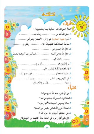 58
‫املناق�شة‬
: ً‫ال‬‫أو‬�
: ‫يناسبها‬ ‫بما‬ ‫التالية‬ ‫الفراغات‬ ‫امأل‬
. ........... ‫فيه‬ َ‫وبث‬ ............ ‫من‬ ‫آدم‬ ‫اهلل‬ َ‫خلق‬ ‫1ـ‬
.............. ‫أبو‬ ‫وهو‬ )‫األنبياء‬ ‫أول‬ ( ‫هو‬ )‫ال�سالم‬ ‫(عليه‬ ُ‫م‬‫آد‬ ‫2ـ‬
.........‫و‬ َ‫رفض‬ .......... ‫إال‬ ‫هلل‬ ‫هم‬ّ‫ل‬‫كـ‬ ُ‫ة‬‫المالئكــ‬ َ‫سجـد‬ ‫3ـ‬
.................. ‫من‬ ‫إبليس‬ ‫اهلل‬ َ‫خلق‬ ‫ـ‬ 4
ُ‫يشعـر‬ ‫فـال‬ ‫آدم‬ ‫بها‬ ‫ليــأنس‬ ............. ‫ا‬َ‫ـنـ‬ّ‫م‬‫أ‬ ‫تعالى‬ ‫اهلل‬ َ‫خلق‬ ‫ـ‬ 5
............. ‫في‬ ‫وعاشا‬ .......
. ...............‫يوم‬ ‫أو‬ ..............‫هو‬ ِ‫الدين‬ ْ‫م‬‫يو‬ ‫6ـ‬
................... ‫على‬ ‫إلبليس‬ ‫والقوة‬ ‫السلطان‬ ‫7ـ‬
.‫لنا‬ ‫عدو‬ ‫فهو‬ ..................... ‫نحذر‬ ْ‫أن‬ ‫علينا‬ ‫ـ‬ 8
........... ‫الناس...............وفيها‬ ‫يحيا‬ ِ‫األرض‬ ‫في‬ ‫9ـ‬
. ِ‫الحساب‬ ِ‫م‬‫يو‬ ‫إلى‬ ............... ‫ومنها‬
: ً‫ا‬‫ثاني‬
‫وحواء؟‬ ‫آدم‬ ‫اهلل‬ ‫منع‬ ٍ‫شيء‬ ِّ‫أي‬ ‫من‬ ‫1ـ‬
‫آدم؟‬ ‫من‬ ‫ينتقم‬ ‫أن‬ ‫ابليس‬ ‫أراد‬ ‫لماذا‬ ‫2ـ‬
‫وحواء؟‬ ‫آلدم‬ ‫الشيطان‬ ‫وسوس‬ ‫بماذا‬ ‫3ـ‬
‫؟‬ِ‫ة‬‫الجن‬ ‫من‬ ‫إبليس‬ ‫تعالى‬ ‫اهلل‬ ‫أخرج‬ ‫لماذا‬ ‫ـ‬ 4
‫؟‬ ‫اهلل‬ ‫حواء‬ ‫وزوجه‬ ‫آدم‬ ‫استغفر‬ ‫هل‬ ‫ـ‬ 5
‫الشجرة؟‬ ‫من‬ ‫اكلهما‬ َ‫بعد‬ ‫الجنة‬ ‫في‬ ‫وحواء‬ ‫آدم‬ ‫بقي‬ ‫هل‬ ‫6ـ‬
58
 