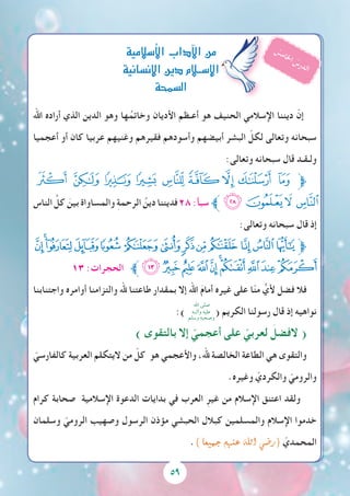 5959
‫اهلل‬ ‫أراده‬ ‫الذي‬ ‫الدين‬ ‫وهو‬ ‫ها‬ُ‫وخاتم‬ ‫األديان‬ ‫أعـظم‬ ‫هو‬ ‫الحنيف‬ ‫اإلسالمي‬ ‫ديننا‬ ّ‫إن‬
‫أعجميا‬ ‫أو‬ ‫كان‬ ‫عربيا‬ ‫وغنيهم‬ ‫فقيرهم‬ ‫وأسودهم‬ ‫أبيضهم‬ ‫البشر‬ ّ‫لكل‬ ‫وتعالى‬ ‫سبحانه‬
:‫وتعالى‬ ‫سبحانه‬ ‫قال‬ ‫ولـقـد‬
‫ﮭ‬ ‫ﮬ‬ ‫ﮫ‬ ‫ﮪ‬ ‫ﮩ‬ ‫ﮨ‬‫ﮧ‬ ‫ﮦ‬ ‫ﮥ‬‫ﱫ‬
‫الناس‬ ِّ‫كل‬ َ‫بين‬ ‫والمساواة‬ ِ‫ة‬‫الرحم‬ ُ‫دين‬ ‫فديننا‬٢٨ :‫سبأ‬ ‫ﱪ‬‫ﮱ‬‫ﮰ‬‫ﮯ‬ ‫ﮮ‬
:‫وتعالى‬ ‫سبحانه‬ ‫قال‬ ‫إذ‬
‫ﮁ‬‫ﮀ‬‫ﭿ‬‫ﭾ‬‫ﭽ‬‫ﭼ‬‫ﭻ‬‫ﭺ‬‫ﭹ‬‫ﭸ‬ ‫ﭷ‬‫ﭶ‬‫ﭵ‬‫ﱫ‬
١٣ :‫الحجرات‬ ‫ﱪ‬‫ﮋ‬‫ﮊ‬‫ﮉ‬‫ﮈ‬‫ﮇ‬‫ﮆ‬‫ﮅ‬‫ﮄ‬‫ﮃ‬‫ﮂ‬
‫واجتنابنا‬ ‫أوامره‬ ‫والتزامنا‬ ‫هلل‬ ‫طاعتنا‬ ‫بمقدار‬ ‫إال‬ ‫اهلل‬ َ‫م‬‫أما‬ ‫غيره‬ ‫على‬ ‫ا‬ّ‫ن‬‫م‬ ٍّ‫ألي‬ ‫فضل‬ ‫فال‬
:) ( ‫الكريم‬ ‫رسولنا‬ ‫قال‬ ‫إذ‬ ‫نواهيه‬
) ‫بالتقوى‬ ‫إال‬ ّ‫أعجمي‬ ‫على‬ ّ‫لعربي‬ َ‫الفضل‬ (
ّ‫كالفارسي‬ ‫العربية‬ ‫اليتكلم‬ ‫من‬ ّ‫كل‬ ‫هو‬ ‫واألعجمي‬ ،‫هلل‬ ‫الخالصة‬ ‫الطاعة‬ ‫هي‬ ‫والتقوى‬
.‫وغيره‬ ّ‫والكردي‬ ّ‫والرومي‬
‫كرام‬ ‫صحابة‬ ‫اإلسالمية‬ ‫الدعوة‬ ‫بدايات‬ ‫في‬ ‫العرب‬ ِ‫غير‬ ‫من‬ ‫اإلسالم‬ ‫اعتنق‬ ‫ولقد‬
‫وسلمان‬ ّ‫الرومي‬ ‫وصهيب‬ ‫الرسول‬ ‫مؤذن‬ ‫الحبشي‬ ‫كبالل‬ ‫والمسلمين‬ ‫اإلسالم‬ ‫خدموا‬
.) ‫جميعا‬ ‫عنهم‬ ‫اهلل‬ ‫(ر�ضي‬ ّ‫المحمدي‬
‫أ�سالمية‬‫ل‬‫ا‬‫آداب‬‫ل‬‫ا‬‫من‬
‫إن�سانية‬‫ل‬‫ا‬‫دين‬‫إ�ســالم‬‫ل‬‫ا‬
‫ال�سمحة‬
ُ‫س‬‫م‬‫ا‬‫خل‬‫ا‬ ُ‫س‬‫ر‬‫د‬‫ل‬‫ا‬
‫اهلل‬ ‫صلى‬
‫وآلــه‬ ‫عليه‬
‫وسلم‬ ‫وصحبه‬
 