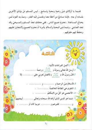 60
‫اآلخرين‬ ‫يؤذي‬ ْ‫ن‬ّ‫م‬ ‫المسلم‬ ‫ليس‬ ، ٍ‫وتسامح‬ ٍ‫ومحبة‬ ٍ‫رحمة‬ ُ‫دين‬ ‫أوالدي‬ ‫يا‬ ‫فديننا‬
‫لمن‬ ‫العون‬ ‫يد‬ ّ‫ونمد‬ ، ‫العذر‬ ‫إليه‬ ُ‫ونلتمس‬ ‫معنا‬ ‫أخطا‬ ‫من‬ ُ‫نسامح‬ ‫ّنا‬‫ن‬‫فإ‬ ، ِ‫ه‬‫يد‬ ‫أو‬ ِ‫ه‬‫بلسان‬
‫وقد‬ ّ‫والمسيحي‬ ‫المسلم‬ ُ‫تجد‬ ‫محلتك‬ ‫ففي‬ ، ‫الناس‬ ‫جميع‬ ُ‫م‬‫نحتر‬ ، ‫المساعدة‬ ُ‫يحتاج‬
‫عليهم‬ ‫والنتجاوز‬ ‫الجميع‬ َ‫م‬‫نحتر‬ ْ‫أن‬ ‫يأمرنا‬ ‫والسالم‬ ‫المحبة‬ ‫دين‬ ‫وديننا‬ ، ّ‫الصابئي‬ ‫تجد‬
. ‫حقوقهم‬ ‫لهم‬ ُ‫ونحفظ‬
: ‫اآلتية‬ ‫الفراغات‬ ‫أكمل‬ ‫1ـ‬
. .......... ً‫ة‬‫رحم‬ ) ( ُ‫ه‬‫رسول‬ ‫تعالى‬ ‫اهلل‬ ‫أرسل‬ ‫1ـ‬
‫إال‬ .......... ‫على‬ ٍ‫لعربي‬ َ‫الفضل‬ ) ( ‫اهلل‬ ُ‫رسول‬ َ‫قال‬ ‫2ـ‬
. ........
. ........... ‫و‬ .......... ‫و‬ ِ‫ة‬‫الرحم‬ ُ‫دين‬ ُ‫م‬‫األسال‬ ‫3ـ‬
. .......... ُ‫ة‬‫الخالص‬ ُ‫ة‬‫الطاع‬ ‫هي‬ ‫التقوى‬ ‫ـ‬ 4
. .......... ُ‫اليتكلم‬ ‫من‬ ُ‫كل‬ ‫هو‬ ‫األعجمي‬ -5
‫أبيضهم‬ ......... ‫وتعالى‬ ‫سبحانه‬ ‫اهلل‬ ‫أراده‬ ‫الذي‬ ‫الدين‬ ‫هو‬ ‫ديننا‬ -6
. ........ ‫أو‬ ‫كان‬ ‫عربيا‬ .........‫و‬ ‫فقيرهم‬ ...........‫و‬
‫املناق�شة‬
60
‫اهلل‬ ‫صلى‬
‫وآلــه‬ ‫عليه‬
‫وسلم‬ ‫وصحبه‬
‫اهلل‬ ‫صلى‬
‫وآلــه‬ ‫عليه‬
‫وسلم‬ ‫وصحبه‬
 