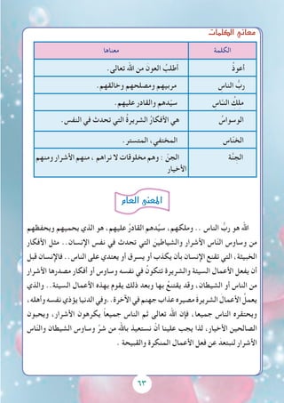 6363
‫الكلمات‬‫معاين‬
‫الكلمة‬‫معناها‬
ُ‫ذ‬‫أعو‬.‫تعالى‬ ‫اهلل‬ ‫من‬ َ‫العون‬ ُ‫طلب‬َ‫أ‬
ِ‫الناس‬ ُّ‫رب‬.‫وخالقهم‬ ‫ومصلحهم‬ ‫مربيهم‬
ِ‫اس‬َّ‫النـ‬ ُِ‫ك‬ِ‫ل‬‫م‬.‫عليهم‬ ‫والقادر‬ ‫دهم‬ّ‫ي‬‫س‬
ُ‫الوسواس‬.‫النفس‬ ‫في‬ ‫تحدث‬ ‫التي‬ ُ‫ة‬‫الشرير‬ ُ‫ر‬‫األفكا‬ ‫هي‬
‫اس‬ّ‫ن‬‫الخ‬.‫المتستر‬ ،‫المختفي‬
‫ة‬َّ‫ن‬ ِ‫الج‬‫ومنهم‬ ‫األشرار‬ ‫منهم‬ ، ‫نراهم‬ ‫ال‬ ‫مخلوقات‬ ‫وهم‬ : ّ‫الجن‬
‫األخيار‬
‫ويحفظهم‬ ‫يحميهم‬ ‫الذي‬ ‫هو‬ ،‫عليهم‬ ُ‫ر‬‫القاد‬ ‫دهم‬ِّ‫ي‬‫س‬ ،‫وملكهم‬ .. ‫الناس‬ ُّ‫رب‬ ‫هو‬ ‫اهلل‬
‫األفكار‬ ‫مثل‬ ..‫اإلنسان‬ ‫نفس‬ ‫في‬ ‫تحدث‬ ‫التي‬ َ‫والشياطين‬ ‫األشرار‬ ‫اس‬ّ‫ن‬‫ال‬ ‫وساوس‬ ‫من‬
‫قبل‬ ‫فاإلنسان‬ ..‫الناس‬ ‫على‬ ‫يعتدي‬ ‫أو‬ ‫يسرق‬ ‫أو‬ ‫يكذب‬ ‫بأن‬ ‫اإلنسان‬ ‫تقنع‬ ‫التي‬ ،‫الخبيثة‬
‫األشرار‬ ‫مصدرها‬ ‫أفكار‬ ‫أو‬ ‫وساوس‬ ‫نفسه‬ ‫في‬ ُ‫تتكون‬ ‫والشريرة‬ ‫السيئة‬ ‫األعمال‬ ‫يفعل‬ ‫أن‬
‫والذي‬ ..‫السيئة‬ ‫األعمال‬ ‫بهذه‬ ‫يقوم‬ ‫ذلك‬ ‫وبعد‬ ‫بها‬ ُ‫يقتنع‬ ‫وقد‬ ،‫الشيطان‬ ‫أو‬ ‫الناس‬ ‫من‬
،‫وأهله‬‫نفسه‬‫يؤذي‬‫الدنيا‬‫اآلخرة..وفي‬‫في‬‫جهنم‬‫عذاب‬‫مصيره‬ َ‫ة‬‫الشرير‬ َ‫األعمال‬ ُ‫يعمل‬
‫ويحبون‬ ،‫األشرار‬ ‫يكرهون‬ ً‫ا‬‫جميع‬ ‫الناس‬ ‫ثم‬ ‫تعالى‬ ‫اهلل‬ ‫فإن‬ ،‫جميعا‬ ‫الناس‬ ‫ويحتقره‬
‫اس‬ّ‫ن‬‫وال‬ ‫الشيطان‬ ‫وساوس‬ ِّ‫شر‬ ‫من‬ ِ‫هلل‬‫با‬ ‫نستعيذ‬ ْ‫أن‬ ‫علينا‬ ‫يجب‬ ‫لذا‬ ،‫األخيار‬ ‫الصالحين‬
. ‫والقبيحة‬ ‫المنكرة‬ ‫األعمال‬ ‫فعل‬ ‫عن‬ َ‫لنبتعد‬ ‫األشرار‬
‫العام‬‫املعنى‬
 