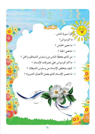 64
‫املناق�شة‬
. ‫الناس‬ ‫سورة‬ ْ‫أ‬‫اقر‬-1
‫؟‬ ُ‫سواس‬َ‫الو‬ ‫ما‬-2
‫؟‬ ‫اخلناس‬ ‫معنى‬ ‫ما‬ -3
‫؟‬ ‫ة‬ّ‫ن‬ِ‫جل‬‫ا‬ ‫مامعنى‬ -4
‫؟‬ ّ‫واجلن‬ ‫الشياطني‬ ‫وساوس‬ ‫من‬ ‫الناس‬ ُ‫يحفظ‬ ‫الذي‬ ‫من‬ -5
‫؟‬ ‫اإلنسان‬ ‫تصرفات‬ ‫على‬ ‫الوسواس‬ ‫آثار‬ ‫ما‬ -6
‫؟‬ ‫الشيطان‬ ‫وساوس‬ ‫من‬ ‫اإلنسان‬ ‫يتخلص‬ ‫كيف‬ -7
‫؟‬ ‫الشريرة‬ ‫األعمال‬ ‫يعمل‬ ‫الذي‬ ‫اإلنسان‬ ‫مصير‬ ‫ا‬َ‫م‬ -8
64
 