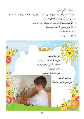 ‫الو�ضوء‬ ‫�سنن‬
‫ملها‬ِ‫ع‬ ‫قد‬ .. ‫واجبة‬ ‫غير‬ ‫مستحبة‬ ‫وهي‬ .. ‫الوضوء‬ ‫سنن‬ ‫نسميها‬ ‫خرى‬ُ‫أ‬ ‫أعمال‬ ‫وهناك‬
:‫وهي‬ ‫به‬ ‫نقتدي‬ ‫ونحن‬ ) ( ‫الرسول‬
. ‫الوضوء‬ ‫بدء‬ ‫قبل‬ ‫الرحيم‬ ‫الرحمن‬ ‫اهلل‬ ‫بسم‬ ‫نقول‬ ْ‫أن‬ -1
. ‫المستحبة‬ ‫األدعية‬ ‫ببعض‬ ‫ندعو‬ ْ‫أن‬ -2
. ‫بالماء‬ ‫المضمضمة‬ -3
.ِ‫ء‬‫بالما‬ ‫اإلستنشاق‬ -4
‫املناق�شة‬
.ِ‫ء‬‫الوضو‬ ‫آية‬ ْ‫أ‬‫اقر‬ -1
‫؟‬ ٍ‫وضوء‬ ‫بال‬ ‫الصالة‬ ُ‫تصح‬ ‫هل‬ -2
‫الوضوء؟‬ َ‫تبطل‬ ‫التي‬ ُ‫ء‬‫األشيا‬ ‫ما‬ -3
‫؟‬ِ‫ء‬‫الوضو‬ ُ‫ة‬‫ني‬ ‫ما‬ -4
.‫الوضوء‬ ِ‫واجبات‬ ‫د‬ِّ‫عد‬ -5
.ِ‫ء‬‫الوضو‬ َ‫سنن‬ ‫د‬ِّ‫عد‬ -6
‫ٌ؟‬‫ة‬‫واجب‬ ِ‫ء‬‫الوضو‬ ُ‫سنن‬ ‫هل‬ -7
‫اهلل‬ ‫صلى‬
‫وآلــه‬ ‫عليه‬
‫وسلم‬ ‫وصحبه‬
66
 