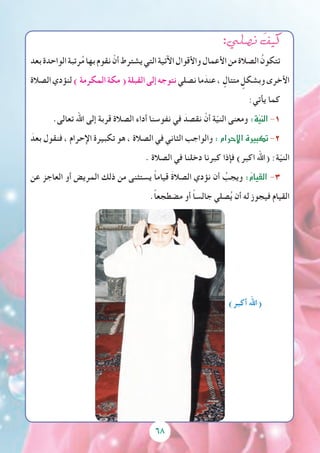 68
:‫ن�صلي‬ َ‫كيف‬
‫بعد‬‫الواحدة‬‫رتبة‬ُ‫م‬‫بها‬‫نقوم‬ ْ‫أن‬‫يشترط‬‫التي‬‫اآلتية‬‫واألقوال‬‫األعمال‬‫من‬‫الصالة‬ ُ‫تتكون‬
‫الصالة‬‫لنؤدي‬)‫المكرمة‬‫مكة‬(‫القبلة‬‫إلى‬‫نتوجه‬‫نصلي‬‫ما‬ َ‫عند‬، ٍ‫متتال‬ ٍ‫وبشكل‬‫األخرى‬
:‫يأتي‬ ‫كما‬
.‫تعالى‬ ‫اهلل‬ ‫إلى‬ ‫قربة‬ ‫الصالة‬ ‫أداء‬ ‫نفوسنا‬ ‫في‬ َ‫نقصد‬ ْ‫أن‬ ‫ة‬ّ‫ي‬‫الن‬ ‫ومعنى‬ :‫ة‬ّ‫ي‬‫الن‬-1
َ‫بعد‬ ‫فنقول‬ ، ‫اإلحرام‬ ‫تكبيرة‬ ‫هو‬ ، ‫الصالة‬ ‫في‬ ‫الثاني‬ ‫والواجب‬ :‫إحرام‬‫ل‬‫ا‬‫تكبيرة‬-2
. ‫الصالة‬ ‫في‬ ‫دخلنا‬ ‫كبرنا‬ ‫فإذا‬ )‫اكبر‬ ‫(اهلل‬ :‫ة‬ّ‫ي‬‫الن‬
‫عن‬ ‫العاجز‬ ‫أو‬ ‫المريض‬ ‫ذلك‬ ‫من‬ ‫يستثنى‬ ً‫ا‬‫قيام‬ َ‫ة‬‫الصال‬ ‫نؤدي‬ ‫أن‬ ُ‫ويجب‬ :ُ‫م‬‫القيا‬ -3
.ًً‫ا‬‫مضطجع‬ ‫أو‬ ً‫ا‬‫جالس‬ ‫صلي‬ُ‫ي‬ ‫أن‬ ‫له‬ ‫فيجوز‬ ‫القيام‬
)‫أكبر‬ ‫(اهلل‬
 