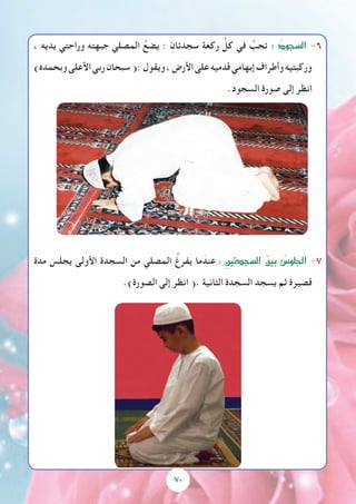 ، ‫يديه‬ ‫وراحتي‬ ‫جبهته‬ ‫المصلي‬ ُ‫يضع‬ : ِ‫سجدتان‬ ِ‫ة‬‫ركع‬ ِّ‫كل‬ ‫في‬ ُ‫تجب‬ : ُ‫ال�سجود‬ -6
)‫وبحمده‬‫األعلى‬‫ربي‬‫سبحان‬(:‫ويقول‬،‫األرض‬‫على‬‫قدميه‬‫ي‬َ‫م‬‫إبها‬‫وأطراف‬‫وركبتيه‬
.‫السجود‬ ‫صورة‬ ‫إلى‬ ‫انظر‬
‫مدة‬ ‫يجلس‬ ‫األولى‬ ‫السجدة‬ ‫من‬ ‫المصلي‬ ُ‫يفرغ‬ ‫ما‬ َ‫عند‬ : ِ‫ال�سجدتين‬ َ‫ن‬‫بي‬ ُ‫الجلو�س‬ -7
.)‫الصورة‬ ‫إلى‬ ‫انظر‬ (. ‫الثانية‬ ‫السجدة‬ ‫يسجد‬ ‫ثم‬ ‫قصيرة‬
70
 