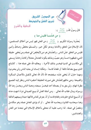 73
:) ( ‫اهلل‬ ُ‫رسول‬ َ‫قال‬
) ‫منا‬ َ‫فليس‬ ‫نـــا‬ َّ‫غش‬ ‫من‬ (
‫؛‬ ِ‫المسلمين‬ ‫أخالق‬ ‫من‬ ‫ليس‬ ‫فهو‬ ِ‫الغش‬ ‫من‬ )
‫اهلل‬ ‫صلى‬
‫وآلــه‬ ‫عليه‬
‫وسلم‬ ‫وصحبه‬
( ‫الكريم‬ ‫رسولنا‬ ‫رنا‬ِّ‫حذ‬ُ‫ي‬
‫وأمين‬ ٌ‫وصادق‬ ٌ‫مخلص‬ ُ‫والمسلم‬ ،‫خير‬ ِّ‫لكل‬ ‫ويدعو‬ ِ‫ة‬‫واألمان‬ ِ‫الخلق‬ ُ‫دين‬ ُ‫م‬‫اإلسال‬ َ‫ألن‬
‫حقيقة‬ ‫خفي‬ُ‫ي‬ ‫ومن‬ ‫عمله‬ ‫في‬ ُ‫ص‬ِ‫ل‬‫خ‬ُ‫ي‬‫ال‬ ‫ـن‬َ‫م‬ ‫هو‬ ‫ـاش‬ َّ‫والغش‬ ، ‫الناس‬ ّ‫غش‬ ِ‫الخلق‬ ‫من‬ ‫فليس‬
‫ويسعى‬ ً‫ا‬‫وخائن‬ ً‫ا‬‫وكاذب‬ ً‫ال‬‫محتا‬ ُ‫الغشاش‬ ‫يكون‬ ‫وبذلك‬ ٌ‫معيب‬ ‫وهو‬ ً‫ا‬‫حسن‬ُ ‫فيظهره‬ ‫الشيء‬
‫كالبائع‬ ، ‫هذا‬ ‫عمله‬ ‫على‬ ‫اهلل‬ ‫ويعاقبه‬ ، ‫اآلخرة‬ ‫بذلك‬ ‫فيخسر‬ ‫الدنيا‬ ‫في‬ َ‫مكاسب‬ ‫إلى‬
‫يحترموه‬ ‫ولن‬ ‫الناس‬ ‫ه‬ّ‫ب‬‫يح‬ ‫لن‬ ‫إنسان‬ ‫وهكذا‬ ، ً‫ا‬‫فاسد‬ ً‫ا‬‫طعام‬ ‫أو‬ ً ‫تالفة‬ ً‫ة‬‫بضاع‬ ‫يبيع‬ ‫الذي‬
‫المنكرة‬ ِ‫باألعمال‬ ‫اليقبل‬ ‫تعالى‬ ‫اهلل‬ ّ‫ألن‬ ‫اهلل‬ ‫سيفضحه‬ ‫ه‬ ّ‫غش‬ ‫خفي‬ُ‫ي‬ ْ‫أن‬ ‫حاول‬ ‫ومهما‬
‫الجميع‬ ‫إليه‬ َ‫ونظر‬ ‫الناس‬ ‫أحتقـره‬ ‫الحقيقة‬ ‫صورته‬ ‫على‬ ‫اش‬ ّ‫ماظهرالغش‬ ‫ومتى‬ ‫والقبيحة‬
‫اهلل‬ ‫رضا‬ ُ‫ويخسر‬ ‫الناس‬َ ‫ومحبة‬ ‫ه‬َ‫ت‬‫سمع‬ ُ‫فيخسر‬ ‫أحد‬ ‫يصدقه‬ ‫أو‬ ‫به‬ ‫يثق‬ ‫ولن‬ ،‫اتهام‬ ‫نظرة‬
‫مدته‬ ‫انتهت‬ ً‫ء‬‫دوا‬ ‫الصيدلي‬ ‫يبيع‬ ْ‫أن‬ ّ‫الغش‬ ‫أمثلة‬ ‫ومن‬ . ‫تعالى‬ ‫اهلل‬ ‫عقاب‬ ‫وينال‬ ‫ورسوله‬
‫التالفة‬ ‫ويبيعهم‬ ‫جيدة‬ ‫فاكهة‬ ‫للناس‬ َ‫يعرض‬ ْ‫أن‬ ‫أو‬ ‫فاسد‬ ‫وطعام‬ ‫حلويات‬ ‫البائع‬ َ‫يبيع‬ ْ‫أن‬ ‫أو‬
‫متكاسل‬ ‫وهو‬ ‫عمله‬ ‫العامل‬ ‫يؤدي‬ ‫أن‬ ‫أو‬ ، ‫تعالى‬ ‫اهلل‬ ‫ويحاسبه‬ ‫القانون‬ ‫سيحاسبه‬ ‫وهنا‬
‫الغش‬ ‫عن‬ ‫تبعدنا‬ ‫التي‬ ‫اإلسالم‬ ‫بأخالق‬ ‫نتحلى‬ ‫أن‬ ‫علينا‬ ‫وجب‬ ‫لذا‬ .‫عمله‬ ‫في‬ ٌ‫ومقصر‬
.‫والغشاشين‬
ِ‫ال�رشيف‬ ِ‫احلديث‬‫من‬
‫واخلديعة‬‫الغ�ش‬ ُ‫مي‬‫حتر‬
ُ‫ث‬‫ل‬‫ا‬‫ث‬‫ل‬‫ا‬ ُ‫س‬‫ر‬‫د‬‫ل‬‫ا‬
‫اهلل‬ ‫صلى‬
‫وآلــه‬ ‫عليه‬
‫وسلم‬ ‫وصحبه‬
73
‫وال�رشح‬‫للحفظ‬
 
