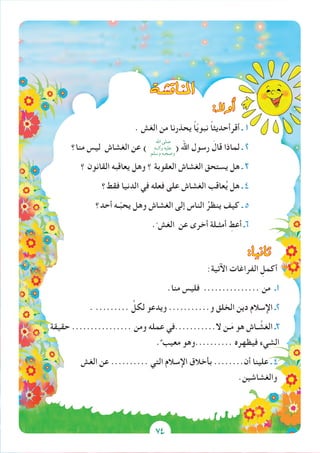 74
‫املناق�شة‬
:‫أوال‬�
. ‫الغش‬ ‫من‬ ‫يحذرنا‬ ً‫ا‬ّ‫ي‬‫نبو‬ ً‫ا‬‫أقرأحديث‬ ‫ـ‬ 1
‫منا؟‬ ‫ليس‬ ‫الغشاش‬ ‫عن‬ ) ( ‫اهلل‬ ‫رسول‬ َ‫قال‬ ‫لماذا‬ ‫ـ‬ 2
‫؟‬ ‫القانون‬ ‫يعاقبه‬ ‫وهل‬ ‫؟‬ ‫العقوبة‬ ‫الغشاش‬ ‫يستحق‬ ‫هل‬ ‫ـ‬ 3
‫فقط؟‬ ‫الدنيا‬ ‫في‬ ‫فعله‬ ‫على‬ ‫الغشاش‬ ‫عاقب‬ُ‫ي‬ ‫هل‬ ‫ـ‬ 4
‫أحد؟‬ ‫ـه‬ّ‫ب‬‫يح‬ ‫وهل‬ ‫الغشاش‬ ‫إلى‬ ‫الناس‬ ُ‫ينظر‬ ‫كيف‬ ‫ـ‬ 5
.ّ ‫الغش‬ ‫عن‬ ‫أخرى‬ ‫أمثـلة‬ ِ‫أعط‬ ‫6ـ‬
:‫ثانيا‬
:‫اآلتية‬ ‫الفراغات‬ ِ‫أكمل‬
.‫منا‬ ‫فليس‬ ............... ‫من‬ ‫1ـ‬
. ......... ِّ‫لكل‬ ‫ويدعو‬ ...........‫و‬ ‫الخلق‬ ‫دين‬ ‫اإلسالم‬ ‫2ـ‬
‫حقيقة‬ ................ ‫ومن‬ ‫عمله‬ ‫ال...........في‬ ‫ـن‬َ‫م‬ ‫هو‬ ‫ـاش‬ َّ‫الغش‬ ‫3ـ‬
.ٌ ‫معيب‬ ‫..........وهو‬ ‫فيظهره‬ ‫الشيء‬
‫الغش‬ ‫عن‬ .......... ‫التي‬ ‫اإلسالم‬ ‫بأخالق‬ ........‫أن‬ ‫علينا‬ ‫ـ‬ 4
.‫والغشاشين‬
‫اهلل‬ ‫صلى‬
‫وآلــه‬ ‫عليه‬
‫وسلم‬ ‫وصحبه‬
74
 