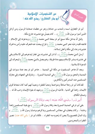 75
‫أوائل‬ ‫ومن‬ ‫الرسول‬ ‫صحابة‬ ‫عظماء‬ ‫من‬ ‫وهو‬ )‫جنادة‬ ‫بن‬ ‫ندب‬ُ‫(ج‬ ‫اسمه‬ ّ‫فاري‬ِ‫غ‬‫ال‬ ‫ذر‬ ‫أبو‬
.‫مكة‬ ‫خارج‬ ‫عشيرته‬ ‫مع‬ ُ‫يعيش‬ ‫كان‬ .. ) ( ‫اهلل‬ ‫برسول‬ ‫آمنوا‬ ‫الذين‬
. ‫اإلسالم‬ ‫إلى‬ ‫وبدعوته‬ ) ( ‫محمد‬ ‫النبي‬ ‫ببعثة‬ ‫ذر‬ ‫أبو‬ ‫سمع‬ ‫مكة‬ ‫يدخل‬ ْ‫أن‬ ‫وقبل‬
‫فترك‬ ‫به‬ ‫وآمن‬ ‫عليه‬ ‫فتعرف‬ ‫عنه‬ ُ‫يبحث‬ ‫فراح‬ ) ( ‫محمد‬ ‫النبي‬ ‫نحو‬ ‫ه‬ُّ‫ب‬‫وح‬ ‫قلبه‬ ‫فاتجه‬
.ُ‫ه‬‫إسالم‬ َ‫وأعلن‬ ‫مكة‬ ‫إلى‬ ‫وجاء‬ ‫عشيرته‬
‫وبقي‬ ‫االسالم‬ ‫إلى‬ ‫ليدعوهم‬ ‫غفار‬ ّ‫بني‬ ‫عشيرته‬ ‫إلى‬ ‫ذر‬ ‫أبا‬ ، ) ( ٌ‫محمد‬ ّ‫النبي‬ َ‫أرسل‬
‫إلى‬ ‫ليتعرف‬ ) ( ‫محمد‬ ّ‫بالنبي‬ ‫وهويتصل‬ ،‫طويلة‬ ‫مدة‬ ‫بينهم‬ ‫اإلسالم‬ ‫ينشر‬ ‫عشيرته‬ ‫في‬
.‫االسالمية‬ ‫الدعوة‬
‫إلى‬ ‫سنوات‬ ‫عدة‬ ‫بعد‬ ‫ذر‬ ‫أبو‬ ‫هاجر‬ .. ‫المدينة‬ ‫الى‬ ‫مكة‬ ‫من‬ ‫المسلمون‬ ‫هاجر‬ ْ‫أن‬ ‫وبعد‬
‫معارك‬ ‫وفي‬ ‫الجهاد‬ ‫في‬ ‫وشارك‬ .. ‫المنورة‬ ‫المدينة‬ ‫في‬ ) ( ‫اهلل‬ ‫برسول‬ ‫والتحق‬ ‫المدينة‬
.‫والكافرين‬ ‫المشركين‬ ‫ضد‬ ‫المسلمين‬
ّ‫قوي‬ ً‫ا‬‫شجاع‬ ‫كان‬ ‫كما‬ ‫لهم‬ ً‫ا‬‫ومعين‬ ‫للفقراء‬ ً‫ا‬‫ومحب‬ ً‫ا‬‫ومتواضع‬ ً‫ا‬‫صادق‬ ً‫ال‬‫رج‬ ‫ذر‬ ‫أبو‬ ‫لقدكان‬
.. ‫له‬ ‫اهلل‬ ‫وحب‬ ‫اإليمان‬ ‫بقوة‬ ‫له‬ ‫وشهد‬ ) ( ‫الرسول‬ ‫ه‬َّ‫ب‬‫فأح‬ ، ‫الدنيا‬ ‫في‬ ً‫ا‬‫زاهد‬ ،‫االيمان‬
.‫الكالم‬ ‫وصدق‬
) ( ‫الر�سول‬ ‫وفاة‬ ‫بعد‬ ) ‫عنه‬ ّ‫الهل‬ ‫ر�ضي‬ ( ‫ذر‬ ‫أبو‬�
ً‫ا‬‫زاهد‬ ‫المسلمين‬ ‫بقية‬ ‫مع‬ ) ( ‫اهلل‬ ‫رسول‬ ‫وفاة‬ َ‫بعد‬ ِ‫ة‬‫المنور‬ ِ‫ة‬‫المدين‬ ‫في‬ ‫ذر‬ ‫أبو‬ ‫بقي‬
)
‫اهلل‬ ‫صلى‬
‫وآلــه‬ ‫عليه‬
‫وسلم‬ ‫وصحبه‬ ( ‫اهلل‬ ‫رسول‬ ‫بوصايا‬ ‫ويذكرهم‬ ‫المسلمين‬ ِ‫مجالس‬ ‫في‬ ُ‫يخطب‬ ‫وكان‬ ..ً‫ا‬‫وعابد‬
َ‫نصير‬ )‫عنه‬ ‫اهلل‬ ‫ر�ضي‬ ( ‫ذر‬ ‫أبو‬ ‫فكان‬ .. ‫الفقراء‬ ‫منه‬ ‫حرم‬ُ‫ي‬ ‫أن‬ ‫يجوز‬ ‫وال‬ ‫للجميع‬ َ‫المال‬ ‫وإن‬
. ِ‫والمحرومين‬ ِ‫ء‬‫الفقرا‬
‫إ�سالمية‬‫ل‬‫ا‬‫ال�شخ�صيات‬‫من‬
)‫عنه‬‫ه‬ّ‫ل‬‫ال‬‫ر�ضي‬(ّ‫ي‬‫الغفار‬‫ذر‬‫أبو‬�
ُ‫ع‬‫ب‬‫ا‬‫ر‬‫ل‬‫ا‬ُ ‫س‬‫ر‬‫د‬‫ل‬‫ا‬
‫اهلل‬ ‫صلى‬
‫وآلــه‬ ‫عليه‬
‫وسلم‬ ‫وصحبه‬
‫اهلل‬ ‫صلى‬
‫وآلــه‬ ‫عليه‬
‫وسلم‬ ‫وصحبه‬
‫اهلل‬ ‫صلى‬
‫وآلــه‬ ‫عليه‬
‫وسلم‬ ‫وصحبه‬
‫اهلل‬ ‫صلى‬
‫وآلــه‬ ‫عليه‬
‫وسلم‬ ‫وصحبه‬
‫اهلل‬ ‫صلى‬
‫وآلــه‬ ‫عليه‬
‫وسلم‬ ‫وصحبه‬
‫اهلل‬ ‫صلى‬
‫وآلــه‬ ‫عليه‬
‫وسلم‬ ‫وصحبه‬
‫اهلل‬ ‫صلى‬
‫وآلــه‬ ‫عليه‬
‫وسلم‬ ‫وصحبه‬
‫اهلل‬ ‫صلى‬
‫وآلــه‬ ‫عليه‬
‫وسلم‬ ‫وصحبه‬
‫اهلل‬ ‫صلى‬
‫وآلــه‬ ‫عليه‬
‫وسلم‬ ‫وصحبه‬
 