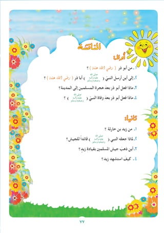 77
‫املناق�شة‬
:‫أوال‬�
‫؟‬) ‫عنه‬ ‫اهلل‬ ‫ر�ضي‬ ( ‫ذر‬ ‫أبو‬ ‫من‬ ‫ـ‬ 1
‫؟‬) ‫عنه‬ ‫اهلل‬ ‫ر�ضي‬ ( ‫ذر‬ ‫أبا‬ )
‫اهلل‬ ‫صلى‬
‫وآلــه‬ ‫عليه‬
‫وسلم‬ ‫وصحبه‬
( ّ‫النبي‬ َ‫أرسل‬ ‫أين‬ ‫إلى‬ ‫2ـ‬
‫المدينة؟‬ ‫إلى‬ ‫المسلمين‬ ‫هجرة‬ َ‫بعد‬ ‫ذر‬ ‫أبو‬ ‫فعل‬ ‫ماذا‬ ‫3ـ‬
‫؟‬ )
‫اهلل‬ ‫صلى‬
‫وآلــه‬ ‫عليه‬
‫وسلم‬ ‫وصحبه‬
( ّ‫النبي‬ ‫وفاة‬ َ‫بعد‬ ‫ذر‬ ‫أبو‬ ‫فعل‬ ‫ماذا‬ ‫4ـ‬
:‫ثانيا‬
‫؟‬ ‫حارثة‬ ‫بن‬ ‫زيد‬ ‫من‬ ‫1ـ‬
‫للجيش؟‬ ً‫ا‬‫قائد‬ )
‫اهلل‬ ‫صلى‬
‫وآلــه‬ ‫عليه‬
‫وسلم‬ ‫وصحبه‬
( ‫النبي‬ ‫جعله‬ ‫ملاذا‬ ‫2ـ‬
‫؟‬ ٍ‫زيد‬ ِ‫ة‬‫بقياد‬ ‫املسلمني‬ ‫جيش‬ َ‫ذهب‬ ‫أين‬ ‫3ـ‬
‫زيد؟‬ ‫استشهد‬ َ‫كيف‬ ‫ـ‬ 4
77
 