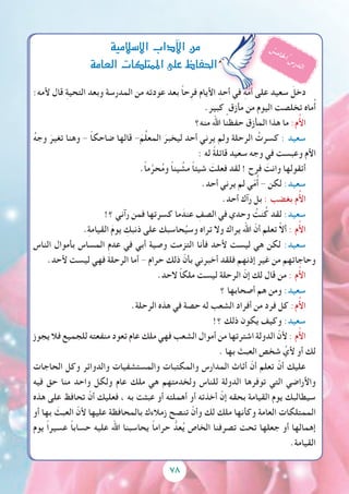 7878
:‫ألمه‬ ‫قال‬ ِ‫ة‬‫التحي‬ ‫وبعد‬ ‫المدرسة‬ ‫من‬ ‫عودته‬ ‫بعد‬ ً‫ا‬‫ح‬ِ‫فر‬ ‫األيام‬ ِ‫أحد‬ ‫في‬ ِ‫ه‬ّ‫م‬ُ‫أ‬ ‫على‬ ‫سعيد‬ َ‫دخل‬
.‫كبير‬ ٍ‫مأزق‬ ‫من‬ ‫اليوم‬ ‫تخلصت‬ ‫ماه‬ُ‫أ‬
‫منه؟‬ ‫اهلل‬ ‫حفظنا‬ ‫المأزق‬ ‫هذا‬ ‫ما‬ :‫م‬ُ‫أل‬‫ا‬
ُ‫ه‬‫وج‬ َ‫تغير‬ ‫وهنا‬ - ً‫ا‬‫ضاحك‬ ‫قالها‬ - َ‫م‬ِّ‫ل‬‫المع‬ َ‫ليخبر‬ ‫أحد‬ ‫يرني‬ ‫ولم‬ ‫الرحلة‬ ُ‫كسرت‬ : ‫سعيد‬
: ‫له‬ ً‫ة‬‫قائل‬ ‫سعيد‬ ‫وجه‬ ‫في‬ ‫وعبست‬ ‫األم‬
.ً‫ا‬‫م‬َّ‫حر‬ُ‫م‬‫و‬ ً‫ا‬‫ين‬ ُ‫مش‬ ً‫ا‬‫شيئ‬ َ‫فعلت‬ ‫لقد‬ ! ‫فرح‬ َ‫وانت‬ ‫أتقولها‬
.‫أحد‬ ‫يرني‬ ‫لم‬ ‫ي‬ّ‫م‬ُ‫أ‬ - ‫لكن‬ :‫سعيد‬
.‫أحد‬ ‫رآك‬ ‫بل‬ : ‫بغضب‬ ‫م‬ُ‫أل‬‫ا‬
!‫؟‬ ‫رآني‬ ‫فمن‬ ‫كسرتها‬ ‫ما‬َ‫عند‬ ِ‫الصف‬ ‫في‬ ‫وحدي‬ ُ‫نت‬ُ‫ك‬ ‫لقد‬ :‫سعيد‬
.ِ‫ة‬‫القيام‬ َ‫م‬‫يو‬ ِ‫ذنبك‬ ‫على‬ ‫حاسبك‬ُ‫وسي‬ ‫تراه‬ ‫وال‬ ‫يراك‬ ‫اهلل‬ ّ‫أن‬ ‫تعلم‬ ْ‫ال‬‫أ‬ : ‫م‬ُ‫أل‬‫ا‬
‫الناس‬ ‫بأموال‬ ‫المساس‬ ِ‫م‬‫عد‬ ‫في‬ ‫أبي‬ ‫وصية‬ ‫التزمت‬ ‫فأنا‬ ‫ألحد‬ ‫ليست‬ ‫هي‬ ‫لكن‬ :‫سعيد‬
.‫ألحد‬ ‫ليست‬ ‫فهي‬ ‫الرحلة‬ ‫أما‬ - ‫حرام‬ ‫ذلك‬ ّ‫بأن‬ ‫أخبرني‬ ‫فلقد‬ ‫إذنهم‬ ‫غير‬ ‫من‬ ‫وحاجاتهم‬
.‫الحد‬ ً‫ا‬‫ملك‬ ‫ليست‬ ‫الرحلة‬ ّ‫إن‬ ‫لك‬ ‫قال‬ ‫من‬ : ‫م‬ُ‫أل‬‫ا‬
‫؟‬ ‫أصحابها‬ ‫هم‬ ‫ومن‬ :‫سعيد‬
.‫الرحلة‬ ‫هذه‬ ‫في‬ ‫حصة‬ ‫له‬ ‫الشعب‬ ‫أفراد‬ ‫من‬ ‫فرد‬ ‫كل‬ :‫م‬ُ‫أل‬‫ا‬
!‫؟‬ ‫ذلك‬ ‫يكون‬ ‫وكيف‬ :‫سعيد‬
‫يجوز‬ ‫فال‬ ‫للجميع‬ ‫منفعته‬ ‫تعود‬ ‫عام‬ ‫ملك‬ ‫فهي‬ ‫الشعب‬ ‫أموال‬ ‫من‬ ‫اشترتها‬ ‫الدولة‬ ّ‫ألن‬ : ‫م‬ُ‫أل‬‫ا‬
. ‫بها‬ ‫العبث‬ ‫شخص‬ ِّ‫ألي‬ ‫أو‬ ‫لك‬
‫الحاجات‬ ‫وكل‬ ‫والدوائر‬ ‫والمستشفيات‬ ‫والمكتبات‬ ‫المدارس‬ ‫أثاث‬ ّ‫أن‬ ‫تعلم‬ ْ‫أن‬ ‫عليك‬
‫فيه‬ ‫حق‬ ‫منا‬ ‫واحد‬ ‫ولكل‬ ‫عام‬ ‫ملك‬ ‫هي‬ ‫ولخدمتهم‬ ‫للناس‬ ‫الدولة‬ ‫توفرها‬ ‫التي‬ ‫واألراضي‬
‫هذه‬ ‫على‬ ‫تحافظ‬ ْ‫أن‬ ‫فعليك‬ ، ‫به‬ ‫عبثت‬ ‫أو‬ ‫أهملته‬ ‫أو‬ ‫أخذته‬ ْ‫إن‬ ‫بحقه‬ ‫القيامة‬ ‫يوم‬ ‫سيطالبك‬
‫أو‬ ‫بها‬ َ‫العبث‬ ّ‫ألن‬ ‫عليها‬ ‫بالمحافظة‬ ‫زمالءك‬ ‫تنصح‬ ْ‫وأن‬ ‫لك‬ ‫ملك‬ ‫وكأنها‬ ‫العامة‬ ‫الممتلكات‬
‫يوم‬ ً‫ا‬‫عسير‬ ً‫ا‬‫حساب‬ ‫عليه‬ ‫اهلل‬ ‫يحاسبنا‬ ً‫ا‬‫حرام‬ ُّ‫عد‬ُ‫ي‬ ‫الخاص‬ ‫تصرفنا‬ ‫تحت‬ ‫جعلها‬ ‫أو‬ ‫إهمالها‬
.‫القيامة‬
‫اال�سالمية‬‫آداب‬‫ل‬‫ا‬‫من‬
‫العامة‬‫املمتلكات‬‫على‬‫احلفاظ‬
ُ‫س‬‫م‬‫ا‬‫خل‬‫ا‬ُ ‫س‬‫ر‬‫د‬‫ل‬‫ا‬
 