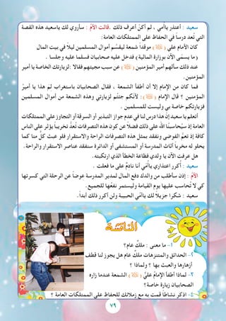 79
‫القصة‬ ‫هذه‬ ‫ياسعيد‬ ‫لك‬ ‫سأروي‬ : ُ‫م‬‫األ‬ ‫.قالت‬ ‫ذلك‬ ‫أعرف‬ ْ‫أكن‬ ‫لم‬ ، ‫مي‬ُ‫أ‬‫يا‬ ‫أعتذر‬ : ‫سعيد‬
:‫العامة‬ ‫الممتلكات‬ ‫على‬ ‫الحفاظ‬ ‫في‬ ً‫ا‬‫درس‬ ‫عد‬ُ‫ت‬ ‫التي‬
‫المال‬ ‫بيت‬ ‫في‬ ً‫ال‬‫لي‬ ‫المسلمين‬ ‫أموال‬ ‫م‬ ِّ‫ليقس‬ ‫شمعة‬ ً‫ا‬‫موقد‬ )( ‫علي‬ ‫األمام‬ ‫كان‬
. ‫وجلسا‬ ‫عليه‬ ‫فسلما‬ ‫صحابيان‬ ‫عليه‬ ‫فدخل‬ )‫المالية‬ ‫بوزارة‬ ‫اآلن‬ ‫ى‬ّ‫يسم‬ ‫(ما‬
‫أمير‬ ‫يا‬ ‫الخاصة‬ ‫:لزيارتك‬ ‫فقاال‬ ‫مجيئهم‬ ‫سبب‬ ‫عن‬ )( ‫المؤمنين‬ ‫أمير‬ ‫سألهم‬ ‫ذلك‬ ‫عند‬
.‫المؤمنين‬
ُ‫أمير‬ ‫يا‬ ‫هذا‬ َ‫م‬ِ‫ل‬ ‫باستغراب‬ ‫الصحابيان‬ ‫فقال‬ ، ‫الشمعة‬ ‫أطفأ‬ ‫أن‬ ‫إال‬ ‫اإلمام‬ ‫من‬ ‫كان‬ ‫فما‬
‫المسلمين‬ ‫أموال‬ ‫من‬ ‫الشمعة‬ ‫وهذه‬ ‫لزيارتي‬ ‫م‬ُ‫ت‬‫جئ‬ ‫ّكم‬‫ن‬‫أل‬ :)( ‫اإلمام‬ ‫قال‬ ‫؟‬ ‫المؤمنين‬
. ‫للمسلمين‬ ‫وليست‬ ‫بي‬ ‫خاصة‬ ‫فزيارتكم‬
‫الممتلكات‬‫على‬‫التجاوز‬‫أو‬‫السرقة‬‫أو‬‫التبذير‬ ‫جواز‬‫عدم‬‫في‬‫لنا‬‫درس‬‫هذا‬ ّ‫إن‬‫سعيد‬‫يا‬‫أتعلم‬
‫الناس‬‫على‬‫يؤثر‬ ً‫ا‬‫تخريب‬ ُّ‫عد‬ُ‫ت‬‫التصرفات‬‫هذه‬‫كون‬‫عن‬ ً‫ال‬‫فض‬‫ذلك‬‫على‬‫اهلل‬‫ا‬ُ‫ن‬‫حاسب‬ُ‫سي‬‫إذ‬‫العامة‬
‫كما‬ ‫منا‬ ٌّ‫كل‬ ‫عبث‬ ‫فلو‬ ‫واالستقرار‬ ‫الراحة‬ ‫التصرفات‬ ‫هذه‬ ‫بمثل‬ ‫ونفقد‬ ‫الفوضى‬ ُّ‫تعم‬ ‫إذ‬ ‫كافة‬
.‫والراحة‬ ‫االستقرار‬ ‫عناصر‬ ‫سنفقد‬ ‫الدائرة‬ ‫أو‬ ‫المستشفى‬ ‫أو‬ ‫المدرسة‬ ‫أثاث‬ ً‫ا‬‫مخرب‬ ‫له‬ ‫يحلو‬
.‫ارتكبته‬ ‫الذي‬ ‫الخطأ‬ ‫فظاعة‬ ‫ولدي‬ ‫يا‬ ‫اآلن‬ ‫عرفت‬ ‫هل‬
. ‫فعلت‬ ‫ما‬ ‫على‬ ٌ‫م‬ِ‫د‬‫نا‬ ‫أنا‬ ‫ي‬ّ‫م‬ُ‫أ‬‫يا‬ ‫اعتذاري‬ ‫كرر‬ُ‫أ‬ : ‫سعيد‬
‫كسرتها‬ ‫التي‬ ‫الرحلة‬ ‫عن‬ ً‫ا‬‫وض‬ِ‫ع‬ ‫المدرسة‬ ‫لمدير‬ ‫المال‬ ‫دفع‬ ‫والدك‬ ‫من‬ ‫سأطلب‬ ‫إذن‬ : ُ‫م‬‫األ‬
.‫للجميع‬ ‫ها‬ُ‫ع‬‫نف‬ ‫وليستمر‬ ‫القيامة‬ ‫يوم‬ ‫عليها‬ ‫حاسب‬ُ‫ت‬ ‫ال‬ ‫كي‬
.ً‫ا‬‫أبد‬ ‫ذلك‬ ‫أكرر‬ ‫ولن‬ ‫الحبيبة‬ ‫ي‬ُ‫م‬‫ياأ‬ ‫لك‬ ً‫ال‬‫جزي‬ ‫شكرا‬ : ‫سعيد‬
‫عام؟‬ ٌ‫ملك‬ : ‫معنى‬ ‫ما‬ -1
‫قطف‬ ‫لنا‬ ‫يجوز‬ ‫هل‬ ‫عام‬ ٌ‫ملك‬ ‫والمتنزهات‬ ‫الحدائق‬ -2
‫؟‬ ‫ولماذا‬ ‫؟‬ ‫بها‬ ‫والعبث‬ ‫أزهارها‬
‫زاره‬ ‫عندما‬ ‫الشمعة‬ )( ٌّ‫علي‬ ُ‫م‬‫اإلما‬ ‫أطفأ‬ ‫لماذا‬ -3
‫خاصة؟‬ ‫زيارة‬ ‫الصحابيان‬
‫؟‬ ‫العامة‬ ‫الممتلكات‬ ‫على‬ ‫للحفاظ‬ ‫زمالئك‬ ‫مع‬ ‫به‬ ‫قمت‬ ً‫ا‬‫نشاط‬ ‫اذكر‬ -4
79
‫املناق�شة‬
 