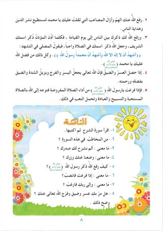 َ‫الدين‬ َ‫نشر‬ َ‫لتستطيع‬ ‫محمد‬ ‫يا‬ ‫عليك‬ ْ‫ثقلت‬ ‫التي‬ َ‫المصاعب‬ َ‫وأزال‬ َّ‫الهم‬ ‫عنك‬ ُُُ‫اهلل‬ َ‫رفع‬ .2
. ِ‫الناس‬ ‫وهداية‬
‫اسمك‬ ‫ر‬ِ‫ك‬ُ‫ذ‬ ُ‫المؤذن‬ َ‫ن‬َّ‫ذ‬‫أ‬ ‫فكلما‬ ، ِ‫ة‬‫القيام‬ ِ‫م‬‫يو‬ ‫إلى‬ ِ‫الناس‬ َ‫بين‬ َ‫ذكرك‬ ‫لك‬ ُ‫اهلل‬ َ‫ورفع‬ .3
:ِ‫التشهد‬ ‫في‬ ‫المصلي‬ ُ‫فيقول‬ ،ً‫ا‬‫واجب‬ ِ‫ة‬‫الصال‬ ‫في‬ َ‫اسمك‬ َ‫ذكر‬ ُ‫اهلل‬ َ‫وجعل‬ ،‫الشريف‬
ِ‫هلل‬‫ا‬ ِ‫فضل‬ ‫من‬ َ‫ذلك‬ ‫وكل‬ .)) ِ‫هلل‬‫ا‬ ُ‫رسول‬ ً‫ا‬‫محمد‬ ّ‫أن‬ ُ‫وأشهد‬ ‫اهلل‬ ‫اال‬ َ‫إله‬ ‫ال‬ ّ‫أن‬ ُ‫((أشهد‬
.) ( ‫محمد‬ ‫يا‬ َ‫عليك‬
َ‫والضيق‬ َ‫ة‬‫الشد‬ ُ‫ويزيل‬ َ‫والفرج‬ َ‫اليسر‬ ُ‫يجعل‬ ‫تعالى‬ ‫اهلل‬ ّ‫فإن‬ ُ‫والضيق‬ ُ‫العسر‬ َ‫حصل‬ ‫إذا‬ .4
.ِ‫ه‬‫ورحمت‬ ِ‫ه‬‫بفضل‬
ِ‫ة‬‫بالصال‬ ِ‫هلل‬‫ا‬ ‫إلى‬ ‫فتوجه‬ ِ‫ة‬‫المفروض‬ ِ‫ة‬‫الصال‬ ‫أداء‬ ‫من‬ ) ( ِ‫هلل‬‫ا‬ َ‫يارسول‬ َ‫فرغت‬ ‫فإذا‬ .5
. َ‫ذلك‬ ‫في‬ ‫التعب‬ ‫وتحمل‬ ‫والعبادة‬ ِ‫والتسبيح‬ ِ‫ة‬‫المستحب‬
.‫اكتبها‬ ‫ثم‬ ِ‫الشرح‬ َ‫ة‬‫سور‬ ‫اقرأ‬ -1
‫؟‬ ِ‫ة‬‫السور‬ ‫هذه‬ ‫في‬ ُ‫المخاطب‬ ‫ن‬َ‫م‬ - 2
‫؟‬ ‫صدرك‬ ‫لك‬ ‫نشرح‬ ‫ألم‬ : ‫معنى‬ ‫ا‬َ‫م‬ -3
‫؟‬ ‫وزرك‬ ‫عنك‬ ‫وضعنا‬ :‫معنى‬ ‫ما‬ -4
‫)؟‬ ( ‫اهلل‬ ‫رسول‬ َ‫كر‬ِ‫ذ‬ ُ‫اهلل‬ َ‫رفع‬ َ‫كيف‬ - 5
‫؟‬ ْ‫فانصب‬ َ‫فرغت‬ ‫إذا‬ : ‫معنى‬ ‫ا‬َ‫م‬ - 6
‫؟‬ ْ‫فارغب‬ ِ‫ربك‬ ‫وإلى‬ : ‫معنى‬ ‫ا‬َ‫م‬ -7
‫؟‬ ‫عنك‬ ‫تعالى‬ ‫اهلل‬ ‫ج‬ّ‫وفر‬ ‫وضيق‬ ‫عسر‬ ِ‫بك‬ ّ‫مر‬ ‫هل‬ - 8
. ‫ذلك‬ ‫وضح‬
‫املناق�شة‬
‫اهلل‬ ‫صلى‬
‫وآلــه‬ ‫عليه‬
‫وسلم‬ ‫وصحبه‬
‫اهلل‬ ‫صلى‬
‫وآلــه‬ ‫عليه‬
‫وسلم‬ ‫وصحبه‬
‫اهلل‬ ‫صلى‬
‫وآلــه‬ ‫عليه‬
‫وسلم‬ ‫وصحبه‬
8
 