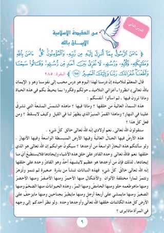 9
‫ﮢ‬ ‫ﮡ‬ ‫ﮠ‬ ‫ﮟ‬‫ﮞ‬ ‫ﮝ‬ ‫ﮜ‬ ‫ﮛ‬ ‫ﮚ‬ ‫ﮙ‬ ‫ﮘ‬ ‫ﮗ‬‫ﱫ‬
‫ﮮ‬ ‫ﮭ‬ ‫ﮬ‬‫ﮫ‬ ‫ﮪ‬ ‫ﮩ‬ ‫ﮨ‬ ‫ﮧ‬ ‫ﮦ‬ ‫ﮥ‬ ‫ﮤ‬ ‫ﮣ‬
٢٨٥ :‫البقرة‬ ‫ﱪ‬‫ﯖ‬‫ﯕ‬‫ﯔ‬‫ﯓ‬‫ﮱ‬‫ﮰ‬‫ﮯ‬
‫اإليمان‬ ( ‫وهو‬ ‫نفوسنا‬ ‫إلى‬ ‫محبب‬ ‫درس‬ ‫هو‬ ‫اليوم‬ ‫لهذا‬ ‫درسنا‬ ّ‫إن‬ ِ‫ه‬‫لتالميذ‬ ُ‫المعلم‬ َ‫قال‬
ِ‫ة‬‫الحيا‬ ‫هذه‬ ‫في‬ ‫بكم‬ ُ‫يحيط‬ ‫ا‬َ‫بم‬ ‫وفكروا‬ ‫حولكم‬ ‫ـ‬ ‫التالميذ‬ ‫أعزائي‬ ‫ـ‬ ‫انظروا‬ )‫تعالى‬ ‫باهلل‬
: ‫كم‬ َ‫أنفس‬ ‫اسألوا‬ ‫ثم‬ ، ‫فيها‬ َ‫ترون‬ ‫وماذا‬
ُ‫تشرق‬ ‫التي‬ ُ‫ة‬‫المشع‬ ُ‫الشمس‬ ‫ماهذه‬ ‫؟‬ ‫فيها‬ ‫اذا‬َ‫م‬‫و‬ ‫؟‬ ‫َها‬‫ق‬‫خل‬ ‫ن‬َ‫م‬ ُ‫ة‬‫العالي‬ ُ‫ء‬‫السما‬ ‫هذه‬
‫ومن‬ ‫؟‬ ُ‫اليسقط‬ َ‫وكيف‬ ِ ‫الليل‬ ‫في‬ ‫لنا‬ ُ‫يظهر‬ ‫الذي‬ُ‫المنير‬ ُ‫القمر‬ ‫وماهذا‬ ‫ِ؟‬‫ر‬‫النها‬ ‫في‬ ‫علينا‬
‫؟‬ ‫هذا‬ ّ‫كل‬ َ‫فعل‬
. ٍ‫شيء‬ ّ‫كل‬ ‫خالق‬ ‫عالى‬َ‫ت‬ ‫اهلل‬ ‫ّه‬‫ن‬‫إ‬ ‫أوالدي‬ ‫نعم‬ ،‫عالى‬َ‫ت‬ ‫اهلل‬ َ‫ستقولون‬
. ُ‫ر‬‫األنها‬ ‫وفيها‬ ُ‫ة‬‫الواسع‬ ‫المنبسطة‬ ‫األرض‬ ‫وفيها‬ ُ‫ة‬‫العالي‬ ُ‫الجبال‬ ‫فيها‬ ُ‫األرض‬ ِ‫ه‬‫هذ‬
‫الذي‬ ‫هو‬ ‫تعالى‬ َ‫اهلل‬ ‫إن‬ ‫جوابكم‬ ُ‫سيكون‬ ‫؟‬ ‫أوجدها‬ ‫من‬ ُ‫ة‬‫الواسع‬ ُ‫ر‬‫البحا‬ ‫هذه‬ ‫سألتكم‬ ‫ولو‬
‫منا‬ ّ‫أي‬ ُ‫فاليستطيع‬ ‫وإيجادها‬ ‫األشياء‬ ‫هذه‬ ِ‫خلق‬ ‫على‬ ‫القادر‬ ‫وحده‬ ‫تعالى‬ ‫فاهلل‬ ‫نعم‬ ‫ها‬َ‫ق‬‫خل‬
‫ها‬ِ‫ق‬‫خل‬ ‫على‬ ‫وحده‬ ُ‫ر‬‫القاد‬ ‫وهو‬ ٌ‫أحد‬ ُ‫ه‬‫اليشبه‬ ‫عظيم‬ ‫هو‬ ‫أوجدها‬ ‫ن‬َ‫م‬ ّ‫فإن‬ ‫لذلك‬ ،‫إيجادها‬
ُ‫زهر‬ُ‫ت‬‫و‬ ‫تنمو‬ ‫ثم‬ ٍ‫صغيرة‬ ٍ‫بذرة‬ ‫من‬ ‫تنشأ‬ ‫النباتات‬ ‫فهذه‬ ٍ‫شيء‬ ّ‫كل‬ ُ‫خالق‬ ‫تعالى‬ َ‫اهلل‬ ‫ّه‬‫ن‬‫إ‬
ُ‫األخضر‬ ‫ومنها‬ ُ‫األصفـر‬ ‫ومنها‬ ُ‫األحمر‬ ‫منها‬ ِ‫واألشكال‬ ِ‫األلوان‬ َ‫ة‬‫مختلف‬ ً‫ا‬‫ثمار‬ ُ‫وتثمر‬
‫ومنها‬ ُ‫الضخم‬ ‫منها‬ ُ‫الحيوانات‬ ‫وهذه‬ ،ُ‫المر‬ ‫ومنها‬ ُ‫الحامض‬ ‫ومنها‬ ‫حلو‬ ‫ماهوطعمه‬ ‫ومنها‬
‫على‬ ُ‫مايزحف‬ ‫ومنها‬ ِ‫بجناحين‬ ُ‫مايطير‬ ‫ومنها‬ ٍ‫أرجل‬ ِ‫ة‬‫أربع‬ ‫على‬ ‫مايمشي‬ ‫ومنها‬ ُ‫الصغير‬
ِ‫ه‬‫وجه‬ ‫إلى‬ ‫أحدكم‬ َ‫نظر‬ ‫.ولو‬ ‫وحده‬ ‫وأوجدها‬ ‫تعالى‬ ‫اهلل‬ ‫خلقها‬ ‫الكائنات‬ ‫هذه‬ ّ‫كل‬ ِ‫األرض‬
‫؟‬ ‫ماذايرى‬ ِ‫ة‬‫المرآ‬ ‫في‬
‫اال�سالمية‬ ُ‫ة‬‫العقيد‬‫مـن‬
ِ‫ه‬ّ‫ل‬‫بال‬‫إميــــان‬‫ل‬‫ا‬
‫ي‬‫ن‬‫ا‬‫ث‬‫ل‬‫ا‬ ‫س‬‫ر‬‫د‬‫ل‬‫ا‬
 