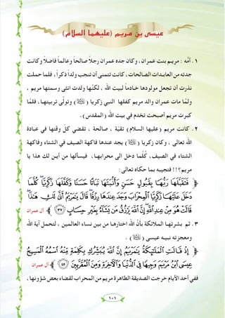 ١٠١
(‫اﻟﺴﻼم‬ ‫)ﻋﻠﻴﻬﻤﺎ‬ ‫ﻣﺮﻳﻢ‬ ‫ﺑﻦ‬ ‫ﻋﻴﺴﻰ‬
‫وﻛﺎﻧﺖ‬ ً‫ﻼ‬‫ﻓﺎﺿ‬ ً‫ﺎ‬‫وﻋﺎﻟﻤ‬ ً‫ﺎ‬‫ﺻﺎﻟﺤ‬ ً‫ﻼ‬‫رﺟ‬ ‫ﻋﻤﺮان‬ ‫ﺟﺪﻩ‬ ‫وﻛﺎن‬ ،‫ﻋﻤﺮان‬ ‫ﺑﻨﺖ‬ ‫ﻣﺮﻳـﻢ‬ : ‫ﻪ‬‫ﱡ‬‫ﻣ‬‫أ‬ .١
‫ﺣﻤﻠﺖ‬‫ﻓﻠﻤﺎ‬ ،ً‫ا‬‫ذﻛﺮ‬ً‫ا‬‫وﻟﺪ‬‫ﺗﻨﺠﺐ‬‫أن‬‫ﺗﺘﻤﻨﻰ‬‫ﻛﺎﻧﺖ‬،‫اﻟﺼﺎﻟﺤﺎت‬‫اﻟﻌﺎﺑـﺪات‬‫ﻣﻦ‬‫ﺟﺪﺗﻪ‬
، ‫ﻣﺮﻳﻢ‬ ‫وﺳﻤﺘﻬﺎ‬ ‫اﻧﺜﻰ‬ ‫وﻟﺪت‬ ‫ﻬﺎ‬‫ﱠ‬‫ﻨ‬‫ﻟﻜ‬ ، ‫اﷲ‬ ‫ﻟﺒﻴﺖ‬ ً‫ﺎ‬‫ﺧـﺎدﻣ‬ ‫ﻣﻮﻟﻮدﻫﺎ‬ ‫ﺗﺠﻌﻞ‬ ‫أن‬ ‫ﻧﺬرت‬
‫ﺎ‬‫ﱠ‬‫ﻓﻠﻤ‬ ،‫ﺗﺮﺑﻴﺘﻬـﺎ‬ ‫ﻰ‬‫ﱠ‬‫ﻟ‬‫وﺗﻮ‬ (ã) ‫زﻛﺮﻳﺎ‬ ‫اﻟﻨﺒﻲ‬ ‫ﻛﻔﻠﻬﺎ‬ ‫ﻣﺮﻳﻢ‬ ‫واﻟﺪ‬ ‫ﻋﻤﺮان‬ ‫ﻣﺎت‬ ‫ﺎ‬‫ﱠ‬‫وﻟﻤ‬
.(‫)اﻟﻤﻘﺪس‬ ‫اﷲ‬ ‫ﺑﻴﺖ‬ ‫ﻓﻲ‬ ‫ﺗﺨﺪم‬ ‫أﺻﺒﺤﺖ‬ ‫ﻣﺮﻳﻢ‬ ‫ﻛﺒﺮت‬
‫ﻋﺒﺎدة‬ ‫ﻓﻲ‬ ‫وﻗﺘﻬﺎ‬ ّ‫ﻛﻞ‬ ‫ﺗﻘﻀﻲ‬ ، ‫ﺻﺎﻟﺤﺔ‬ ، ‫ﺔ‬ّ‫ﻴ‬‫ﺗﻘ‬ (‫اﻟﺴﻼم‬ ‫)ﻋﻠﻴﻬﺎ‬ ‫ﻣﺮﻳﻢ‬ ‫ﻛﺎﻧﺖ‬ .٢
‫وﻓﺎﻛﻬﺔ‬ ‫اﻟﺸﺘﺎء‬ ‫ﻓﻲ‬ ‫اﻟﺼﻴﻒ‬ ‫ﻓﺎﻛﻬﺔ‬ ‫ﻋﻨﺪﻫﺎ‬ ‫ﻳﺠﺪ‬ (ã) ‫زﻛﺮﻳﺎ‬ ‫وﻛﺎن‬ ، ‫ﺗﻌﺎﻟﻰ‬ ‫اﷲ‬
‫ﻳﺎ‬ ‫ﻫﺬا‬ ‫ﻟﻚ‬ ‫أﻳـﻦ‬ ‫ﻣﻦ‬ ‫ﻓﻴﺴﺄﻟﻬﺎ‬ ،‫ﻣﺤﺮاﺑﻬـﺎ‬ ‫اﻟﻰ‬ ‫دﺧﻞ‬ ‫ﻤﺎ‬‫ﱠ‬‫ﻠ‬ُ‫ﻛ‬ ،‫اﻟﺼﻴﻒ‬ ‫ﻓﻲ‬ ‫اﻟﺸﺘﺎء‬
:‫ﺗﻌﺎﻟﻰ‬ ‫ﺣﻜﺎﻩ‬ ‫ﺑﻤﺎ‬ ‫ﻓﺘﺠﻴﺒﻪ‬ !!‫ﻣﺮﻳﻢ؟‬
ÌËÊÉÈÇÆÅ ÄÃÂ‫ﱫ‬
ÚÙØ×ÖÕÔÓÒÑÐÏÎÍ
‫ﻋﻤﺮان‬ ‫آل‬ ‫ﱪ‬èç æåäãâáàßÞÝÜÛ
‫اﷲ‬ ‫آﻳﺔ‬ ‫ﻟﺘﺤﻤﻞ‬ ، ‫اﻟﻌﺎﻟﻤﻴﻦ‬ ‫ﻧﺴﺎء‬ ‫ﺑﻴﻦ‬ ‫ﻣﻦ‬ ‫اﺧﺘﺎرﻫـﺎ‬ ‫اﷲ‬ ‫ﱠ‬‫ن‬َ‫ﺄ‬‫ﺑ‬ ‫اﻟﻤﻼﺋﻜﺔ‬ ‫ﺑﺸﺮﺗﻬـﺎ‬ ‫ﺛﻢ‬ .٣
. (ã) ‫ﻋﻴﺴﻰ‬ ‫ﻧﺒﻴـﻪ‬ ‫وﻣﻌﺠﺰﺗﻪ‬
ÊÉÈÇÆÅÄÃÂ ÁÀ‫ﱫ‬
‫ﻋﻤﺮان‬ ‫آل‬ ‫ﱪ‬ÔÓÒÑÐÏÎÍÌË
،‫ﺷﺆوﻧﻬﺎ‬‫ﺑﻌﺾ‬‫ﻟﻘﻀﺎء‬‫اﻟﻤﺤﺮاب‬‫ﻣﻦ‬‫ﻣﺮﻳﻢ‬‫اﻟﻄﺎﻫﺮة‬‫اﻟﺼﺪﻳﻘﺔ‬‫ﺧﺮﺟﺖ‬‫اﻷﻳﺎم‬‫أﺣﺪ‬‫ﻓﻔﻲ‬
 