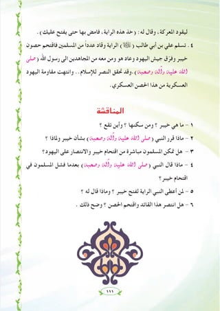 ١١١
.(‫ﻋﻠﻴﻚ‬ ‫ﻳﻔﺘﺢ‬ ‫ﺣﺘﻰ‬ ‫ﺑﻬﺎ‬ ‫ﻓﺎﻣﺾ‬ ،‫اﻟﺮاﻳﺔ‬ ‫ﻫﺬﻩ‬ ‫)ﺧﺬ‬ :‫ﻟﻪ‬ ‫وﻗﺎل‬ ،‫اﳌﻌﺮﻛﺔ‬ ‫ﻟﻴﻘﻮد‬
‫ﺣﺼﻮن‬ ‫ﻓﺎﻗﺘﺤﻢ‬ ‫اﳌﺴﻠﻤﲔ‬ ‫ﻣﻦ‬ ً‫ا‬‫ﻋﺪد‬ ‫وﻗﺎد‬ ‫اﻟﺮاﻳﺔ‬ (ã) ‫ﻃﺎﻟﺐ‬ ‫أﺑﻲ‬ ‫ﺑﻦ‬ ‫ﻋﻠﻲ‬ ‫ﺗﺴﻠﻢ‬ .٤
⋲∏°U) ‫اﷲ‬ ‫رﺳﻮل‬ ‫اﻟﻰ‬ ‫اﳌﺠﺎﻫﺪﻳﻦ‬ ‫ﻣﻦ‬ ‫ﻣﻌﻪ‬ ‫وﻣﻦ‬ ‫ﻫﻮ‬ ‫وﻋﺎد‬ ‫اﻟﻴﻬﻮد‬ ‫ﺟﻴﺶ‬ ‫ق‬ّ‫وﻓﺮ‬ ‫ﺧﻴﺒﺮ‬
‫اﻟﻴﻬﻮد‬ ‫ﻣﻘﺎوﻣﺔ‬ ‫واﻧﺘﻬﺖ‬ ..‫ﻟﻺﺳﻼم‬ ‫اﻟﻨﺼﺮ‬ ‫ﲢﻘﻖ‬ ‫¬(.وﻗﺪ‬Ñë°Uh ¬dBGh ¬«∏Y ˆG
.‫اﻟﻌﺴﻜﺮي‬ ‫اﳊﺼﻦ‬ ‫ﻫﺬا‬ ‫ﻣﻦ‬ ‫اﻟﻌﺴﻜﺮﻳﺔ‬
‫اﻟﻤﻨﺎﻗﺸﺔ‬
‫؟‬ ‫ﺗﻘﻊ‬ ‫وأﻳﻦ‬ ‫؟‬ ‫ﺳﻜﻨﻬﺎ‬ ‫وﻣﻦ‬ ‫؟‬ ‫ﺧﻴﺒﺮ‬ ‫ﻫﻲ‬ ‫ﻣﺎ‬ - ١
‫؟‬ ‫وﳌﺎذا‬ ‫ﺧﻴﺒﺮ‬ ‫ﺑﺸﺄن‬ (¬Ñë°Uh ¬dBGh ¬«∏Y ˆG ⋲∏°U) ‫اﻟﻨﺒﻲ‬ ‫ﻗﺮر‬ ‫ﻣﺎذا‬ - ٢
‫اﻟﻴﻬﻮد؟‬ ‫ﻋﻠﻰ‬ ‫واﻻﻧﺘﺼﺎر‬ ‫ﺧﻴﺒﺮ‬ ‫اﻗﺘﺤﺎم‬ ‫ﻣﻦ‬ ‫ﻣﺒﺎﺷﺮة‬ ‫اﳌﺴﻠﻤﻮن‬ ‫ﲤﻜﻦ‬ ‫ﻫﻞ‬ - ٣
‫ﻓﻲ‬ ‫اﳌﺴﻠﻤﻮن‬ ‫ﻓﺸﻞ‬ ‫ﺑﻌﺪﻣﺎ‬ (¬Ñë°Uh ¬dBGh ¬«∏Y ˆG ⋲∏°U) ‫اﻟﻨﺒﻲ‬ ‫ﻗﺎل‬ ‫ﻣﺎذا‬ - ٤
‫ﺧﻴﺒﺮ؟‬ ‫اﻗﺘﺤﺎم‬
‫؟‬ ‫ﻟﻪ‬ ‫ﻗﺎل‬ ‫وﻣﺎذا‬ ‫؟‬ ‫ﺧﻴﺒﺮ‬ ‫ﻟﻔﺘﺢ‬ ‫اﻟﺮاﻳﺔ‬ ‫اﻟﻨﺒﻲ‬ ‫أﻋﻄﻰ‬ ‫ﳌﻦ‬ - ٥
. ‫ذﻟﻚ‬ ‫وﺿﺢ‬ ‫؟‬ ‫اﳊﺼﻦ‬ ‫واﻗﺘﺤﻢ‬ ‫اﻟﻘﺎﺋﺪ‬ ‫ﻫﺬا‬ ‫اﻧﺘﺼﺮ‬ ‫ﻫﻞ‬ - ٦
 