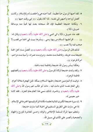 ١١٥
‫وﻛﺎﻧﺖ‬،‫وﻟﻺﺳﻼم‬‫ﻟﻪ‬‫وأﺧﻠﺼﺖ‬‫ﻫﻲ‬‫ﺘﻪ‬ّ‫ﺒ‬‫أﺣ‬‫ﻛﻤﺎ‬،ً‫ﺎ‬‫ﻋﻈﻴﻤ‬ ً‫ﺎ‬ّ‫ﺒ‬‫ﺣ‬‫اﻟﺮﺳﻮل‬‫أﺣﺒﻬﺎ‬‫ﻟﻘﺪ‬.٥
(( ‫ﺣﺒﻬﺎ‬ ‫رزﻗﺖ‬ ‫إﻧﻲ‬ )) :‫ﻳﻘﻮل‬ ‫ﻛﺎن‬ ‫ﻟﺬا‬ ، ‫ﻧﻔﺴﻪ‬ ‫إﻟﻰ‬ ‫وأﺣﺒﻬﻦ‬ ‫أزواﺟﻪ‬ ‫أﻓﻀﻞ‬
‫ﺑﻮﺳﺎﻃﺔ‬ ‫ﻣﻨﻪ‬ ً‫ﺔ‬‫ﲢﻴ‬ ‫ﻟﻬﺎ‬ ‫ﺑﻌﺚ‬ ‫ﺳﺒﺤﺎﻧﻪ‬ ‫اﷲ‬ ‫ﻓﺈن‬ ‫اﻟﻌﻈﻴﻤﺔ‬ ‫ﺧﺪﻳﺠﺔ‬ ‫وﳌﻜﺎﻧﺔ‬ .٦
.(ã)‫ﺟﺒﺮﻳﻞ‬
:‫ﻟﻪ‬ ‫وﻗﺎل‬ (¬Ñë°Uh ¬dBGh ¬«∏Y ˆG ⋲∏°U) ‫اﻟﻨﺒﻲ‬ ‫اﻟﻰ‬ (ã) ‫ﺟﺒﺮﻳﻞ‬ ‫ﺟﺎء‬ ‫ﻓﻘﺪ‬
‫ﻻ‬ ‫ﻗﺼﺐ‬ ‫ﻣﻦ‬ ‫اﳉﻨﺔ‬ ‫ﻓﻲ‬ ‫ﺑﺒﻴﺖ‬ ‫ﺮﻫﺎ‬ ‫ﱠ‬‫وﺑﺸ‬ ، ‫وﻣﻨﻲ‬ ‫رﺑﻬﺎ‬ ‫ﻣﻦ‬ ‫اﻟﺴﻼم‬ ‫اﻗﺮأﻋﻠﻴﻬﺎ‬ .... ))
.(( ‫ﻧﺼﺐ‬ ‫وﻻ‬ ‫ﻓﻴﻪ‬ ‫ﺻﺨﺐ‬
‫اﳉﻨﺔ‬ ‫أﻫﻞ‬ ِ‫ء‬‫ﻧﺴﺎ‬ ُ‫أﻓﻀﻞ‬ )) (¬Ñë°Uh ¬dBGh ¬«∏Y ˆG ⋲∏°U) ‫اﻟﺮﺳﻮل‬ ‫ﻗﺎل‬ ‫ﻟﺬﻟﻚ‬
،‫ﻣﺰاﺣﻢ‬‫ﺑﻨﺖ‬‫وآﺳﻴﺔ‬،‫ﻋﻤﺮان‬‫ﺑﻨﺖ‬‫وﻣﺮﱘ‬،‫ﻣﺤﻤﺪ‬‫ﺑﻨﺖ‬‫وﻓﺎﻃﻤﺔ‬،‫ﺧﻮﻳﻠﺪ‬‫ﺑﻨﺖ‬‫ﺧﺪﻳﺠﺔ‬
.(( ‫ﻓﺮﻋﻮن‬ ‫اﻣﺮأة‬
.‫ﺑﺎﳉﻨﺔ‬ ‫اﺑﻨﺘﻪ‬ ‫وﻓﺎﻃﻤﺔ‬ ‫ﺧﺪﻳﺠﺔ‬ ‫اﷲ‬ ‫رﺳﻮل‬ ‫ﺮ‬ ‫ﱢ‬‫ﻳﺒﺸ‬ ‫وﻫﻜﺬا‬
‫وأﻓﻀﻠﻬﻢ‬ (¬Ñë°Uh ¬dBGh ¬«∏Y ˆG ⋲∏°U) ‫ﻟﻠﺮﺳﻮل‬ ً‫ا‬‫أوﻻد‬ ‫ﺧﺪﻳﺠﺔ‬ ‫وﻟﺪت‬ ‫وﻟﻘﺪ‬ .٧
.‫اﻟﺰﻫﺮاء‬ ‫ﻓﺎﻃﻤﺔ‬
.‫أﻋﻮام‬ ‫ﺑﺜﻼﺛﺔ‬ ‫اﻟﻬﺠﺮة‬ ‫ﻗﺒﻞ‬ ،‫ﺑﻤﻜﺔ‬ (‫اﻟﺴﻼم‬ ‫)ﻋﻠﻴﻬﺎ‬ ‫ﺧﺪﻳﺠﺔ‬ ‫اﻟﻤﺆﻣﻨﻴﻦ‬ ‫أم‬ ‫ﺗﻮﻓﻴﺖ‬ .٨
ˆG ⋲∏°U) ‫اﷲ‬ ‫رﺳﻮل‬ ‫ﻋﻢ‬ ‫ﻃﺎﻟﺐ‬ ‫أﺑﻮ‬ ‫ﻣﺎت‬ ، ‫ﻓﻴﻪ‬ ‫ﻣﺎﺗﺖ‬ ‫اﻟﺬي‬ ‫ﻧﻔﺴﻪ‬ ‫اﻟﻌﺎم‬ ‫وﻓﻲ‬
‫ﻛﺎﻧـﺎ‬ ‫ﻓﻘﺪ‬ ، ‫اﻟﺤﺰن‬ ‫ﺑﻌﺎم‬ ‫اﻟﻌﺎم‬ ‫ﻫﺬا‬ ‫ﻤﻲ‬ ُ‫ﺳ‬ ‫ﻟﺬﻟﻚ‬ ،‫وﻧﺎﺻﺮﻩ‬ (¬Ñë°Uh ¬dBGh ¬«∏Y
.‫ﻟﻪ‬ ‫ﻣﻌﻴﻨﻴﻦ‬ ‫ﺧﻴﺮ‬
،‫اﻹﺳﻼم‬‫ﻓﻲ‬‫اﶈﺘﺮﻣﺔ‬‫وﻗﻴﻤﺘﻬﺎ‬‫اﳌﺮأة‬‫ﻣﻜﺎﻧﺔ‬‫ﺗﻌﻠﻤﻨﺎ‬‫اﳌﺜﺎﻟﻴﺔ‬‫اﻟﻜﺒﺮى‬‫ﺧﺪﻳﺠﺔ‬‫ﺳﻴﺮة‬‫إن‬.٩
.‫ﺧﺪﻳﺠﺔ‬ ‫ﺳﺎرت‬ ‫ﻛﻤﺎ‬ ‫اﳊﻴﺎة‬ ‫ﻓﻲ‬ ‫اﳌﺴﺘﻘﻴﻢ‬ ‫اﻟﻄﺮﻳﻖ‬ ‫ﻋﻠﻰ‬ ‫ﺳﺎرت‬ ‫ﻫﻲ‬ ‫إذا‬
‫واﳉﻬﺎد‬ ‫ﻟﻠﺰوج‬ ‫اﳌﻌﺎﺷﺮة‬ ‫وﺣﺴﻦ‬ ‫واﻟﻮﻓﺎء‬ ‫اﻹﺧﻼص‬ ‫اﳌﺴﻠﻤﺔ‬ ‫اﳌﺮأة‬ ‫ﻣﻨﻬﺎ‬ ‫وﺗﺘﻌﻠﻢ‬
.‫اﷲ‬ ‫ﺳﺒﻴﻞ‬ ‫ﻓﻲ‬ ‫اﻷذى‬ ‫ﻋﻠﻰ‬ ‫واﻟﺼﺒﺮ‬ ‫واﻟﺘﻀﺤﻴﺔ‬
 