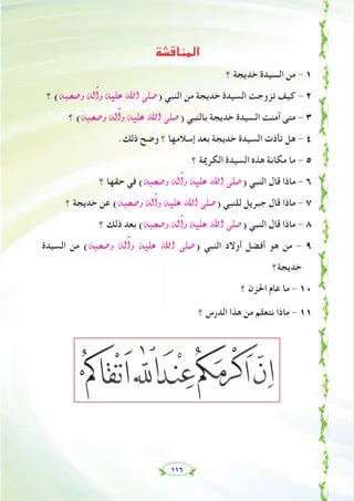 ١١٦
‫اﻟﻤﻨﺎﻗﺸﺔ‬
‫؟‬ ‫ﺧﺪﻳﺠﺔ‬ ‫اﻟﺴﻴﺪة‬ ‫ﻣﻦ‬ - ١
‫؟‬ (¬Ñë°Uh ¬dBGh ¬«∏Y ˆG ⋲∏°U) ‫اﻟﻨﺒﻲ‬ ‫ﻣﻦ‬ ‫ﺧﺪﻳﺠﺔ‬ ‫اﻟﺴﻴﺪة‬ ‫ﺗﺰوﺟﺖ‬ ‫ﻛﻴﻒ‬ - ٢
‫؟‬ (¬Ñë°Uh ¬dBGh ¬«∏Y ˆG ⋲∏°U) ‫ﺑﺎﻟﻨﺒﻲ‬ ‫ﺧﺪﻳﺠﺔ‬ ‫اﻟﺴﻴﺪة‬ ‫آﻣﻨﺖ‬ ‫ﻣﺘﻰ‬ - ٣
.‫ذﻟﻚ‬ ‫وﺿﺢ‬ ‫؟‬ ‫إﺳﻼﻣﻬﺎ‬ ‫ﺑﻌﺪ‬ ‫ﺧﺪﻳﺠﺔ‬ ‫اﻟﺴﻴﺪة‬ ‫ﺗﺄذت‬ ‫ﻫﻞ‬ - ٤
‫؟‬ ‫اﻟﻜﺮﳝﺔ‬ ‫اﻟﺴﻴﺪة‬ ‫ﻫﺬﻩ‬ ‫ﻣﻜﺎﻧﺔ‬ ‫ﻣﺎ‬ - ٥
‫؟‬ ‫ﺣﻘﻬﺎ‬ ‫ﻓﻲ‬ (¬Ñë°Uh ¬dBGh ¬«∏Y ˆG ⋲∏°U) ‫اﻟﻨﺒﻲ‬ ‫ﻗﺎل‬ ‫ﻣﺎذا‬ - ٦
‫؟‬ ‫ﺧﺪﻳﺠﺔ‬ ‫ﻋﻦ‬ (¬Ñë°Uh ¬dBGh ¬«∏Y ˆG ⋲∏°U) ‫ﻟﻠﻨﺒﻲ‬ ‫ﺟﺒﺮﻳﻞ‬ ‫ﻗﺎل‬ ‫ﻣﺎذا‬ - ٧
‫؟‬ ‫ذﻟﻚ‬ ‫ﺑﻌﺪ‬ (¬Ñë°Uh ¬dBGh ¬«∏Y ˆG ⋲∏°U) ‫اﻟﻨﺒﻲ‬ ‫ﻗﺎل‬ ‫ﻣﺎذا‬ - ٨
‫اﻟﺴﻴﺪة‬ ‫ﻣﻦ‬ (¬Ñë°Uh ¬dBGh ¬«∏Y ˆG ⋲∏°U) ‫اﻟﻨﺒﻲ‬ ‫أوﻻد‬ ‫أﻓﻀﻞ‬ ‫ﻫﻮ‬ ‫ﻣﻦ‬ - ٩
‫ﺧﺪﻳﺠﺔ؟‬
‫؟‬ ‫اﳊﺰن‬ ‫ﻋﺎم‬ ‫ﻣﺎ‬ - ١٠
‫؟‬ ‫اﻟﺪرس‬ ‫ﻫﺬا‬ ‫ﻣﻦ‬ ‫ﻧﺘﻌﻠﻢ‬ ‫ﻣﺎذا‬ - ١١
 