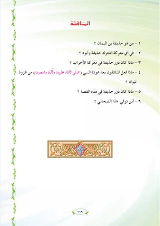 ١١٩
‫اﻟﻤﻨﺎﻗﺸﺔ‬
‫؟‬ ‫اﻟﻴﻤﺎن‬ ‫ﺑﻦ‬ ‫ﺣﺬﻳﻔﺔ‬ ‫ﻫﻮ‬ ‫ﻣﻦ‬ - ١
‫؟‬ ‫وأﺑﻮﻩ‬ ‫ﺣﺬﻳﻔﺔ‬ ‫اﺷﺘﺮك‬ ‫ﻣﻌﺮﻛﺔ‬ ‫أي‬ ‫ﻓﻲ‬ - ٢
‫؟‬ ‫اﻷﺣﺰاب‬ ‫ﻣﻌﺮﻛﺔ‬ ‫ﻓﻲ‬ ‫ﺣﺬﻳﻔﺔ‬ ‫دور‬ ‫ﻛﺎن‬ ‫ﻣﺎذا‬ - ٣
‫ﻏﺰوة‬ ‫ﻣﻦ‬ (¬Ñë°Uh ¬dBGh ¬«∏Y ˆG ⋲∏°U) ‫اﻟﻨﺒﻲ‬ ‫ﻋﻮدة‬ ‫ﺑﻌﺪ‬ ‫اﳌﻨﺎﻓﻘﻮن‬ ‫ﻓﻌﻞ‬ ‫ﻣﺎذا‬ - ٤
‫؟‬ ‫ﺗﺒﻮك‬
‫؟‬ ‫اﻟﻘﺼﺔ‬ ‫ﻫﺬﻩ‬ ‫ﻓﻲ‬ ‫ﺣﺬﻳﻔﺔ‬ ‫دور‬ ‫ﻛﺎن‬ ‫ﻣﺎذا‬ - ٥
‫؟‬ ‫اﻟﺼﺤﺎﺑﻲ‬ ‫ﻫﺬا‬ ‫ﺗﻮﻓﻲ‬ ‫أﻳﻦ‬ - ٦
 