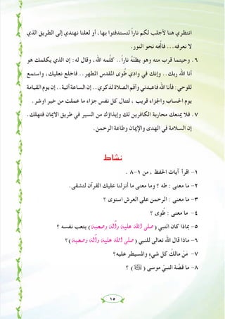 ١٥
‫اﻟﺬي‬ ‫اﻟﻄﺮﻳﻖ‬ ‫إﻟﻰ‬ ‫ﻧﻬﺘﺪي‬ ‫ﻟﻌﻠﻨﺎ‬ ‫أو‬ ،‫ﺑﻬﺎ‬ ‫ﻟﺘﺴﺘﺪﻓﺌﻮا‬ ً‫ا‬‫ﻧﺎر‬ ‫ﻟﻜﻢ‬ ‫ﻷﺟﻠﺐ‬ ‫ﻫﻨﺎ‬ ‫اﻧﺘﻈﺮي‬
.‫اﻟﻨﻮر‬ ‫ﻧﺤﻮ‬ ‫ﻪ‬ ‫ﱠ‬‫ﻓﺎﲡ‬ ...‫ﻧﻌﺮﻓﻪ‬ ‫ﻻ‬
‫ﻫﻮ‬ ‫ﻳﻜﻠﻤﻚ‬ ‫اﻟﺬي‬ ‫إن‬ :‫ﻟﻪ‬ ‫وﻗﺎل‬ ،‫اﷲ‬ ‫ﻤﻪ‬‫ﱠ‬‫ﻠ‬‫ﻛ‬ ..ً‫ا‬‫ﻧﺎر‬ ُ‫ﻪ‬ّ‫ﻨ‬‫ﻳﻈ‬ ‫وﻫﻮ‬ ‫ﻣﻨﻪ‬ ‫ﻗﺮب‬ ‫وﺣﻴﻨﻤﺎ‬ .٦
‫واﺳﺘﻤﻊ‬ ،‫ﻧﻌﻠﻴﻚ‬ ‫ﻓﺎﺧﻠﻊ‬ ..‫اﳌﻄﻬﺮ‬ ‫اﳌﻘﺪس‬ ‫ﻮى‬ُ‫ﻃ‬ ‫وادي‬ ‫ﻓﻲ‬ ‫وإﻧﻚ‬ ..‫رﺑﻚ‬ ‫اﷲ‬ ‫أﻧﺎ‬
‫اﻟﻘﻴﺎﻣﺔ‬‫ﻳﻮم‬‫إن‬..‫آﺗﻴﺔ‬‫اﻟﺴﺎﻋﺔ‬‫إن‬..‫ﻟﺬﻛﺮي‬‫اﻟﺼﻼة‬‫وأﻗﻢ‬‫ﻓﺎﻋﺒﺪﻧﻲ‬‫اﷲ‬‫ﻓﺄﻧﺎ‬:‫ﻟﻠﻮﺣﻲ‬
.‫اوﺷﺮ‬ ‫ﺧﻴﺮ‬ ‫ﻣﻦ‬ ‫ﻋﻤﻠﺖ‬ ‫ﻣﺎ‬ ‫ﺟﺰاء‬ ‫ﻧﻔﺲ‬ ‫ﻛﻞ‬ ‫ﻟﺘﻨﺎل‬ ، ‫ﻗﺮﻳﺐ‬ ‫واﳉﺰاء‬ ‫اﳊﺴﺎب‬ ‫ﻳﻮم‬
.‫ﻓﺘﻬﻠﻚ‬ ‫اﻻﳝﺎن‬ ‫ﻃﺮﻳﻖ‬ ‫ﻓﻲ‬ ‫اﻟﺴﻴﺮ‬ ‫ﻣﻦ‬ ‫وإﻳﺬاؤك‬ ‫ﻟﻚ‬ ‫اﻟﻜﺎﻓﺮﻳﻦ‬ ‫ﻣﺤﺎرﺑﺔ‬ ‫ﳝﻨﻌﻚ‬ ‫ﻓﻼ‬ .٧
.‫اﻟﺮﺣﻤﻦ‬ ‫وﻃﺎﻋﺔ‬ ‫واﻹﳝﺎن‬ ‫اﻟﻬﺪى‬ ‫ﻓﻲ‬ ‫اﻟﺴﻼﻣﺔ‬ ‫إن‬
‫ﻧﺸﺎط‬
. ٨-١ ‫ﻣﻦ‬ ، ‫اﳊﻔﻆ‬ ‫آﻳﺎت‬ ‫اﻗﺮأ‬ -١
.‫ﻟﺘﺸﻘﻰ‬ ‫اﻟﻘﺮآن‬ ‫ﻋﻠﻴﻚ‬ ‫أﻧﺰﻟﻨﺎ‬ ‫ﻣﺎ‬ ‫ﻣﻌﻨﻰ‬ ‫وﻣﺎ‬ ‫؟‬ ‫ﻃﻪ‬ : ‫ﻣﻌﻨﻰ‬ ‫ﻣﺎ‬ -٢
‫؟‬ ‫اﺳﺘﻮى‬ ‫اﻟﻌﺮش‬ ‫ﻋﻠﻰ‬ ‫اﻟﺮﺣﻤﻦ‬ : ‫ﻣﻌﻨﻰ‬ ‫ﻣﺎ‬ -٣
‫؟‬ ‫ﻮى‬ُ‫ﻃ‬ : ‫ﻣﻌﻨﻰ‬ ‫ﻣﺎ‬ -٤
‫؟‬ ‫ﻧﻔﺴﻪ‬ ‫ﻳﺘﻌﺐ‬ (¬Ñë°Uh ¬dBGh ¬«∏Y ˆG ⋲∏°U) ‫اﻟﻨﺒﻲ‬ ‫ﻛﺎن‬ ‫ﲟﺎذا‬ -٥
‫¬(؟‬Ñë°Uh ¬dBGh ¬«∏Y ˆG ⋲∏°U) ‫ﻟﻠﻨﺒﻲ‬ ‫ﺗﻌﺎﻟﻰ‬ ‫اﷲ‬ ‫ﻗﺎل‬ ‫ﻣﺎذا‬ -٦
‫ﻋﻠﻴﻪ؟‬ ‫واﳌﺴﻴﻄﺮ‬ ٍ‫ﺷﻲء‬ ‫ﻛﻞ‬ ُ‫ﻣﺎﻟﻚ‬ ْ‫ﻦ‬َ‫ﻣ‬ -٧
‫؟‬ (ã) ‫ﻣﻮﺳﻰ‬ ‫ﱢ‬‫اﻟﻨﺒﻲ‬ ‫ﺔ‬ ‫ﱠ‬‫ﻗﺼ‬ ‫ﻣﺎ‬ -٨
 