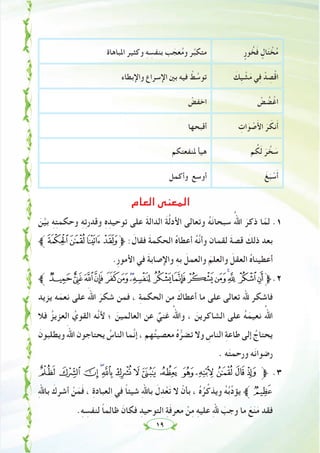 ١٩
ٍ‫ﻮر‬ ُ‫ﺨ‬َ‫ﻓ‬ ٍ‫ﺎل‬َ‫ﺘ‬ ْ‫ﺨ‬ُ‫ﻣ‬‫اﳌﺒﺎﻫﺎة‬ ‫وﻛﺜﻴﺮ‬ ِ‫ﻪ‬ ِ‫ﺑﻨﻔﺴ‬ ‫ﺐ‬ َ‫ﻌﺠ‬ُ‫ﻣ‬‫و‬ ‫ﺮ‬‫ﱢ‬‫ﺒ‬‫ﻣﺘﻜ‬
َ‫ِﻚ‬‫ﻴ‬ ْ‫ﺸ‬َ‫ﻣ‬ ‫ﻲ‬ِ‫ﻓ‬ ْ‫ﺪ‬ ِ‫ﺼ‬ْ‫ﻗ‬‫ا‬‫واﻹﺑﻄﺎء‬ ‫اﻹﺳﺮاع‬ ‫ﺑﲔ‬ ‫ﻓﻴﻪ‬ ْ‫ﻂ‬ ‫ﱠ‬‫ﺗﻮﺳ‬
ْ‫ﺾ‬ ُ‫ﻀ‬ْ‫اﻏ‬ْ‫اﺧﻔﺾ‬
ِ‫ات‬َ‫ﻮ‬ ْ‫ﺻ‬َ‫ﻷ‬‫ا‬ َ‫ﺮ‬ َ‫ﻧﻜ‬َ‫أ‬‫أﻗﺒﺤﻬﺎ‬
‫ﻢ‬ ُ‫ﻜ‬َ‫ﻟ‬ َ‫ﺮ‬ ‫ﱠ‬‫ﺨ‬ َ‫ﺳ‬‫ﳌﻨﻔﻌﺘﻜﻢ‬ ‫ﻫﻴﺄ‬
َ‫ﻎ‬َ‫ﺒ‬ ْ‫ﺳ‬َ‫أ‬‫وأﻛﻤﻞ‬ ‫أوﺳﻊ‬
‫اﻟﻌﺎم‬ ‫اﻟﻤﻌﻨﻰ‬
َ‫ﻦ‬‫ﱠ‬‫ﻴ‬‫ﺑ‬ ِ‫ﻪ‬ِ‫ﺘ‬‫وﺣﻜﻤ‬ ِ‫ﻪ‬ِ‫ﺗ‬‫وﻗﺪر‬ ِ‫ﻩ‬ِ‫ﺗﻮﺣﻴﺪ‬ ‫ﻋﻠﻰ‬ َ‫ﺔ‬‫اﻟﺪاﻟ‬ َ‫ﺔ‬‫ﱠ‬‫ﻟ‬‫اﻷد‬ ‫وﺗﻌﺎﻟﻰ‬ ُ‫ﻪ‬َ‫ﻧ‬‫ﺳﺒﺤﺎ‬ ُ‫اﷲ‬ َ‫ذﻛﺮ‬ ‫ﺎ‬ّ‫ﻟﻤ‬ .١
‫$ﱪ‬#"!‫ﱫ‬ : َ‫ﻓﻘﺎل‬ َ‫ﺔ‬‫اﻟﺤﻜﻤ‬ ُ‫ﻩ‬‫أﻋﻄﺎ‬ ُ‫ﻪ‬‫ﱠ‬‫ﻧ‬‫وأ‬ ‫ﻟﻘﻤﺎن‬ َ‫ﺔ‬‫ﻗﺼ‬ َ‫ذﻟﻚ‬ ‫ﺑﻌﺪ‬
.ِ‫ر‬‫اﻷﻣﻮ‬ ‫ﻓﻲ‬ َ‫ﺔ‬‫واﻹﺻﺎﺑ‬ ِ‫ﻪ‬‫ﺑ‬ َ‫واﻟﻌﻤﻞ‬ َ‫واﻟﻌﻠﻢ‬ َ‫اﻟﻌﻘﻞ‬ ُ‫ﻩ‬‫أﻋﻄﻴﻨﺎ‬
‫4ﱪ‬3210/.-,+*)('&%‫ﱫ‬.٢
‫ﻳﺰﻳﺪ‬ ‫ﻪ‬َ‫ﻧﻌﻤ‬ ‫ﻋﻠﻰ‬ َ‫اﷲ‬ َ‫ﺷﻜﺮ‬ ‫ﻓﻤﻦ‬ ، ِ‫ﺔ‬‫اﻟﺤﻜﻤ‬ ‫ﻣﻦ‬ َ‫أﻋﻄﺎك‬ ‫ﻣﺎ‬ ‫ﻋﻠﻰ‬ ‫ﺗﻌﺎﻟﻰ‬ ‫ﷲ‬ ‫ﻓﺎﺷﻜﺮ‬
‫ﻓﻼ‬ ُ‫اﻟﻌﺰﻳﺰ‬ ُ‫اﻟﻘﻮي‬ ‫ﱠﻪ‬‫ﻧ‬‫ﻷ‬ ‫؛‬ َ‫اﻟﻌﺎﻟﻤﻴﻦ‬ ‫ﻋﻦ‬ ٌ‫ﻏﻨﻲ‬ ُ‫واﷲ‬ ، َ‫اﻟﺸﺎﻛﺮﻳﻦ‬ ‫ﻋﻠﻰ‬ ُ‫ﻪ‬َ‫ﻧﻌﻴﻤ‬ ُ‫اﷲ‬
َ‫وﻳﻄﻠﺒﻮن‬ َ‫اﷲ‬ ‫ﻳﺤﺘﺎﺟﻮن‬ ُ‫اﻟﻨﺎس‬ ‫ﱠﻤﺎ‬‫ﻧ‬‫إ‬ ، ‫ﻬﻢ‬ُ‫ﺘ‬‫ﻣﻌﺼﻴ‬ ُ‫ﻩ‬‫ﱡ‬‫ﺗﻀﺮ‬ ‫وﻻ‬ ِ‫اﻟﻨﺎس‬ ِ‫ﺔ‬‫ﻃﺎﻋ‬ ‫إﻟﻰ‬ ُ‫ﻳﺤﺘﺎج‬
. ‫ﻪ‬َ‫ﺘ‬‫ورﺣﻤ‬ ‫ﻪ‬َ‫ﻧ‬‫رﺿﻮا‬
C B A @? > = < ; : 9 8 7 6 ‫ﱫ‬ .٣
ِ‫ﷲ‬‫ﺑﺎ‬ َ‫أﺷﺮك‬ ْ‫ﻦ‬َ‫ﻤ‬َ‫ﻓ‬ ، ِ‫ة‬‫اﻟﻌﺒﺎد‬ ‫ﻓﻲ‬ ً‫ﺎ‬‫ﺷﻴﺌ‬ ِ‫ﷲ‬‫ﺑﺎ‬ َ‫ل‬ِ‫ﺪ‬ْ‫ﻌ‬َ‫ﺗ‬ ‫ﻻ‬ ْ‫ﺑﺄن‬ ، ُ‫ﻩ‬ُ‫ﺮ‬‫ﱢ‬‫وﻳﺬﻛ‬ ُ‫ﻪ‬ُ‫ﺑ‬‫ﱢ‬‫د‬‫ﻳﺆ‬ ‫ﱪ‬D
.ِ‫ﻪ‬ ِ‫ﻟﻨﻔﺴ‬ ً‫ﺎ‬‫ﻇﺎﻟﻤ‬ َ‫ﻓﻜﺎن‬ ِ‫اﻟﺘﻮﺣﻴﺪ‬ ِ‫ﺔ‬َ‫ﻓ‬‫ﻣﻌﺮ‬ ْ‫ﻦ‬ِ‫ﻣ‬ ِ‫ﻪ‬‫ﻋﻠﻴ‬ ِ‫ﷲ‬ َ‫وﺟﺐ‬ ‫ﻣﺎ‬ َ‫ﻊ‬َ‫ﻨ‬َ‫ﻣ‬ ‫ﻓﻘﺪ‬
 