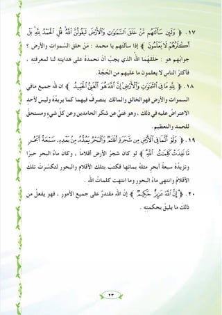 ٢٣
³ ²± ° ¯ ®¬ « ª © ¨ § ¦ ¥ ‫ﱫ‬ .١٧
‫؟‬ َ‫واﻷرض‬ ِ‫ﻤﻮات‬ ‫ﱠ‬‫اﻟﺴ‬ َ‫ﺧﻠﻖ‬ ْ‫ﻦ‬َ‫ﻣ‬ : ‫ﻣﺤﻤﺪ‬ ‫ﻳﺎ‬ ‫ﻬﻢ‬ُ‫ﺘ‬‫ﺳﺄﻟ‬ ‫إذا‬ ‫ﱪ‬¶µ´
، ِ‫ﻪ‬ِ‫ﺘ‬‫ﻟﻤﻌﺮﻓ‬ ‫ﻟﻨﺎ‬ ِِ‫ﻪ‬ِ‫ﺘ‬‫ﻫﺪاﻳ‬ ‫ﻋﻠﻰ‬ ُ‫ﻩ‬َ‫ﻧﺤﻤﺪ‬ ْ‫أن‬ ُ‫ﻳﺠﺐ‬ ‫اﻟﺬي‬ ُ‫اﷲ‬ ‫ﺎ‬َ‫ﻤ‬ُ‫َﻬ‬‫ﻘ‬َ‫ﻠ‬ َ‫ﺧ‬ : ‫ﻫﻮ‬ ‫ﻬﻢ‬ُ‫ﺑ‬‫ﺟﻮا‬
.ِ‫ﺔ‬ ‫ﱠ‬‫ﺠ‬ ُ‫اﻟﺤ‬ ‫ﻣﻦ‬ ‫ﻋﻠﻴﻬﻢ‬ ‫ﻣﺎ‬ ‫ﻳﻌﻠﻤﻮن‬ ‫ﻻ‬ ِ‫اﻟﻨﺎس‬ ُ‫ﻓﺄﻛﺜﺮ‬
‫ﻣﺎﻓﻲ‬ ‫ﺟﻤﻴﻊ‬ ِ‫ﷲ‬ ‫ان‬ ‫ﱪ‬ÃÂÁÀ ¿¾½¼»º¹‫ﱫ‬ .١٨
ٍ‫ﻷﺣﺪ‬ َ‫وﻟﻴﺲ‬ ُ‫ﻩ‬ُ‫ﻳﺮﻳﺪ‬ ‫ﻛﻤﺎ‬ ‫ﻓﻴﻬﻤﺎ‬ ُ‫ﻳﺘﺼﺮف‬ ‫واﻟﻤﺎﻟﻚ‬ ‫ﻓﻬﻮاﻟﺨﺎﻟﻖ‬ ‫واﻷرض‬ ‫اﻟﺴﻤﻮات‬
‫وﻣﺴﺘﺤﻖﱡ‬ ٍ‫ﺷﻲء‬ ‫ﱢ‬‫ﻛﻞ‬‫وﻋﻦ‬‫اﻟﺤﺎﻣﺪﻳﻦ‬‫ﺷﻜﺮ‬‫ﻋﻦ‬ ‫ﱞ‬‫ﻏﻨﻲ‬‫وﻫﻮ‬، َ‫ذﻟﻚ‬‫ﻓﻲ‬ ِ‫ﻪ‬‫ﻋﻠﻴ‬ ُ‫اﻻﻋﺘﺮاض‬
.ِ‫واﻟﺘﻌﻈﻴﻢ‬ ِ‫ﻟﻠﺤﻤﺪ‬
ÑÐÏÎÍÌËÊÉ ÈÇÆÅ‫ﱫ‬ .١٩
‫ا‬ً‫ﺣﺒﺮ‬ ِ‫اﻟﺒﺤﺮ‬ ُ‫ء‬‫ﻣﺎ‬ َ‫وﻛﺎن‬ ، ً‫ﺎ‬‫أﻗﻼﻣ‬ ِ‫اﻷرض‬ ُ‫ﺷﺠﺮ‬ َ‫ﻛﺎن‬ ‫ﻟﻮ‬ ‫ﱪ‬ÖÕ ÔÓÒ
َ‫ﺗﻠﻚ‬ ْ‫ت‬َ‫ﺮ‬ ‫ﱠ‬‫ﻟﺘﻜﺴ‬ ِ‫ر‬‫واﻟﺒﺤﻮ‬ ِ‫م‬‫اﻷﻗﻼ‬ َ‫ﺑﺘﻠﻚ‬ َ‫ﻓﻜﺘﺐ‬ ‫ﻬﺎ‬ِ‫ﺋ‬‫ﺑﻤﺎ‬ ُ‫ﻪ‬‫ﻣﺜﻠ‬ ٍ‫أﺑﺤﺮ‬ ُ‫ﺔ‬‫ﺳﺒﻌ‬ ُ‫ﻩ‬ُ‫وﺗﺰﻳﺪ‬
. ِ‫ﷲ‬‫ا‬ ُ‫ﻛﻠﻤﺎت‬ ‫اﻧﺘﻬﺖ‬ ‫وﻣﺎ‬ ِ‫ر‬‫اﻟﺒﺤﻮ‬ ُ‫ء‬‫ﻣﺎ‬ ‫واﻧﺘﻬﻰ‬ ُ‫م‬‫اﻷﻗﻼ‬
‫ﻣﻦ‬ ُ‫ﻳﻔﻌﻞ‬ ‫ﻓﻬﻮ‬ ، ِ‫ر‬‫اﻷﻣﻮ‬ ِ‫ﺟﻤﻴﻊ‬ ‫ﻋﻠﻰ‬ ٌ‫ر‬‫ﻣﻘﺘﺪ‬ َ‫اﷲ‬ ‫ﱠ‬‫إن‬ ‫ﱪ‬Ú ÙØ×Ö‫ﱫ‬ .٢٠
. ِ‫ﻪ‬ِ‫ﺘ‬‫ﺑﺤﻜﻤ‬ ُ‫ﻳﻠﻴﻖ‬ ‫ﻣﺎ‬ َ‫ذﻟﻚ‬
 