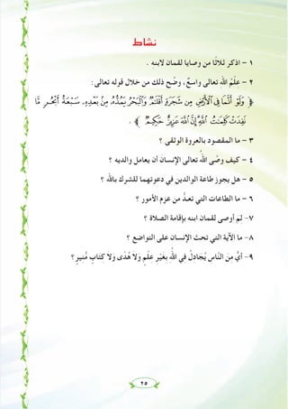٢٥
‫ﻧﺸﺎط‬
. ِ‫ﻪ‬‫ﻻﺑﻨ‬ ‫ﻟﻘﻤﺎن‬ ‫وﺻﺎﻳﺎ‬ ‫ﻣﻦ‬ ‫ًﺎ‬‫ﺛ‬‫ﺛﻼ‬ ‫اذﻛﺮ‬ – ١
:‫ﺗﻌﺎﻟﻰ‬ ‫ﻗﻮﻟﻪ‬ ‫ﺧﻼل‬ ‫ﻣﻦ‬ ‫ذﻟﻚ‬ ‫ﺢ‬ ‫ﱢ‬‫وﺿ‬ ،ٌ‫واﺳﻊ‬ ‫ﺗﻌﺎﻟﻰ‬ ِ‫ﷲ‬‫ا‬ ُ‫ﻢ‬ْ‫ﻠ‬ِ‫ﻋ‬ – ٢
Ò ÑÐÏÎÍÌËÊÉ ÈÇÆÅ‫ﱫ‬
. ‫ﱪ‬ ÚÙØ×ÖÕ ÔÓ
‫؟‬ ‫اﻟﻮﺛﻘﻰ‬ ‫ﺑﺎﻟﻌﺮوة‬ ‫اﻟﻤﻘﺼﻮد‬ ‫ﻣﺎ‬ – ٣
‫؟‬ ‫واﻟﺪﻳﻪ‬ ‫ﻳﻌﺎﻣﻞ‬ ‫أن‬ َ‫اﻹﻧﺴﺎن‬ ‫ﺗﻌﺎﻟﻰ‬ ُ‫اﷲ‬ ‫ﻰ‬ ‫ﱠ‬‫وﺻ‬ ‫ﻛﻴﻒ‬ – ٤
‫؟‬ ‫ﺑﺎﷲ‬ ‫ﻟﻠﺸﺮك‬ ‫دﻋﻮﺗﻬﻤﺎ‬ ‫ﻓﻲ‬ ‫اﻟﻮاﻟﺪﻳﻦ‬ ‫ﻃﺎﻋﺔ‬ ‫ﻳﺠﻮز‬ ‫ﻫﻞ‬ – ٥
‫؟‬ ‫اﻷﻣﻮر‬ ‫ﻋﺰم‬ ‫ﻣﻦ‬ ‫ﺗﻌـﺪﱡ‬ ‫اﻟﺘﻲ‬ ‫اﻟﻄﺎﻋﺎت‬ ‫ﻣﺎ‬ – ٦
‫؟‬ ‫اﻟﺼﻼة‬ ‫ﺑﺈﻗﺎﻣﺔ‬ ‫اﺑﻨﻪ‬ ‫ﻟﻘﻤﺎن‬ ‫أوﺻﻰ‬ َ‫ﻢ‬ِ‫ﻟ‬ -٧
‫؟‬ ‫اﻟﺘﻮاﺿﻊ‬ ‫ﻋﻠﻰ‬ ‫اﻹﻧﺴﺎن‬ ‫ﺗﺤﺚ‬ ‫اﻟﺘﻲ‬ ‫اﻵﻳﺔ‬ ‫ﻣﺎ‬ -٨
‫؟‬ ٍ‫ﻴﺮ‬ِ‫ﻨ‬‫ﱡ‬‫ﻣ‬ ٍ‫ﺎب‬َ‫ﺘ‬ِ‫ﻛ‬ َ‫ﻻ‬َ‫و‬ ‫ى‬ ً‫ﺪ‬ُ‫ﻫ‬ َ‫ﻻ‬َ‫و‬ ٍ‫ﻢ‬ْ‫ﻠ‬ِ‫ﻋ‬ ِ‫ﺮ‬ْ‫ﻴ‬َ‫ﻐ‬ِ‫ﺑ‬ ِ ‫ﱠ‬‫اﷲ‬ ‫ﻲ‬ِ‫ﻓ‬ ُ‫ل‬ِ‫د‬‫ﺎ‬ َ‫ﺠ‬ُ‫ﻳ‬ ِ‫ﺎس‬‫ﱠ‬‫ﻨ‬‫اﻟ‬ َ‫ﻦ‬ِ‫ﻣ‬ ‫ﱞ‬‫أي‬ -٩
 