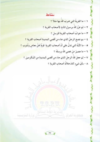 ٣٢
‫ﻧﺸﺎط‬
‫؟‬ ً‫ﻼ‬‫ﻣﺜ‬ ‫ﺑﻬﺎ‬ ُ‫اﷲ‬ َ‫ﺿﺮب‬ ‫اﻟﺘﻲ‬ ُ‫ﺔ‬‫اﻟﻘﺮﻳ‬ ‫ﻣﺎ‬ – ١
‫؟‬ ِ‫ﺔ‬‫اﻟﻘﺮﻳ‬ ِ‫ﻷﺻﺤﺎب‬ ٍ‫ﺛﺎﻟﺚ‬ ٍ‫ﺑﺮﺳﻮل‬ ُ‫اﷲ‬ َ‫ز‬‫ﱠ‬‫ﻋﺰ‬ َ‫ﻢ‬ِ‫ﻟ‬ – ٢
‫؟‬ ِ‫ﻟﻠﺮﺳﻞ‬ ِ‫ﺔ‬‫اﻟﻘﺮﻳ‬ ِ‫أﺻﺤﺎب‬ ُ‫ﺟﻮاب‬ ‫ﻣﺎ‬ – ٣
‫؟‬ ِ‫ﺔ‬‫اﻟﻘﺮﻳ‬ َ‫أﺻﺤﺎب‬ ِ‫ﺔ‬‫اﻟﻤﺪﻳﻨ‬ ‫أﻗﺼﻰ‬ ‫ﻣﻦ‬ ‫ﺟﺎء‬ ‫اﻟﺬي‬ ُ‫اﻟﺮﺟﻞ‬ َ‫ﻧﺼﺢ‬ َ‫ﺑﻢ‬ – ٤
‫؟‬ ‫ﻧﻮب‬ُ‫ذ‬‫و‬ ٍ‫ﻣﻌﺎص‬ ُ‫أﻫﻞ‬ ٌ‫م‬‫ﻗﻮ‬ ِ‫ﺔ‬‫اﻟﻘﺮﻳ‬ َ‫أﺻﺤﺎب‬ ‫ﱠ‬‫أن‬ ‫ﻋﻠﻰ‬ ‫ﱡ‬‫ﺗﺪل‬ ‫اﻟﺘﻲ‬ ُ‫ﺔ‬‫اﻵﻳ‬ ‫ﻣﺎ‬ - ٥
‫؟‬ ُ‫ﻪ‬َ‫ﻠ‬‫ورﺳ‬ ََ‫اﷲ‬ ‫ﻋﺼﻰ‬ ْ‫ﻦ‬َ‫ﻣ‬ ُ‫ﻣﺼﻴﺮ‬ ‫ﻣﺎ‬ – ٦
‫؟‬ َ‫ﻜﺮﻣﻴﻦ‬ُ‫اﻟﻤ‬ ‫ﻣﻦ‬ ِ‫ﺔ‬‫اﻟﻤﺪﻳﻨ‬ ‫أﻗﺼﻰ‬ ‫ﻣﻦ‬ َ‫ء‬‫ﺟﺎ‬ ‫اﻟﺬي‬ َ‫اﻟﺮﺟﻞ‬ ُ‫اﷲ‬ َ‫ﺟﻌﻞ‬ َ‫ﻢ‬ِ‫ﻟ‬ – ٧
‫؟‬ ِ‫ﺔ‬‫اﻟﻘﺮﻳ‬ ِ‫أﺻﺤﺎب‬ ُ‫ﻫﻼك‬ َ‫ﻛﺎن‬ ٍ‫ﺷﻲء‬ ‫ﱢ‬‫ﺑﺄي‬ - ٨
 