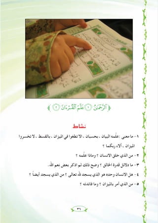 ٣٦
‫ﱪ‬KJIHG‫ﱫ‬
‫ﻧﺸﺎط‬
‫ﺗﺨﺴﺮوا‬ ‫ﻻ‬ ، ‫ﺑﺎﻟﻘﺴﻂ‬ ، ‫اﳌﻴﺰان‬ ‫ﻓﻲ‬ ‫ﺗﻄﻐﻮا‬ ‫اﻻ‬ ، ‫ﺑﺤﺴﺒﺎن‬ ، ‫اﻟﺒﻴﺎن‬ ‫ﻤﻪ‬‫ﱠ‬‫ﻠ‬‫:ﻋ‬ ‫ﻣﻌﻨﻰ‬ ‫ﻣﺎ‬ -١
‫؟‬ ‫رﺑﻜﻤﺎ‬ ‫آﻻء‬ ، ‫اﳌﻴﺰان‬
‫؟‬ ‫ﻤﻪ‬‫ﱠ‬‫ﻠ‬‫ﻋ‬ ‫وﻣﺎذا‬ ‫؟‬ ‫اﻻﻧﺴﺎن‬ ‫ﺧﻠﻖ‬ ‫اﻟﺬي‬ ‫ﻣﻦ‬ -٢
.‫اﷲ‬ ‫ﻌﻢ‬ِ‫ﻧ‬ ‫ﺑﻌﺾ‬ ‫اذﻛﺮ‬ ‫ﺛﻢ‬ ‫ذﻟﻚ‬ ‫وﺿﺢ‬ ‫؟‬ ‫اﳋﺎﻟﻖ‬ ‫ﻗﺪرة‬ ‫دﻻﺋﻞ‬ ‫ﻣﺎ‬ -٣
‫؟‬ ً‫ﺎ‬‫أﻳﻀ‬ ‫ﻳﺴﺠﺪ‬ ‫اﻟﺬي‬ ‫ﻣﻦ‬ ‫؟‬ ‫ﺗﻌﺎﻟﻰ‬ ‫ﷲ‬ ‫ﻳﺴﺠﺪ‬ ‫اﻟﺬي‬ ‫ﻫﻮ‬ ‫وﺣﺪﻩ‬ ‫اﻻﻧﺴﺎن‬ ‫ﻫﻞ‬ -٤
‫؟‬ ‫ﻓﺎﺋﺪﺗﻪ‬ ‫وﻣﺎ‬ ‫؟‬ ‫ﺑﺎﳌﻴﺰان‬ ‫أﻣﺮ‬ ‫اﻟﺬي‬ ‫ﻣﻦ‬ -٥
 