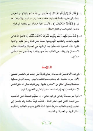 ٤٠
‫اﻟﺘﻌﺮض‬ ‫ﻣﻦ‬ (ã) ‫ﺻﺎﻟﺢ‬ ‫اﷲ‬ ‫ﻧﺒﻲ‬ ‫ﻢ‬ُ‫ﻫ‬َ‫ر‬‫ﱠ‬‫ﺣﺬ‬ ‫ﱪ‬WV UTSR‫ﱫ‬ .٤
‫ﻮﻫﺎ‬ُ‫ﺗﺰاﺣﻤ‬‫وﻻ‬، ِ‫ء‬‫اﻟﻤﺎ‬‫ﻣﻦ‬‫ﺗﺸﺮب‬‫ﻓﺪﻋﻮﻫﺎ‬‫ﺗﺬﺑﺤﻮﻫﺎ‬‫ﻓﻼ‬ِ‫ﷲ‬‫ا‬ َ‫ﺔ‬‫ﻧﺎﻗ‬‫اﺣﺬروا‬‫أي‬،‫ﻟﻠﻨﺎﻗﺔ‬
‫و‬ ِ‫ﻪ‬ِ‫ﻟ‬‫ﻗﻮ‬ ‫إﻟﻰ‬ ‫ﻳﻠﺘﻔﺘﻮا‬ ‫وﻟﻢ‬ ‫ﺎ‬ ً‫ﺻﺎﻟﺤ‬ ُ‫م‬‫اﻟﻘﻮ‬ َ‫ب‬‫ﱠ‬‫ﻓﻜﺬ‬ ، ‫[ﱪ‬Z‫ﱫ‬ ِ‫ﻪ‬‫ﻓﻴ‬
. َ‫ﺔ‬‫اﻟﻨﺎﻗ‬ ‫ﻓﻘﺘﻠﻮا‬ ِ‫ﺑﺎﻟﻌﺬاب‬ ‫ﺎﻫﻢ‬‫ﱠ‬‫ﻳ‬‫إ‬ ِ‫ﻩ‬ِ‫ﺗﺤﺬﻳﺮ‬
‫ﺗﻌﺎﻟﻰ‬ ‫اﷲ‬ َ‫ﻓﺄﻃﺒﻖ‬ ‫ﱪ‬dcb `_^]‫ﱫ‬ .٥
‫وﻛﺎﻧﻮا‬ ، ِ‫ﻪ‬‫ﻋﻠﻴ‬ ‫ﱡﻮا‬‫ﺜ‬‫وﺣ‬ ‫اﻟﻨﺎﻗﺔ‬ ‫ﺑﻘﺘﻞ‬ ‫ﺎ‬ً‫ﺟﻤﻴﻌ‬ ‫رﺿﻮا‬ ‫ﱠﻬﻢ‬‫ﻧ‬‫ﻷ‬ ‫ﻬﻢ‬ َ‫وأﻫﻠﻜ‬ ِ‫ﺑﺎﻟﻌﺬاب‬ ‫ﻋﻠﻴﻬﻢ‬
َ‫ﻋﺬاب‬ ِ‫واﻟﻄﻐﻴﺎن‬ ِ‫اﻟﻌﺼﻴﺎن‬ ‫ﻣﻦ‬ ُ‫ﻩ‬‫ارﺗﻜﺒﻮ‬ ‫ﺑﻤﺎ‬ ‫ﻮا‬ّ‫ﻘ‬‫ﻓﺎﺳﺘﺤ‬ ‫اﻟﻤﻌﺠﺰة‬ َ‫ﺗﻠﻚ‬ ‫ﻃﻠﺒﻮا‬
‫ﻓﻲ‬ ً‫ﺔ‬‫ﺗﺒﻌ‬ ٍ‫أﺣﺪ‬ ‫ﻣﻦ‬ ُ‫ﻳﺨﺎف‬ ‫ﻻ‬ ُ‫واﷲ‬ ‫ﻣﻨﻬﻢ‬ ٌ‫أﺣﺪ‬ ‫اﻟﻌﺬاب‬ ‫ﻣﻦ‬ ْ‫ﻳﻔﻠﺖ‬ ‫وﻟﻢ‬ ِ‫اﻻﺳﺘﺌﺼﺎل‬
.‫ﻢ‬ِ‫ﻬ‬ِ‫إﻫﻼﻛ‬
‫اﻟﺨﻼﺻﺔ‬
‫ﻓﺘﺼﺒﺢ‬‫اﻟﺸﻤﺲ‬‫ﺿﻮء‬‫ﺣﺠﺐ‬‫ﻋﻠﻰ‬ ُ‫ﻪ‬َ‫ﺗ‬‫ﻗﺪر‬‫وﺗﻌﺎﻟﻰ‬‫ﺳﺒﺤﺎﻧﻪ‬‫اﷲ‬ ُ‫ﻦ‬ّ‫ﻴ‬‫ﻳﺒ‬‫اﻵﻳﺎت‬‫ﻫﺬﻩ‬‫ﻓﻲ‬.١
‫ﻬﺎ‬ِ‫ﻠ‬‫ﺑﺠﻌ‬ ِ‫اﻷرض‬ ِ‫وﺑﺴﻂ‬ ،‫ﺑﺎﻟﻨﻬﺎر‬ ‫اﻟﻈﻠﻤﺔ‬ ‫ﻫﺬﻩ‬ ‫ﻳﻜﺸﻒ‬ ‫ﺛﻢ‬ ، ‫ﻣﻈﻠﻤﺔ‬ ‫ﺳﻮداء‬ ‫اﻵﻓﺎق‬
‫اﻟﻨﻔﺲ‬ ‫ﺧﻠﻖ‬ ‫أﻧﻪ‬ ‫ﺗﻌﺎﻟﻰ‬ ِ‫ﻪ‬‫ﻗﺪرﺗ‬ ‫وﻣﻦ‬ ، ‫ﻋﻠﻴﻬﺎ‬ ‫اﻻﺳﺘﻘﺮار‬ ‫ﻣﻦ‬ ‫اﻟﺨﻠﻖ‬ ‫ﻟﻴﺘﻤﻜﻦ‬ ‫ﻣﺴﻄﺤﺔ‬
. ‫واﻟﺘﻘﻮى‬ ِ‫ر‬‫اﻟﻔﺠﻮ‬ َ‫ﻃﺮﻳﻖ‬ ‫ﻬﺎ‬َ‫ﻓ‬‫ﱠ‬‫ﻓﻌﺮ‬ ، ‫أﻋﻀﺎءﻫﺎ‬ ‫ى‬‫ﱠ‬‫وﺳﻮ‬ ‫ﻟﻬﺎ‬‫ﻓﻌﺪﱠ‬ ‫اﻹﻧﺴﺎﻧﻴﺔ‬
ِ‫اﻟﺘﻜﺬﻳﺐ‬ ‫ﻋﻠﻰ‬ ُ‫اﻟﻄﻐﻴﺎن‬ ‫ﻢ‬ُ‫ﻬ‬َ‫ﻠ‬‫ﺣﻤ‬ ‫إذ‬ ، ‫ﺻﺎﻟﺢ‬ ِ‫م‬‫ﻗﻮ‬ ‫ﻋﻦ‬ ‫وﺗﻌﺎﻟﻰ‬ ُ‫ﻪ‬َ‫ﻧ‬‫ﺳﺒﺤﺎ‬ َ‫أﺧﺒﺮ‬ ‫ﱠ‬‫ﻢ‬ُ‫ﺛ‬ .٢
‫إﻟﻰ‬ ‫ﻳﻠﺘﻔﺘﻮا‬ ‫وﻟﻢ‬ ‫ﺎ‬ ً‫ﺻﺎﻟﺤ‬ ُ‫ﻪ‬ُ‫ﻣ‬‫ﻗﻮ‬ َ‫ب‬‫ﱠ‬‫ﻓﻜﺬ‬ ، ‫اﻟﻨﺎﻗﺔ‬ ِ‫ﻟﻌﻘﺮ‬ َ‫د‬‫ﺛﻤﻮ‬ ‫أﺷﻘﻰ‬ َ‫اﻧﺒﻌﺚ‬ َ‫ﺣﻴﻦ‬
‫ﻬﻢ‬ َ‫وأﻫﻠﻜ‬ ِ‫ﺑﺎﻟﻌﺬاب‬ ‫ﻋﻠﻴﻬﻢ‬ َ‫ﻓﺄﻃﺒﻖ‬ َ‫ﺔ‬‫اﻟﻨﺎﻗ‬ ‫ﻓﻘﺘﻠﻮا‬ ‫ﻫﺎ‬ِ‫ﺑﻌﻘﺮ‬ ِ‫ﺑﺎﻟﻌﺬاب‬ ‫ﺎﻫﻢ‬‫ﱠ‬‫ﻳ‬‫إ‬ ِ‫ﻩ‬ِ‫ﺗﺤﺬﻳﺮ‬
.ِ‫اﻟﻄﻐﻴﺎن‬ ‫و‬ ِ‫اﻟﻌﺼﻴﺎن‬ ‫ﻣﻦ‬ ُ‫ﻩ‬‫ارﺗﻜﺒﻮ‬ ‫ﺑﻤﺎ‬
 