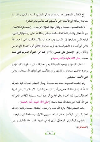 ٥٠
‫رﺑﻨﺎ‬ ‫ﻳﻨﻘﻞ‬ ‫ﻛﻴﻒ‬ ،‫أﺳﺘﺎذ‬ :‫اﻟﻤﻌﻠﻢ‬ ‫وﺳﺄل‬ ،‫ﻳﺪﻩ‬ ‫ﺣﺴﻴﻦ‬ ‫اﻟﻤﺠﺘﻬﺪ‬ ‫اﻟﻄﺎﻟﺐ‬ ‫رﻓﻊ‬
‫اﻟﺒﺸﺮ؟‬ ‫ﻧﺤﻦ‬ ‫ﻧﺘﻜﻠﻢ‬ ‫ﻛﻤﺎ‬ ‫ﻳﻜﻠﻤﻬﻢ‬ ‫ﻫﻞ‬ ‫اﻷﻧﺒﻴﺎء؟‬ ‫إﻟﻰ‬ ‫رﺳﺎﻟﺘﻪ‬ ‫ﺳﺒﺤﺎﻧﻪ‬
‫اﻻﺗﺼﺎل‬ ‫ﻃﺮق‬ ‫إﺣﺪى‬ ... ‫اﻟﻮﺟﻴﻪ‬ ‫اﻟﺴﺆال‬ ‫ﺑﻬﺬا‬ ‫وﻟﺪي‬ ‫ﻳﺎ‬ ‫أﺣﺴﻨﺖ‬ :‫اﻟﻤﻌﻠﻢ‬ ‫ﻓﺄﺟﺎﺑﻪ‬
،‫اﻟﻨﺒﻲ‬ ‫إﻟﻰ‬ ‫وﻳﺒﻠﻐﻬﺎ‬ ‫ﺗﻌﺎﻟﻰ‬ ‫اﷲ‬ ‫رﺳﺎﻟﺔ‬ ‫ﻳﻨﻘﻞ‬ ‫ﻓﺎﻟﻤﻠﻚ‬ ،‫اﻟﻤﻼﺋﻜﺔ‬ ‫واﻟﺒﺸﺮ‬ ‫ﺗﻌﺎﻟﻰ‬ ‫اﷲ‬ ‫ﺑﻴﻦ‬
‫اﷲ‬ ‫أوﺣﺎﻫﺎ‬ ‫اﻟﺘﻲ‬ ‫اﻟﻜﺘﺐ‬ ‫اﻟﺮﺳﺎﻻت‬ ‫ﻫﺬﻩ‬ ‫وﻣﻦ‬ ،‫اﻟﻨﺎس‬ ‫إﻟﻰ‬ ‫ﺑﺘﺒﻠﻴﻐﻬﺎ‬ ‫اﻟﻨﺒﻲ‬ ‫ﻓﻴﻘﻮم‬
‫ﻣﻮﺳﻰ‬ ‫ﻋﻠﻰ‬ ‫اﻟﺘﻮراة‬ ‫أﻧﺰل‬ ‫وﺗﻌﺎﻟﻰ‬ ‫ﺳﺒﺤﺎﻧﻪ‬ ‫ﻓﺮﺑﻨﺎ‬ ،(‫اﻟﺴﻼم‬ ‫)ﻋﻠﻴﻬﻢ‬ ‫أﻧﺒﻴﺎﺋﻪ‬ ‫إﻟﻰ‬ ‫ﺗﻌﺎﻟﻰ‬
‫ﻧﺒﻴﻨﺎ‬ ‫ﻋﻠﻰ‬ ‫اﻟﻜﺮﻳﻢ‬ ‫اﻟﻘﺮآن‬ ‫اﻧﺰل‬ ‫(،ﻛﻤﺎ‬ã) ‫ﻋﻴﺴﻰ‬ ‫ﻋﻠﻰ‬ ‫اﻹﻧﺠﻴﻞ‬ ‫وأﻧﺰل‬ (ã)
.(¬Ñë°Uh ¬dBGh ¬«∏Y ˆG ⋲∏°U) ‫ﻣﺤﻤﺪ‬
‫ﻧﺆﻣﻦ‬ ‫ﻛﻤﺎ‬ ،‫ﻣﻨﻈﻮرة‬ ‫ﻏﻴﺮ‬ ‫ﻣﺨﻠﻮﻗﺎت‬ ‫وﻫﻢ‬ ‫اﻟﻤﻼﺋﻜﺔ‬ ‫ﺑﻮﺟﻮد‬ ‫ﻧﺆﻣﻦ‬ ‫أن‬ ‫ﻋﻠﻴﻨﺎ‬ ‫ﻟﺬا‬
‫وﺗﻌﺎﻟﻰ‬ ‫ﺳﺒﺤﺎﻧﻪ‬ ‫اﷲ‬ ‫أﻧﺰﻟﻬﺎ‬ ‫اﻟﺘﻲ‬ ‫ﺑﺎﻟﻜﺘﺐ‬ ‫ﻧﺆﻣﻦ‬ ‫وﻛﺬﻟﻚ‬ ،‫ﺳﺒﺤﺎﻧﻪ‬ ‫ﺧﺎﻟﻘﻬﻢ‬ ‫ﺑﻮﺟﻮد‬
. ‫اﻟﺴﺎﺑﻘﻴﻦ‬ ‫اﻷﻧﺒﻴﺎء‬ ‫ﻋﻠﻰ‬
‫ﻧﻌﺮف‬ ‫ﻛﻴﻒ‬ ،‫أﺳﺘﺎذ‬ :‫اﻟﻤﻌﻠﻢ‬ ‫وﺳﺄل‬ ،ً‫ﺎ‬‫ﻣﺴﺘﺄذﻧ‬ ‫ﻳﺪﻩ‬ ‫أﺣﻤﺪ‬ ‫اﻟﻤﺠﺘﻬﺪ‬ ‫اﻟﺘﻠﻤﻴﺬ‬ ‫رﻓﻊ‬
‫اﻟﻨﺒﻮة‬ ‫ﻳﺪﻋﻲ‬ ‫أن‬ ‫ﻳﻤﻜﻦ‬ ‫أﻻ‬ ‫اﻟﻨﺎس؟‬ ‫ﻣﻦ‬ ‫ﻏﻴﺮﻩ‬ ‫دون‬ ً‫ﺎ‬‫ﻧﺒﻴ‬ ‫اﻟﺸﺨﺺ‬ ‫ﻫﺬا‬ ‫أرﺳﻞ‬ ‫ﻗﺪ‬ ‫اﷲ‬ ‫أن‬
‫ّﻪ‬‫ﻧ‬‫أ‬ ‫ﻋﻰ‬ّ‫د‬‫ا‬ ‫اﻟﻜﺬاب‬ ‫ﻣﺴﻴﻠﻤﺔ‬ ‫اﺳﻤﻪ‬ ً‫ﻼ‬‫رﺟ‬ ‫أن‬ ‫اﻟﺘﺎرﻳﺦ‬ ‫ﻣﻌﻠﻢ‬ ‫أﺧﺒﺮﻧﺎ‬ ‫ﻟﻘﺪ‬ ‫اﻟﻜﺬاﺑﻴﻦ؟‬ ‫أﺣﺪ‬
.(¬Ñë°Uh ¬dBGh ¬«∏Y ˆG ⋲∏°U) ‫ﻣﺤﻤﺪا‬ ‫ﻧﺒﻴﻨﺎ‬ ‫اﷲ‬ ‫ﺑﻌﺚ‬ ‫ﺣﻴﻦ‬ ‫ﻛﺬﺑﺎ‬ ‫اﷲ‬ ‫ﻧﺒﻲ‬
‫اﷲ‬ ‫إن‬ ،‫وذﻛﻴﺔ‬ ‫ﺟﻤﻴﻠﺔ‬ ‫أﺳﺌﻠﺘﻚ‬ ،‫وﻟﺪي‬ ‫ﻳﺎ‬ ‫ﻓﻴﻚ‬ ‫اﷲ‬ ‫ﺑﺎرك‬ :ً‫ﻼ‬‫ﻗﺎﺋ‬ ‫اﻟﻤﻌﻠﻢ‬ ‫أﺟﺎب‬
.‫ﻓﻴﻄﻴﻌﻮﻩ‬ ‫اﻟﻨﺎس‬ ‫ﻟﻴﺼﺪﻗﻪ‬ :‫اﻷول‬ :‫ﻟﺴﺒﺒﻴﻦ‬ ،‫ﻧﺒﻮﺗﻪ‬ ‫ﺻﺪق‬ ‫ﻋﻠﻰ‬ ً‫ﻼ‬‫دﻟﻴ‬ ‫ﻧﺒﻲ‬ ‫ﻛﻞ‬ ‫أﻋﻄﻰ‬
‫ﻳﺴﻤﻰ‬ ‫اﻟﺪﻟﻴﻞ‬ ‫ﻫﺬا‬ ‫ﻛﺬﺑﺎ‬ ‫اﻟﻨﺒﻮة‬ ‫ﺪﻋﻲ‬ّ‫ﻳ‬ ‫اﻟﺬي‬ ‫اﻟﻤﺤﺘﺎل‬ ‫ﻟﻴﻨﻜﺸﻒ‬ :‫واﻟﺜﺎﻧﻲ‬
.(‫)اﻟﻤﻌﺠﺰة‬
 