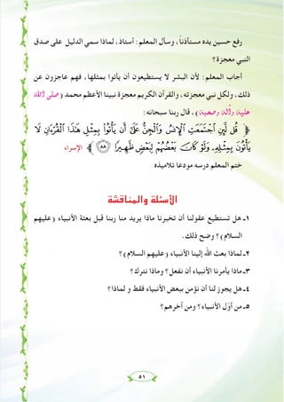 ٥١
‫ﺻﺪق‬ ‫ﻋﻠﻰ‬ ‫اﻟﺪﻟﻴﻞ‬ ‫ﺳﻤﻲ‬ ‫ﻟﻤﺎذا‬ ،‫أﺳﺘﺎذ‬ :‫اﻟﻤﻌﻠﻢ‬ ‫وﺳﺄل‬ ،ً‫ﺎ‬‫ﻣﺴﺘﺄذﻧ‬ ‫ﻳﺪﻩ‬ ‫ﺣﺴﻴﻦ‬ ‫رﻓﻊ‬
‫ﻣﻌﺠﺰة؟‬ ‫اﻟﻨﺒﻲ‬
‫ﻋﻦ‬ ‫ﻋﺎﺟﺰون‬ ‫ﻓﻬﻢ‬ ،‫ﺑﻤﺜﻠﻬﺎ‬ ‫ﻳﺄﺗﻮا‬ ‫أن‬ ‫ﻳﺴﺘﻄﻴﻌﻮن‬ ‫ﻻ‬ ‫اﻟﺒﺸﺮ‬ ‫ﻷن‬ :‫اﻟﻤﻌﻠﻢ‬ ‫أﺟﺎب‬
ˆG ⋲∏°U) ‫ﻣﺤﻤﺪ‬ ‫اﻷﻋﻈﻢ‬ ‫ﻧﺒﻴﻨﺎ‬ ‫ﻣﻌﺠﺰة‬ ‫اﻟﻜﺮﻳﻢ‬ ‫واﻟﻘﺮآن‬ ،‫ﻣﻌﺠﺰﺗﻪ‬ ‫ﻧﺒﻲ‬ ‫وﻟﻜﻞ‬ ،‫ذﻟﻚ‬
:‫ﺳﺒﺤﺎﻧﻪ‬ ‫رﺑﻨﺎ‬ ‫ﻗﺎل‬ ،(¬Ñë°Uh ¬dBGh ¬«∏Y
7 6543210/.- ,‫ﱫ‬
‫اﻹﺳﺮاء‬ ‫ﱪ‬?>=< ;:98
‫ﺗﻼﻣﻴﺬﻩ‬ ‫ﻣﻮدﻋﺎ‬ ‫درﺳﻪ‬ ‫اﻟﻤﻌﻠﻢ‬ ‫ﺧﺘﻢ‬
‫واﻟﻤﻨﺎﻗﺸﺔ‬ ‫اﻷﺳﺌﻠﺔ‬
‫)ﻋﻠﻴﻬﻢ‬ ‫اﻷﻧﺒﻴﺎء‬ ‫ﺑﻌﺜﺔ‬ ‫ﻗﺒﻞ‬ ‫رﺑﻨﺎ‬ ‫ﻣﻨﺎ‬ ‫ﻳﺮﻳﺪ‬ ‫ﻣﺎذا‬ ‫ﺗﺨﺒﺮﻧﺎ‬ ‫أن‬ ‫ﻋﻘﻮﻟﻨﺎ‬ ‫ﺗﺴﺘﻄﻴﻊ‬ ‫ﻫﻞ‬ ‫١ـ‬
.‫ذﻟﻚ‬ ‫وﺿﺢ‬ ‫اﻟﺴﻼم(؟‬
‫اﻟﺴﻼم(؟‬ ‫)ﻋﻠﻴﻬﻢ‬ ‫اﻷﻧﺒﻴﺎء‬ ‫إﻟﻴﻨﺎ‬ ‫اﷲ‬ ‫ﺑﻌﺚ‬ ‫ﻟﻤﺎذا‬ ‫٢ـ‬
‫ﻧﺘﺮك؟‬ ‫وﻣﺎذا‬ ‫ﻧﻔﻌﻞ؟‬ ‫أن‬ ‫اﻷﻧﺒﻴﺎء‬ ‫ﻳﺄﻣﺮﻧﺎ‬ ‫ﻣﺎذا‬ ‫٣ـ‬
‫ﻟﻤﺎذا؟‬ ‫و‬ ‫ﻓﻘﻂ‬ ‫اﻷﻧﺒﻴﺎء‬ ‫ﺑﺒﻌﺾ‬ ‫ﻧﺆﻣﻦ‬ ‫أن‬ ‫ﻟﻨﺎ‬ ‫ﻳﺠﻮز‬ ‫ﻫﻞ‬ ‫٤ـ‬
‫آﺧﺮﻫﻢ؟‬ ‫وﻣﻦ‬ ‫اﻷﻧﺒﻴﺎء؟‬ ‫ل‬ّ‫أو‬ ‫ﻣﻦ‬ ‫٥ـ‬
 