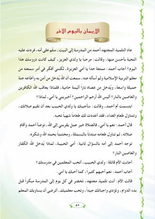 ٥٢
‫اﻵﺧﺮ‬ ‫ﺑﺎﻟﻴﻮم‬ ‫اﻹﻳﻤﺎن‬
‫ﻋﻠﻴﻪ‬ ‫ﻓﺮدت‬ ،‫ﻪ‬ّ‫ﻣ‬‫أ‬ ‫ﻋﻠﻰ‬ ‫ﻢ‬ّ‫ﻠ‬‫ﺳ‬ ،‫اﻟﺒﻴﺖ‬ ‫إﻟﻰ‬ ‫اﻟﻤﺪرﺳﺔ‬ ‫ﻣﻦ‬ ‫أﺣﻤﺪ‬ ‫اﻟﻤﺠﺘﻬﺪ‬ ‫اﻟﺘﻠﻤﻴﺬ‬ ‫ﻋﺎد‬
‫ﻫﺬا‬ ‫دروﺳﻚ‬ ‫ﻛﺎﻧﺖ‬ ‫ﻛﻴﻒ‬ ،‫اﻟﻌﺰﻳﺰ‬ ‫وﻟﺪي‬ ‫ﻳﺎ‬ ً‫ﺎ‬‫ﻣﺮﺣﺒ‬ :‫وﻗﺎﻟﺖ‬ ،‫ﻣﻨﻬﺎ‬ ‫ﺑﺄﺣﺴﻦ‬ ‫اﻟﺘﺤﻴﺔ‬
‫ﻣﻦ‬ ‫ﺳﻤﻌﺘﻪ‬ ‫أﻣﺮ‬ ‫ﻓﻲ‬ ‫أﻓﻜﺮ‬ ‫ﻟﻜﻨﻨﻲ‬ ،‫اﻟﻌﺰﻳﺰة‬ ‫أﻣﻲ‬ ‫ﻳﺎ‬ ً‫ا‬‫ﺟﺪ‬ ‫ﻣﻤﺘﻌﺔ‬ :‫أﺣﻤﺪ‬ ‫أﺟﺎب‬ ‫اﻟﻴﻮم؟‬
‫ﺟﻨﺔ‬ ‫وأﻃﺎﻋﻪ‬ ‫ﺑﻪ‬ ‫آﻣﻦ‬ ‫ﻣﻦ‬ ‫ﺪﺧﻞ‬ُ‫ﻳ‬ ‫اﷲ‬ ‫أن‬ ‫ﺳﻤﻌﺖ‬ ،‫ﻋﻨﻪ‬ ‫أﺳﺄﻟﻪ‬ ‫وﻟﻢ‬ ‫اﻹﺳﻼﻣﻴﺔ‬ ‫اﻟﺘﺮﺑﻴﺔ‬ ‫ﻣﻌﻠﻢ‬
‫اﻟﻜﺎﻓﺮﻳﻦ‬ ‫اﷲ‬ ‫ﻳﻌﺎﻗﺐ‬ ‫ﻓﻠﻤﺎذا‬ ،‫ﺣﺎﻣﻴﺔ‬ ‫أﻟﻴﻤﺔ‬ ً‫ا‬‫ﻧﺎر‬ ‫ﻋﺼﺎﻩ‬ ‫ﻣﻦ‬ ‫ﺪﺧﻞ‬ُ‫ﻳ‬‫و‬ ،‫واﺳﻌﺔ‬ ‫ﺟﻤﻴﻠﺔ‬
‫ﻟﻤﺎذا؟‬ ،‫أﻣﻲ‬ ‫ﻳﺎ‬ ‫أﺧﺒﺮﻳﻨﻲ‬ ‫اﻟﺮاﺣﻤﻴﻦ؟‬ ‫أرﺣﻢ‬ ‫اﷲ‬ ‫أﻟﻴﺲ‬ ‫ﺑﺎﻟﻨﺎر؟‬ ‫واﻟﻌﺎﺻﻴﻦ‬
،‫ﺻﻼﺗﻚ‬ ‫ﺗﻘﻴﻢ‬ ‫أن‬ ‫ﺑﻌﺪ‬ ‫اﻟﺤﺒﻴﺐ‬ ‫وﻟﺪي‬ ‫ﻳﺎ‬ ‫ﺳﺄﺟﻴﺒﻚ‬ :‫وﻗﺎﻟﺖ‬ ،‫أﺣﻤﺪ‬ ‫أم‬ ‫اﺑﺘﺴﻤﺖ‬
.‫ﺗﺤﺒﻪ‬ ً‫ﺎ‬‫ﺷﻬﻴ‬ ً‫ﺎ‬‫ﻃﻌﺎﻣ‬ ‫ﻟﻚ‬ ‫أﻋﺪدت‬ ‫ﻓﻘﺪ‬ ،‫اﻟﻐﺪاء‬ ‫ﻃﻌﺎم‬ ‫وﺗﺘﻨﺎول‬
‫وأﻗﺎم‬ ‫أﺣﻤﺪ‬ ‫ﺗﻮﺿﺄ‬ ،‫اﷲ‬ ‫إﻟﻰ‬ ‫ﻳﻘﺮﺑﻨﻲ‬ ‫ﻋﻤﻞ‬ ‫ﺧﻴﺮ‬ ‫ﻓﺎﻟﺼﻼة‬ ،‫أﻣﻲ‬ ‫ﻳﺎ‬ ‫ﻧﻌﻢ‬ :‫أﺣﻤﺪ‬ ‫ﻗﺎل‬
.‫وﺷﻜﺮﻩ‬ ‫اﷲ‬ ‫ﺑﺤﻤﺪ‬ ً‫ﺎ‬‫وﻣﺨﺘﺘﻤ‬ ،‫ﺑﺎﻟﺒﺴﻤﻠﺔ‬ ً‫ﺎ‬‫ﻣﺒﺘﺪﺋ‬ ‫ﻃﻌﺎﻣﻪ‬ ‫ﺗﻨﺎول‬ ‫ﺛﻢ‬ ،‫ﺻﻼﺗﻪ‬
‫اﻟﻜﻔﺎر‬ ‫اﷲ‬ ‫ﺪﺧﻞ‬ُ‫ﻳ‬ ‫ﻟﻤﺎذا‬ ،‫اﻟﺤﺒﻴﺒﺔ‬ ‫أﻣﻲ‬ :‫ﺛﺎﻧﻴﺔ‬ ‫ﺑﺎﻟﺴﺆال‬ ‫أﻣﻪ‬ ‫إﻟﻰ‬ ‫أﺣﻤﺪ‬ ‫ﺗﻮﺟﻪ‬
‫اﻟﻨﺎر؟‬ ‫واﻟﻌﺎﺻﻴﻦ‬
‫ﻣﺪرﺳﺘﻚ؟‬ ‫ﻓﻲ‬ ‫اﻟﻤﻌﻠﻤﻴﻦ‬ ‫أﺗﺤﺐ‬ ،‫اﻟﺤﺒﻴﺐ‬ ‫وﻟﺪي‬ :‫ﻗﺎﺋﻠﺔ‬ ‫اﻷم‬ ‫أﺟﺎﺑﺖ‬
.‫أﻣﻲ‬ ‫ﻳﺎ‬ ‫أﺣﺒﻚ‬ ‫ﻛﻤﺎ‬ ،ً‫ا‬‫ﻛﺜﻴﺮ‬ ‫أﺣﺒﻬﻢ‬ ‫ﻧﻌﻢ‬ :‫أﺣﻤﺪ‬ ‫أﺟﺎب‬
‫ﻗﺒﻞ‬ ً‫ا‬‫ﻣﺒﻜﺮ‬ ‫اﻟﻤﺪرﺳﺔ‬ ‫إﻟﻰ‬ ‫ﻳﻮم‬ ‫ﻛﻞ‬ ‫ﻓﻲ‬ ‫ﺗﺤﻀﺮ‬ ،‫ﻣﺠﺘﻬﺪ‬ ‫ﺗﻠﻤﻴﺬ‬ ‫أﻧﺖ‬ :‫اﻷم‬ ‫ﻗﺎﻟﺖ‬
‫اﻟﻤﻌﻠﻢ‬ ‫ﻳﺴﺎوﻳﻚ‬ ‫أن‬ ‫أﺗﺮﺿﻰ‬ ،‫ﻣﻌﻠﻤﻴﻚ‬ ‫وﺗﺤﺐ‬ ،ً‫ا‬‫ﺟﻴﺪ‬ ‫واﺟﺒﺎﺗﻚ‬ ‫وﺗﺆدي‬ ،‫اﻟﺪوام‬ ‫ﺑﺪء‬
 