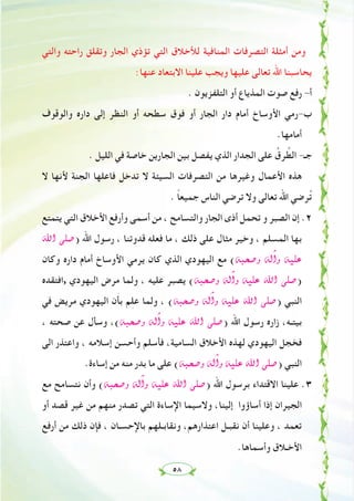 ٥٨
‫واﻟﺘﻲ‬ ‫راﺣﺘﻪ‬ ‫وﺗﻘﻠﻖ‬ ‫اﻟﺠﺎر‬ ‫ﺗﺆذي‬ ‫اﻟﺘﻲ‬ ‫ﻟﻸﺧﻼق‬ ‫اﻟﻤﻨﺎﻓﻴﺔ‬ ‫اﻟﺘﺼﺮﻓﺎت‬ ‫أﻣﺜﻠﺔ‬ ‫وﻣﻦ‬
:‫ﻋﻨﻬﺎ‬ ‫اﻻﺑﺘﻌﺎد‬ ‫ﻋﻠﻴﻨﺎ‬ ‫وﻳﺠﺐ‬ ‫ﻋﻠﻴﻬﺎ‬ ‫ﺗﻌﺎﻟﻰ‬ ‫اﷲ‬ ‫ﻳﺤﺎﺳﺒﻨﺎ‬
. ‫اﻟﺘﻠﻔﺰﻳﻮن‬ ‫أو‬ ‫اﻟﻤﺬﻳﺎع‬ ‫ﺻﻮت‬ ‫رﻓﻊ‬ -‫أ‬
‫واﻟﻮﻗﻮف‬ ‫دارﻩ‬ ‫إﻟﻰ‬ ‫اﻟﻨﻈﺮ‬ ‫أو‬ ‫ﺳﻄﺤﻪ‬ ‫ﻓﻮق‬ ‫أو‬ ‫اﻟﺠﺎر‬ ‫دار‬ ‫أﻣﺎم‬ ‫اﻷوﺳﺎخ‬ ‫ب-رﻣﻲ‬
.‫أﻣﺎﻣﻬﺎ‬
. ‫اﻟﻠﻴﻞ‬ ‫ﻓﻲ‬ ‫ﺧﺎﺻﺔ‬ ‫اﻟﺠﺎرﻳﻦ‬ ‫ﺑﻴﻦ‬ ‫ﻳﻔﺼﻞ‬ ‫اﻟﺬي‬ ‫اﻟﺠﺪار‬ ‫ﻋﻠﻰ‬ ُ‫ﺮق‬ ‫ﱠ‬‫اﻟﻄ‬ -‫ﺟـ‬
‫ﻻ‬ ‫ﻷﻧﻬﺎ‬ ‫اﻟﺠﻨﺔ‬ ‫ﻓﺎﻋﻠﻬﺎ‬ ‫ﺗﺪﺧﻞ‬ ‫ﻻ‬ ‫اﻟﺴﻴﺌﺔ‬ ‫اﻟﺘﺼﺮﻓﺎت‬ ‫ﻣﻦ‬ ‫وﻏﻴﺮﻫﺎ‬ ‫اﻷﻋﻤﺎل‬ ‫ﻫﺬﻩ‬
. ً‫ﺎ‬‫ﺟﻤﻴﻌ‬ ‫اﻟﻨﺎس‬ ‫ﺗﺮﺿﻲ‬ ‫وﻻ‬ ‫ﺗﻌﺎﻟﻰ‬ ‫اﷲ‬ ‫ﺮﺿﻲ‬ُ‫ﺗ‬
‫ﻳﺘﻤﺘﻊ‬ ‫اﻟﺘﻲ‬ ‫اﻷﺧﻼق‬ ‫وأرﻓﻊ‬ ‫أﺳﻤﻰ‬ ‫ﻣﻦ‬ ، ‫واﻟﺘﺴﺎﻣﺢ‬ ‫اﻟﺠﺎر‬ ‫أذى‬ ‫ﺗﺤﻤﻞ‬ ‫و‬ ‫اﻟﺼﺒﺮ‬ ‫إن‬ .٢
ˆG ⋲∏°U) ‫اﷲ‬ ‫رﺳﻮل‬ ، ‫ﻗﺪوﺗﻨﺎ‬ ‫ﻓﻌﻠﻪ‬ ‫ﻣﺎ‬ ، ‫ذﻟﻚ‬ ‫ﻋﻠﻰ‬ ‫ﻣﺜﺎل‬ ‫وﺧﻴﺮ‬ ، ‫اﻟﻤﺴﻠﻢ‬ ‫ﺑﻬﺎ‬
‫وﻛﺎن‬ ‫دارﻩ‬ ‫أﻣﺎم‬ ‫اﻷوﺳﺎخ‬ ‫ﻳﺮﻣﻲ‬ ‫ﻛﺎن‬ ‫اﻟﺬي‬ ‫اﻟﻴﻬﻮدي‬ ‫ﻣﻊ‬ (¬Ñë°Uh ¬dBGh ¬«∏Y
‫,اﻓﺘﻘﺪﻩ‬ ‫اﻟﻴﻬﻮدي‬ ‫ﻣﺮض‬ ‫وﻟﻤﺎ‬ ، ‫ﻋﻠﻴﻪ‬ ‫ﻳﺼﺒﺮ‬ (¬Ñë°Uh ¬dBGh ¬«∏Y ˆG ⋲∏°U)
‫ﻓﻲ‬ ‫ﻣﺮﻳﺾ‬ ‫اﻟﻴﻬﻮدي‬ ‫ن‬َ‫ﺄ‬‫ﺑ‬ ‫ﻢ‬ِ‫ﻠ‬‫ﻋ‬ ‫وﻟﻤﺎ‬ ، (¬Ñë°Uh ¬dBGh ¬«∏Y ˆG ⋲∏°U) ‫اﻟﻨﺒﻲ‬
، ‫ﺻﺤﺘﻪ‬ ‫ﻋﻦ‬ ‫وﺳﺄل‬ ،(¬Ñë°Uh ¬dBGh ¬«∏Y ˆG ⋲∏°U) ‫اﷲ‬ ‫رﺳﻮل‬ ‫زارﻩ‬ ،‫ﺑﻴﺘـﻪ‬
‫اﻟﻰ‬ ‫واﻋﺘﺬر‬ ، ‫إﺳﻼﻣﻪ‬ ‫وأﺣﺴﻦ‬ ‫ﻓﺄﺳﻠﻢ‬ ،‫اﻟﺴﺎﻣﻴﺔ‬ ‫اﻷﺧﻼق‬ ‫ﻟﻬﺬﻩ‬ ‫اﻟﻴﻬﻮدي‬ ‫ﻓﺨﺠﻞ‬
.‫إﺳﺎءة‬ ‫ﻣﻦ‬ ‫ﻣﻨﻪ‬ ‫ﺑﺪر‬ ‫ﻣﺎ‬ ‫ﻋﻠﻰ‬ (¬Ñë°Uh ¬dBGh ¬«∏Y ˆG ⋲∏°U) ‫اﻟﻨﺒﻲ‬
‫ﻣﻊ‬ ‫ﻧﺘﺴﺎﻣﺢ‬ ‫وأن‬ (¬Ñë°Uh ¬dBGh ¬«∏Y ˆG ⋲∏°U) ‫اﷲ‬ ‫ﺑﺮﺳﻮل‬ ‫اﻻﻗﺘﺪاء‬ ‫ﻋﻠﻴﻨﺎ‬ .٣
‫أو‬ ‫ﻗﺼﺪ‬ ‫ﻏﻴﺮ‬ ‫ﻣﻦ‬ ‫ﻣﻨﻬﻢ‬ ‫ﺗﺼﺪر‬ ‫اﻟﺘﻲ‬ ‫اﻹﺳﺎءة‬ ‫وﻻﺳﻴﻤﺎ‬ ،‫إﻟﻴﻨﺎ‬ ‫أﺳﺎؤوا‬ ‫إذا‬ ‫اﻟﺠﻴﺮان‬
‫أرﻓﻊ‬ ‫ﻣﻦ‬ ‫ذﻟﻚ‬ ‫ﻓﺈن‬ ، ‫ﺑﺎﻹﺣﺴـﺎن‬ ‫وﻧﻘﺎﺑـﻠﻬﻢ‬ ،‫اﻋﺘﺬارﻫﻢ‬ ‫ﻧﻘﺒـﻞ‬ ‫أن‬ ‫وﻋﻠﻴﻨﺎ‬ ، ‫ﺗﻌﻤﺪ‬
.‫وأﺳﻤﺎﻫﺎ‬ ‫اﻷﺧـﻼق‬
 