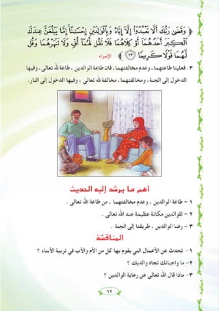 ٦٢
rq ponm lkjihg‫ﱫ‬
} | { z y x w v u t s
‫اﻹﺳﺮاء‬ ‫ﱪ‬¢¡~
‫وﻓﻴﻬﺎ‬،‫ﺗﻌﺎﻟﻰ‬‫ﷲ‬ ‫ﻃﺎﻋﺔ‬،‫اﻟﻮاﻟﺪﻳﻦ‬‫ﻃﺎﻋﺔ‬ ‫ﻓﺎن‬،‫ﻣﺨﺎﻟﻔﺘﻬﻤﺎ‬‫وﻋﺪم‬،‫ﻃﺎﻋﺘﻬﻤﺎ‬‫ﻓﻌﻠﻴﻨﺎ‬.٣
.‫اﻟﻨﺎر‬ ‫إﻟﻰ‬ ‫اﻟﺪﺧﻮل‬ ‫وﻓﻴﻬﺎ‬ ، ‫ﺗﻌﺎﻟﻰ‬ ‫ﷲ‬ ‫ﻣﺨﺎﻟﻔﺔ‬ ،‫وﻣﺨﺎﻟﻔﺘﻬﻤﺎ‬ ،‫اﻟﺠﻨﺔ‬ ‫إﻟﻰ‬ ‫اﻟﺪﺧﻮل‬
‫اﻟﺤﺪﻳﺚ‬ ‫إﻟﻴﻪ‬ ‫ﻳﺮﺷﺪ‬ ‫ﻣﺎ‬ ‫أﻫﻢ‬
. ‫ﺗﻌﺎﻟﻰ‬ ‫اﷲ‬ ‫ﻃﺎﻋﺔ‬ ‫ﻣﻦ‬ ، ‫ﻣﺨﺎﻟﻔﺘﻬﻤﺎ‬ ‫وﻋﺪم‬ ، ‫اﻟﻮاﻟﺪﻳﻦ‬ ‫ﻃﺎﻋﺔ‬ – ١
. ‫ﺗﻌﺎﻟﻰ‬ ‫اﷲ‬ ‫ﻋﻨﺪ‬ ‫ﻋﻈﻴﻤﺔ‬ ‫ﻣﻜﺎﻧﺔ‬ ‫ﻟﻠﻮاﻟﺪﻳﻦ‬ – ٢
. ‫اﻟﺠﻨﺔ‬ ‫إﻟﻰ‬ ‫ﻃﺮﻳﻘﻨﺎ‬ ، ‫اﻟﻮاﻟﺪﻳﻦ‬ ‫رﺿﺎ‬ – ٣
‫اﻟﻤﻨﺎﻗﺸﺔ‬
‫؟‬ ‫اﻷﺑﻨﺎء‬ ‫ﺗﺮﺑﻴﺔ‬ ‫ﻓﻲ‬ ‫واﻷب‬ ‫اﻷم‬ ‫ﻣﻦ‬ ‫ﻛﻞ‬ ‫ﺑﻬﺎ‬ ‫ﻳﻘﻮم‬ ‫اﻟﺘﻲ‬ ‫اﻷﻋﻤﺎل‬ ‫ﻋﻦ‬ ‫ﺗﺤﺪث‬ -١
‫؟‬ ‫واﻟﺪﻳﻚ‬ ‫ﺗﺠﺎﻩ‬ ‫واﺟﺒﺎﺗﻚ‬ ‫ﻣﺎ‬ -٢
‫؟‬ ‫اﻟﻮاﻟﺪﻳﻦ‬ ‫رﻋﺎﻳﺔ‬ ‫ﻋﻦ‬ ‫ﺗﻌﺎﻟﻰ‬ ‫اﷲ‬ ‫ﻗﺎل‬ ‫ﻣﺎذا‬ -٣
 